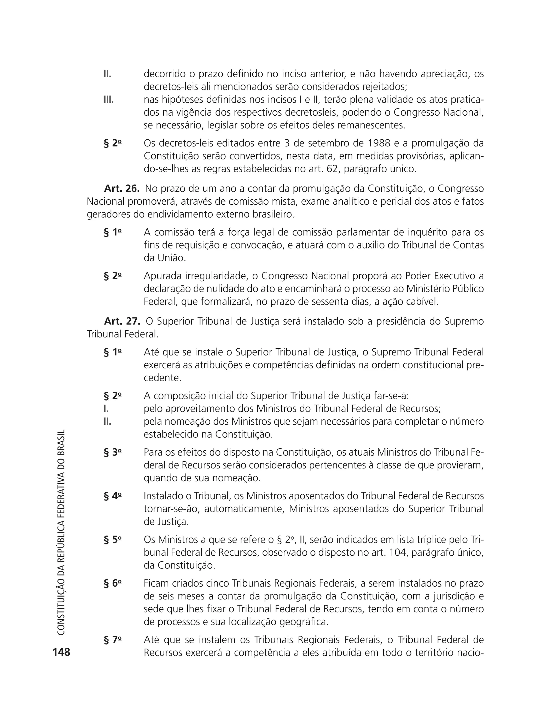 II.      decorrido o prazo definido no inciso anterior, e não havendo apreciação, os
                                                                        decretos-leis ali mencionados serão considerados rejeitados;
                                                               III.     nas hipóteses definidas nos incisos I e II, terão plena validade os atos pratica-
                                                                        dos na vigência dos respectivos decretosleis, podendo o Congresso Nacional,
                                                                        se necessário, legislar sobre os efeitos deles remanescentes.
                                                               § 2o     Os decretos-leis editados entre 3 de setembro de 1988 e a promulgação da
                                                                        Constituição serão convertidos, nesta data, em medidas provisórias, aplican-
                                                                        do-se-lhes as regras estabelecidas no art. 62, parágrafo único.
                                                                Art. 26. No prazo de um ano a contar da promulgação da Constituição, o Congresso
                                                            Nacional promoverá, através de comissão mista, exame analítico e pericial dos atos e fatos
                                                            geradores do endividamento externo brasileiro.
                                                               § 1o     A comissão terá a força legal de comissão parlamentar de inquérito para os
                                                                        fins de requisição e convocação, e atuará com o auxílio do Tribunal de Contas
                                                                        da União.
                                                               § 2o     Apurada irregularidade, o Congresso Nacional proporá ao Poder Executivo a
                                                                        declaração de nulidade do ato e encaminhará o processo ao Ministério Público
                                                                        Federal, que formalizará, no prazo de sessenta dias, a ação cabível.
                                                                Art. 27. O Superior Tribunal de Justiça será instalado sob a presidência do Supremo
                                                            Tribunal Federal.
                                                               § 1o     Até que se instale o Superior Tribunal de Justiça, o Supremo Tribunal Federal
                                                                        exercerá as atribuições e competências definidas na ordem constitucional pre-
                                                                        cedente.
                                                               § 2o     A composição inicial do Superior Tribunal de Justiça far-se-á:
                                                               I.       pelo aproveitamento dos Ministros do Tribunal Federal de Recursos;
                                                               II.      pela nomeação dos Ministros que sejam necessários para completar o número
                                                                        estabelecido na Constituição.
           Constituição da RepúbliCa FedeRativa do bRasil




                                                               § 3o     Para os efeitos do disposto na Constituição, os atuais Ministros do Tribunal Fe-
                                                                        deral de Recursos serão considerados pertencentes à classe de que provieram,
                                                                        quando de sua nomeação.
                                                               § 4o     Instalado o Tribunal, os Ministros aposentados do Tribunal Federal de Recursos
                                                                        tornar-se-ão, automaticamente, Ministros aposentados do Superior Tribunal
                                                                        de Justiça.
                                                               § 5o     Os Ministros a que se refere o § 2o, II, serão indicados em lista tríplice pelo Tri-
                                                                        bunal Federal de Recursos, observado o disposto no art. 104, parágrafo único,
                                                                        da Constituição.
                                                               § 6o     Ficam criados cinco Tribunais Regionais Federais, a serem instalados no prazo
                                                                        de seis meses a contar da promulgação da Constituição, com a jurisdição e
                                                                        sede que lhes fixar o Tribunal Federal de Recursos, tendo em conta o número
                                                                        de processos e sua localização geográfica.
                                                               § 7o     Até que se instalem os Tribunais Regionais Federais, o Tribunal Federal de
          148                                                           Recursos exercerá a competência a eles atribuída em todo o território nacio-




6003 - 37293001 miolo 1-236.indd 148                                                                                                                 26/10/2011 10:11:56
 
