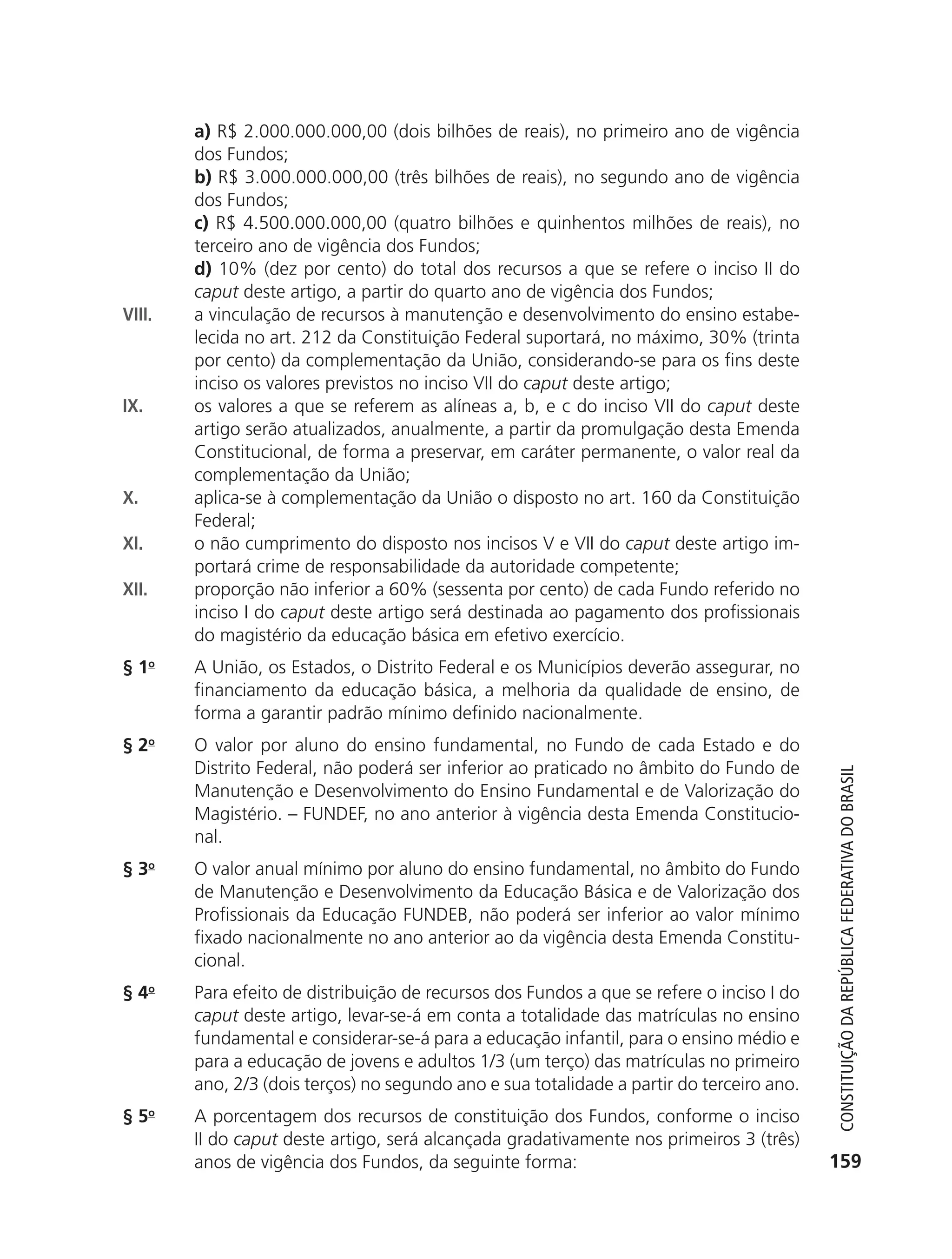 a) R$ 2.000.000.000,00 (dois bilhões de reais), no primeiro ano de vigência
                          dos Fundos;
                          b) R$ 3.000.000.000,00 (três bilhões de reais), no segundo ano de vigência
                          dos Fundos;
                          c) R$ 4.500.000.000,00 (quatro bilhões e quinhentos milhões de reais), no
                          terceiro ano de vigência dos Fundos;
                          d) 10% (dez por cento) do total dos recursos a que se refere o inciso II do
                          caput deste artigo, a partir do quarto ano de vigência dos Fundos;
               VIII.      a vinculação de recursos à manutenção e desenvolvimento do ensino estabe-
                          lecida no art. 212 da Constituição Federal suportará, no máximo, 30% (trinta
                          por cento) da complementação da União, considerando-se para os fins deste
                          inciso os valores previstos no inciso VII do caput deste artigo;
               IX.        os valores a que se referem as alíneas a, b, e c do inciso VII do caput deste
                          artigo serão atualizados, anualmente, a partir da promulgação desta Emenda
                          Constitucional, de forma a preservar, em caráter permanente, o valor real da
                          complementação da União;
               X.         aplica-se à complementação da União o disposto no art. 160 da Constituição
                          Federal;
               XI.        o não cumprimento do disposto nos incisos V e VII do caput deste artigo im-
                          portará crime de responsabilidade da autoridade competente;
               XII.       proporção não inferior a 60% (sessenta por cento) de cada Fundo referido no
                          inciso I do caput deste artigo será destinada ao pagamento dos profissionais
                          do magistério da educação básica em efetivo exercício.
               § 1o       A União, os Estados, o Distrito Federal e os Municípios deverão assegurar, no
                          financiamento da educação básica, a melhoria da qualidade de ensino, de
                          forma a garantir padrão mínimo definido nacionalmente.
               § 2o       O valor por aluno do ensino fundamental, no Fundo de cada Estado e do
                          Distrito Federal, não poderá ser inferior ao praticado no âmbito do Fundo de



                                                                                                                Constituição da RepúbliCa FedeRativa do bRasil
                          Manutenção e Desenvolvimento do Ensino Fundamental e de Valorização do
                          Magistério. – FUNDEF, no ano anterior à vigência desta Emenda Constitucio-
                          nal.
               § 3o       O valor anual mínimo por aluno do ensino fundamental, no âmbito do Fundo
                          de Manutenção e Desenvolvimento da Educação Básica e de Valorização dos
                          Profissionais da Educação FUNDEB, não poderá ser inferior ao valor mínimo
                          fixado nacionalmente no ano anterior ao da vigência desta Emenda Constitu-
                          cional.
               § 4o       Para efeito de distribuição de recursos dos Fundos a que se refere o inciso I do
                          caput deste artigo, levar-se-á em conta a totalidade das matrículas no ensino
                          fundamental e considerar-se-á para a educação infantil, para o ensino médio e
                          para a educação de jovens e adultos 1/3 (um terço) das matrículas no primeiro
                          ano, 2/3 (dois terços) no segundo ano e sua totalidade a partir do terceiro ano.
               § 5o       A porcentagem dos recursos de constituição dos Fundos, conforme o inciso
                          II do caput deste artigo, será alcançada gradativamente nos primeiros 3 (três)
                          anos de vigência dos Fundos, da seguinte forma:                                     159




6003 - 37293001 miolo 1-236.indd 159                                                                         26/10/2011 10:11:57
 