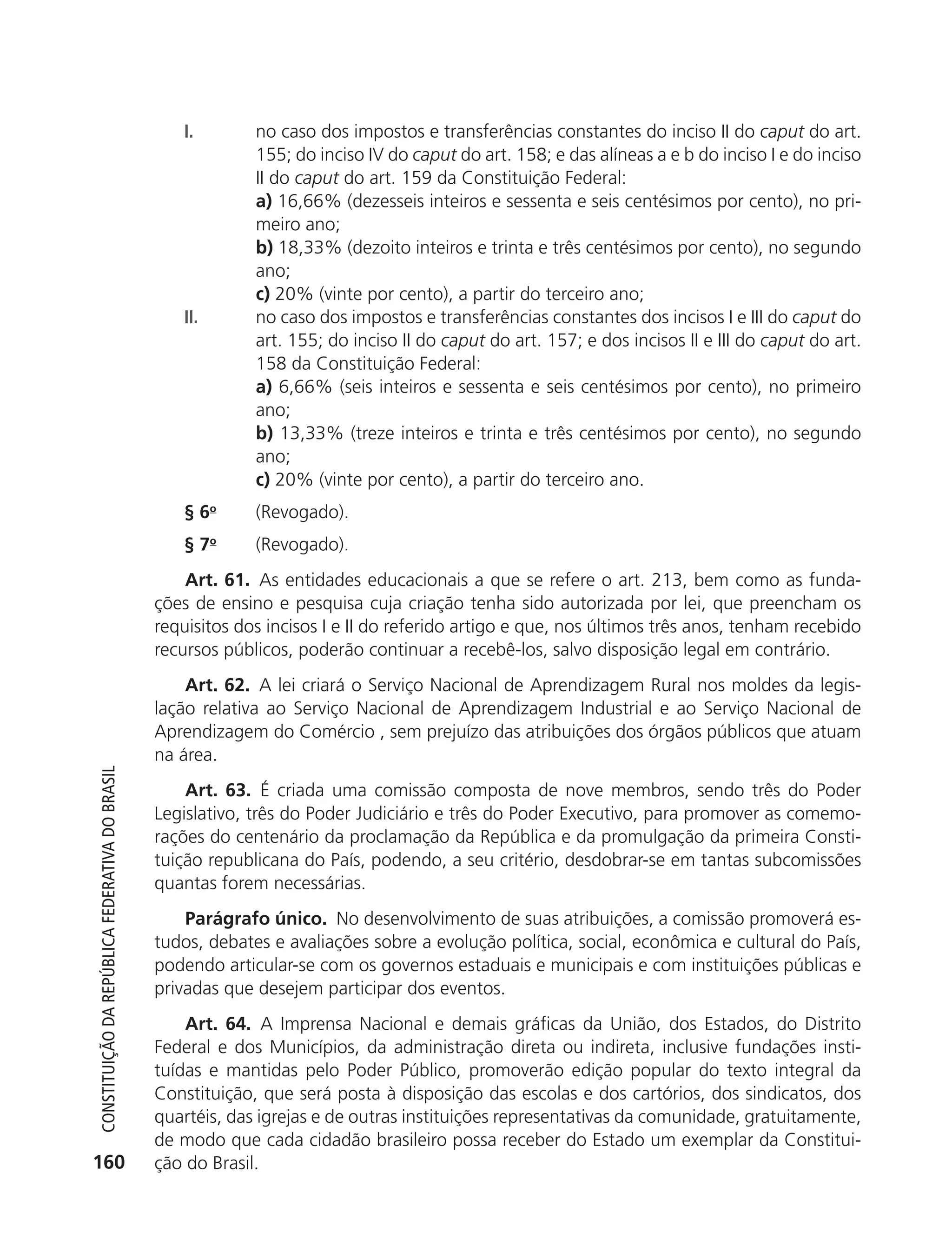 I.        no caso dos impostos e transferências constantes do inciso II do caput do art.
                                                                         155; do inciso IV do caput do art. 158; e das alíneas a e b do inciso I e do inciso
                                                                         II do caput do art. 159 da Constituição Federal:
                                                                         a) 16,66% (dezesseis inteiros e sessenta e seis centésimos por cento), no pri-
                                                                         meiro ano;
                                                                         b) 18,33% (dezoito inteiros e trinta e três centésimos por cento), no segundo
                                                                         ano;
                                                                         c) 20% (vinte por cento), a partir do terceiro ano;
                                                               II.       no caso dos impostos e transferências constantes dos incisos I e III do caput do
                                                                         art. 155; do inciso II do caput do art. 157; e dos incisos II e III do caput do art.
                                                                         158 da Constituição Federal:
                                                                         a) 6,66% (seis inteiros e sessenta e seis centésimos por cento), no primeiro
                                                                         ano;
                                                                         b) 13,33% (treze inteiros e trinta e três centésimos por cento), no segundo
                                                                         ano;
                                                                         c) 20% (vinte por cento), a partir do terceiro ano.
                                                               § 6o      (Revogado).
                                                               § 7o      (Revogado).
                                                                Art. 61. As entidades educacionais a que se refere o art. 213, bem como as funda-
                                                            ções de ensino e pesquisa cuja criação tenha sido autorizada por lei, que preencham os
                                                            requisitos dos incisos I e II do referido artigo e que, nos últimos três anos, tenham recebido
                                                            recursos públicos, poderão continuar a recebê-los, salvo disposição legal em contrário.
                                                                Art. 62. A lei criará o Serviço Nacional de Aprendizagem Rural nos moldes da legis-
                                                            lação relativa ao Serviço Nacional de Aprendizagem Industrial e ao Serviço Nacional de
                                                            Aprendizagem do Comércio , sem prejuízo das atribuições dos órgãos públicos que atuam
                                                            na área.
           Constituição da RepúbliCa FedeRativa do bRasil




                                                                Art. 63. É criada uma comissão composta de nove membros, sendo três do Poder
                                                            Legislativo, três do Poder Judiciário e três do Poder Executivo, para promover as comemo-
                                                            rações do centenário da proclamação da República e da promulgação da primeira Consti-
                                                            tuição republicana do País, podendo, a seu critério, desdobrar-se em tantas subcomissões
                                                            quantas forem necessárias.
                                                                Parágrafo único. No desenvolvimento de suas atribuições, a comissão promoverá es-
                                                            tudos, debates e avaliações sobre a evolução política, social, econômica e cultural do País,
                                                            podendo articular-se com os governos estaduais e municipais e com instituições públicas e
                                                            privadas que desejem participar dos eventos.
                                                                Art. 64. A Imprensa Nacional e demais gráficas da União, dos Estados, do Distrito
                                                            Federal e dos Municípios, da administração direta ou indireta, inclusive fundações insti-
                                                            tuídas e mantidas pelo Poder Público, promoverão edição popular do texto integral da
                                                            Constituição, que será posta à disposição das escolas e dos cartórios, dos sindicatos, dos
                                                            quartéis, das igrejas e de outras instituições representativas da comunidade, gratuitamente,
                                                            de modo que cada cidadão brasileiro possa receber do Estado um exemplar da Constitui-
          160                                               ção do Brasil.




6003 - 37293001 miolo 1-236.indd 160                                                                                                                  26/10/2011 10:11:57
 