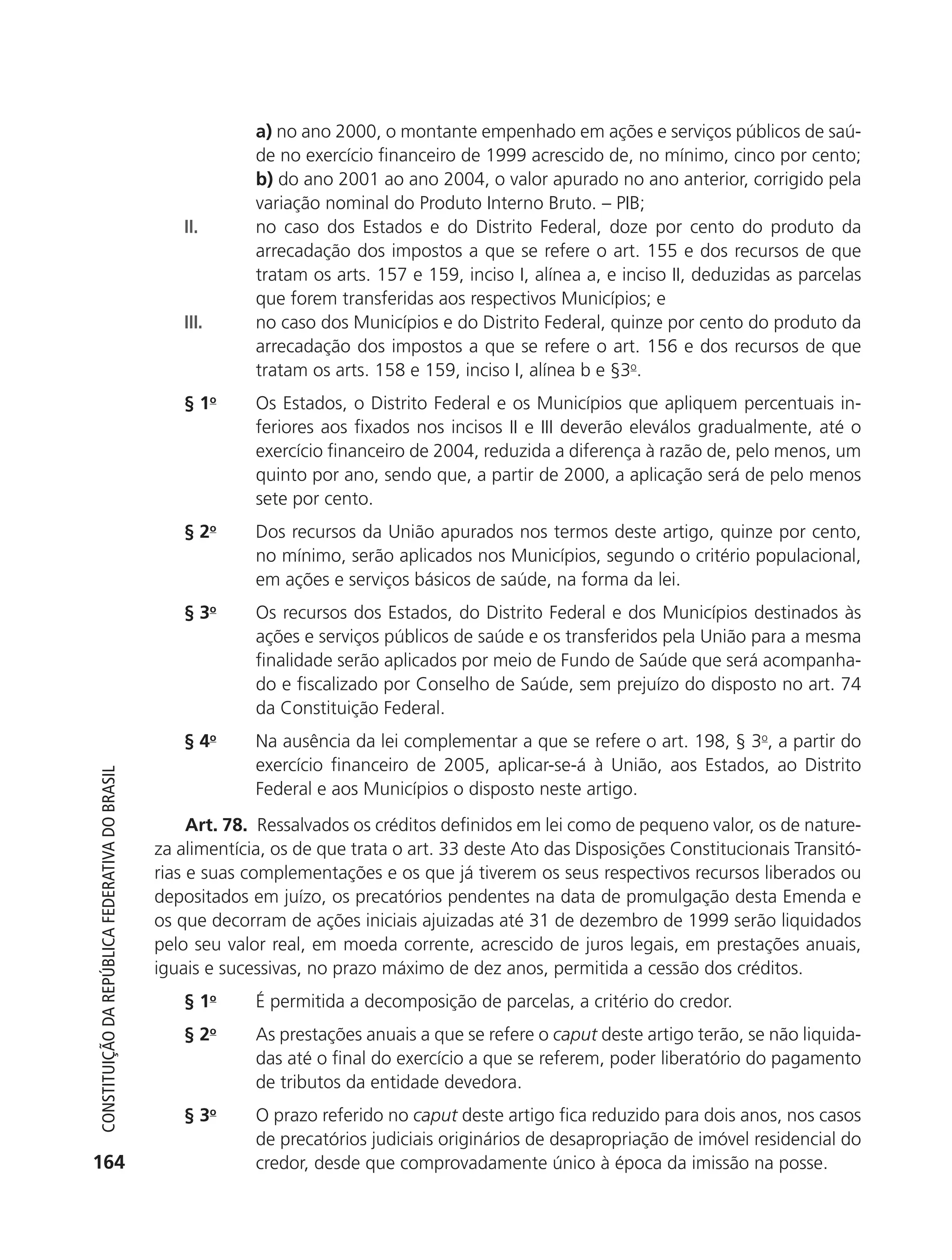 a) no ano 2000, o montante empenhado em ações e serviços públicos de saú-
                                                                          de no exercício financeiro de 1999 acrescido de, no mínimo, cinco por cento;
                                                                          b) do ano 2001 ao ano 2004, o valor apurado no ano anterior, corrigido pela
                                                                          variação nominal do Produto Interno Bruto. – PIB;
                                                               II.        no caso dos Estados e do Distrito Federal, doze por cento do produto da
                                                                          arrecadação dos impostos a que se refere o art. 155 e dos recursos de que
                                                                          tratam os arts. 157 e 159, inciso I, alínea a, e inciso II, deduzidas as parcelas
                                                                          que forem transferidas aos respectivos Municípios; e
                                                               III.       no caso dos Municípios e do Distrito Federal, quinze por cento do produto da
                                                                          arrecadação dos impostos a que se refere o art. 156 e dos recursos de que
                                                                          tratam os arts. 158 e 159, inciso I, alínea b e §3o.
                                                               § 1o       Os Estados, o Distrito Federal e os Municípios que apliquem percentuais in-
                                                                          feriores aos fixados nos incisos II e III deverão eleválos gradualmente, até o
                                                                          exercício financeiro de 2004, reduzida a diferença à razão de, pelo menos, um
                                                                          quinto por ano, sendo que, a partir de 2000, a aplicação será de pelo menos
                                                                          sete por cento.
                                                               § 2o       Dos recursos da União apurados nos termos deste artigo, quinze por cento,
                                                                          no mínimo, serão aplicados nos Municípios, segundo o critério populacional,
                                                                          em ações e serviços básicos de saúde, na forma da lei.
                                                               § 3o       Os recursos dos Estados, do Distrito Federal e dos Municípios destinados às
                                                                          ações e serviços públicos de saúde e os transferidos pela União para a mesma
                                                                          finalidade serão aplicados por meio de Fundo de Saúde que será acompanha-
                                                                          do e fiscalizado por Conselho de Saúde, sem prejuízo do disposto no art. 74
                                                                          da Constituição Federal.
                                                               § 4o       Na ausência da lei complementar a que se refere o art. 198, § 3o, a partir do
                                                                          exercício financeiro de 2005, aplicar-se-á à União, aos Estados, ao Distrito
           Constituição da RepúbliCa FedeRativa do bRasil




                                                                          Federal e aos Municípios o disposto neste artigo.
                                                                 Art. 78. Ressalvados os créditos definidos em lei como de pequeno valor, os de nature-
                                                            za alimentícia, os de que trata o art. 33 deste Ato das Disposições Constitucionais Transitó-
                                                            rias e suas complementações e os que já tiverem os seus respectivos recursos liberados ou
                                                            depositados em juízo, os precatórios pendentes na data de promulgação desta Emenda e
                                                            os que decorram de ações iniciais ajuizadas até 31 de dezembro de 1999 serão liquidados
                                                            pelo seu valor real, em moeda corrente, acrescido de juros legais, em prestações anuais,
                                                            iguais e sucessivas, no prazo máximo de dez anos, permitida a cessão dos créditos.
                                                               § 1o       É permitida a decomposição de parcelas, a critério do credor.
                                                               §2     o
                                                                          As prestações anuais a que se refere o caput deste artigo terão, se não liquida-
                                                                          das até o final do exercício a que se referem, poder liberatório do pagamento
                                                                          de tributos da entidade devedora.
                                                               § 3o       O prazo referido no caput deste artigo fica reduzido para dois anos, nos casos
                                                                          de precatórios judiciais originários de desapropriação de imóvel residencial do
          164                                                             credor, desde que comprovadamente único à época da imissão na posse.




6003 - 37293001 miolo 1-236.indd 164                                                                                                                 26/10/2011 10:11:58
 