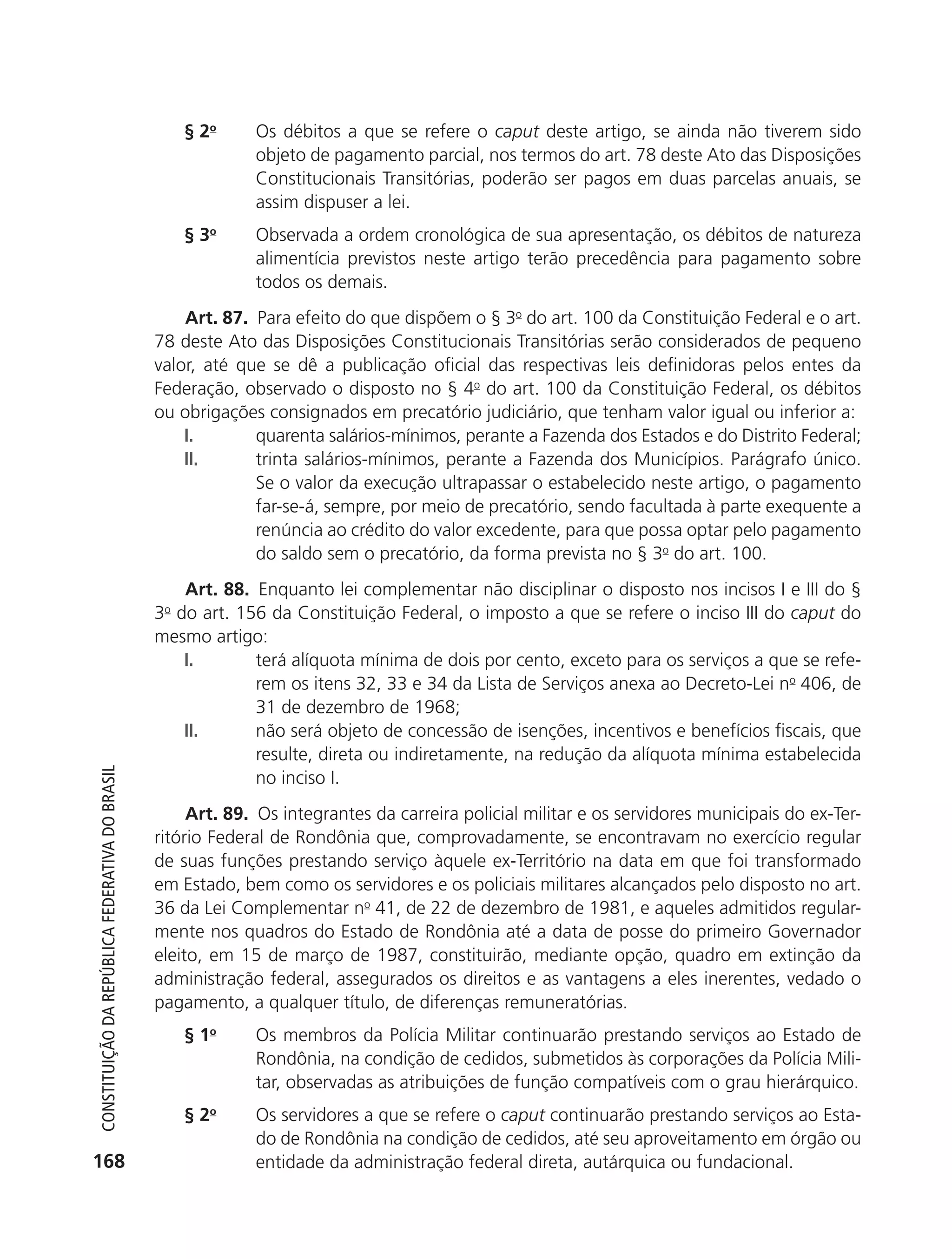 § 2o     Os débitos a que se refere o caput deste artigo, se ainda não tiverem sido
                                                                         objeto de pagamento parcial, nos termos do art. 78 deste Ato das Disposições
                                                                         Constitucionais Transitórias, poderão ser pagos em duas parcelas anuais, se
                                                                         assim dispuser a lei.
                                                                § 3o     Observada a ordem cronológica de sua apresentação, os débitos de natureza
                                                                         alimentícia previstos neste artigo terão precedência para pagamento sobre
                                                                         todos os demais.
                                                                Art. 87. Para efeito do que dispõem o § 3o do art. 100 da Constituição Federal e o art.
                                                            78 deste Ato das Disposições Constitucionais Transitórias serão considerados de pequeno
                                                            valor, até que se dê a publicação oficial das respectivas leis definidoras pelos entes da
                                                            Federação, observado o disposto no § 4o do art. 100 da Constituição Federal, os débitos
                                                            ou obrigações consignados em precatório judiciário, que tenham valor igual ou inferior a:
                                                                I.       quarenta salários-mínimos, perante a Fazenda dos Estados e do Distrito Federal;
                                                                II.      trinta salários-mínimos, perante a Fazenda dos Municípios. Parágrafo único.
                                                                         Se o valor da execução ultrapassar o estabelecido neste artigo, o pagamento
                                                                         far-se-á, sempre, por meio de precatório, sendo facultada à parte exequente a
                                                                         renúncia ao crédito do valor excedente, para que possa optar pelo pagamento
                                                                         do saldo sem o precatório, da forma prevista no § 3o do art. 100.
                                                                Art. 88. Enquanto lei complementar não disciplinar o disposto nos incisos I e III do §
                                                            3o do art. 156 da Constituição Federal, o imposto a que se refere o inciso III do caput do
                                                            mesmo artigo:
                                                                I.       terá alíquota mínima de dois por cento, exceto para os serviços a que se refe-
                                                                         rem os itens 32, 33 e 34 da Lista de Serviços anexa ao Decreto-Lei no 406, de
                                                                         31 de dezembro de 1968;
                                                                II.      não será objeto de concessão de isenções, incentivos e benefícios fiscais, que
                                                                         resulte, direta ou indiretamente, na redução da alíquota mínima estabelecida
           Constituição da RepúbliCa FedeRativa do bRasil




                                                                         no inciso I.
                                                                 Art. 89. Os integrantes da carreira policial militar e os servidores municipais do ex-Ter-
                                                            ritório Federal de Rondônia que, comprovadamente, se encontravam no exercício regular
                                                            de suas funções prestando serviço àquele ex-Território na data em que foi transformado
                                                            em Estado, bem como os servidores e os policiais militares alcançados pelo disposto no art.
                                                            36 da Lei Complementar no 41, de 22 de dezembro de 1981, e aqueles admitidos regular-
                                                            mente nos quadros do Estado de Rondônia até a data de posse do primeiro Governador
                                                            eleito, em 15 de março de 1987, constituirão, mediante opção, quadro em extinção da
                                                            administração federal, assegurados os direitos e as vantagens a eles inerentes, vedado o
                                                            pagamento, a qualquer título, de diferenças remuneratórias.
                                                                § 1o     Os membros da Polícia Militar continuarão prestando serviços ao Estado de
                                                                         Rondônia, na condição de cedidos, submetidos às corporações da Polícia Mili-
                                                                         tar, observadas as atribuições de função compatíveis com o grau hierárquico.
                                                                § 2o     Os servidores a que se refere o caput continuarão prestando serviços ao Esta-
                                                                         do de Rondônia na condição de cedidos, até seu aproveitamento em órgão ou
          168                                                            entidade da administração federal direta, autárquica ou fundacional.




6003 - 37293001 miolo 1-236.indd 168                                                                                                                 26/10/2011 10:11:58
 