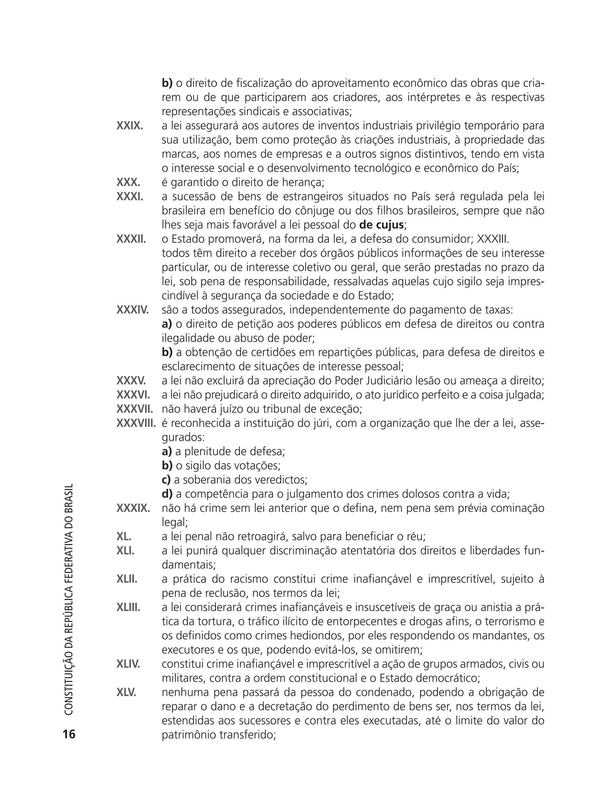 b) o direito de fiscalização do aproveitamento econômico das obras que cria-
                                                                       rem ou de que participarem aos criadores, aos intérpretes e às respectivas
                                                                       representações sindicais e associativas;
                                                            XXIX.      a lei assegurará aos autores de inventos industriais privilégio temporário para
                                                                       sua utilização, bem como proteção às criações industriais, à propriedade das
                                                                       marcas, aos nomes de empresas e a outros signos distintivos, tendo em vista
                                                                       o interesse social e o desenvolvimento tecnológico e econômico do País;
                                                            XXX.       é garantido o direito de herança;
                                                            XXXI.      a sucessão de bens de estrangeiros situados no País será regulada pela lei
                                                                       brasileira em benefício do cônjuge ou dos filhos brasileiros, sempre que não
                                                                       lhes seja mais favorável a lei pessoal do de cujus;
                                                            XXXII.     o Estado promoverá, na forma da lei, a defesa do consumidor; XXXIII.
                                                                       todos têm direito a receber dos órgãos públicos informações de seu interesse
                                                                       particular, ou de interesse coletivo ou geral, que serão prestadas no prazo da
                                                                       lei, sob pena de responsabilidade, ressalvadas aquelas cujo sigilo seja impres-
                                                                       cindível à segurança da sociedade e do Estado;
                                                            XXXIV.     são a todos assegurados, independentemente do pagamento de taxas:
                                                                       a) o direito de petição aos poderes públicos em defesa de direitos ou contra
                                                                       ilegalidade ou abuso de poder;
                                                                       b) a obtenção de certidões em repartições públicas, para defesa de direitos e
                                                                       esclarecimento de situações de interesse pessoal;
                                                            XXXV.      a lei não excluirá da apreciação do Poder Judiciário lesão ou ameaça a direito;
                                                            XXXVI.     a lei não prejudicará o direito adquirido, o ato jurídico perfeito e a coisa julgada;
                                                            XXXVII.    não haverá juízo ou tribunal de exceção;
                                                            XXXVIII.   é reconhecida a instituição do júri, com a organização que lhe der a lei, asse-
                                                                       gurados:
                                                                       a) a plenitude de defesa;
                                                                       b) o sigilo das votações;
                                                                       c) a soberania dos veredictos;
           Constituição da RepúbliCa FedeRativa do bRasil




                                                                       d) a competência para o julgamento dos crimes dolosos contra a vida;
                                                            XXXIX.     não há crime sem lei anterior que o defina, nem pena sem prévia cominação
                                                                       legal;
                                                            XL.        a lei penal não retroagirá, salvo para beneficiar o réu;
                                                            XLI.       a lei punirá qualquer discriminação atentatória dos direitos e liberdades fun-
                                                                       damentais;
                                                            XLII.      a prática do racismo constitui crime inafiançável e imprescritível, sujeito à
                                                                       pena de reclusão, nos termos da lei;
                                                            XLIII.     a lei considerará crimes inafiançáveis e insuscetíveis de graça ou anistia a prá-
                                                                       tica da tortura, o tráfico ilícito de entorpecentes e drogas afins, o terrorismo e
                                                                       os definidos como crimes hediondos, por eles respondendo os mandantes, os
                                                                       executores e os que, podendo evitá-los, se omitirem;
                                                            XLIV.      constitui crime inafiançável e imprescritível a ação de grupos armados, civis ou
                                                                       militares, contra a ordem constitucional e o Estado democrático;
                                                            XLV.       nenhuma pena passará da pessoa do condenado, podendo a obrigação de
                                                                       reparar o dano e a decretação do perdimento de bens ser, nos termos da lei,
                                                                       estendidas aos sucessores e contra eles executadas, até o limite do valor do
           16                                                          patrimônio transferido;




6003 - 37293001 miolo 1-236.indd 16                                                                                                                  26/10/2011 10:11:46
 