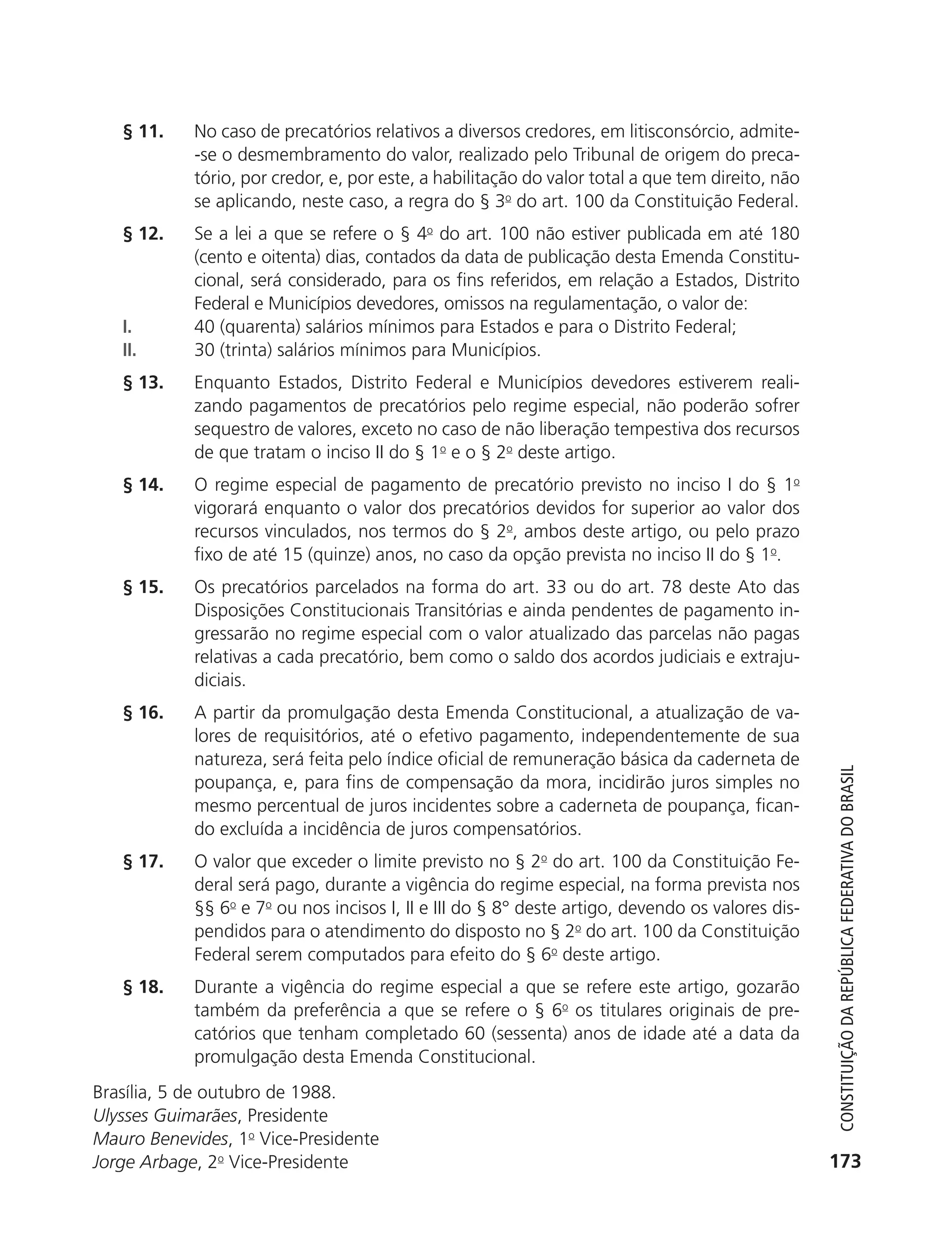 § 11.      No caso de precatórios relativos a diversos credores, em litisconsórcio, admite-
                          -se o desmembramento do valor, realizado pelo Tribunal de origem do preca-
                          tório, por credor, e, por este, a habilitação do valor total a que tem direito, não
                          se aplicando, neste caso, a regra do § 3o do art. 100 da Constituição Federal.
               § 12.      Se a lei a que se refere o § 4o do art. 100 não estiver publicada em até 180
                          (cento e oitenta) dias, contados da data de publicação desta Emenda Constitu-
                          cional, será considerado, para os fins referidos, em relação a Estados, Distrito
                          Federal e Municípios devedores, omissos na regulamentação, o valor de:
               I.         40 (quarenta) salários mínimos para Estados e para o Distrito Federal;
               II.        30 (trinta) salários mínimos para Municípios.
               § 13.      Enquanto Estados, Distrito Federal e Municípios devedores estiverem reali-
                          zando pagamentos de precatórios pelo regime especial, não poderão sofrer
                          sequestro de valores, exceto no caso de não liberação tempestiva dos recursos
                          de que tratam o inciso II do § 1o e o § 2o deste artigo.
               § 14.      O regime especial de pagamento de precatório previsto no inciso I do § 1o
                          vigorará enquanto o valor dos precatórios devidos for superior ao valor dos
                          recursos vinculados, nos termos do § 2o, ambos deste artigo, ou pelo prazo
                          fixo de até 15 (quinze) anos, no caso da opção prevista no inciso II do § 1o.
               § 15.      Os precatórios parcelados na forma do art. 33 ou do art. 78 deste Ato das
                          Disposições Constitucionais Transitórias e ainda pendentes de pagamento in-
                          gressarão no regime especial com o valor atualizado das parcelas não pagas
                          relativas a cada precatório, bem como o saldo dos acordos judiciais e extraju-
                          diciais.
               § 16.      A partir da promulgação desta Emenda Constitucional, a atualização de va-
                          lores de requisitórios, até o efetivo pagamento, independentemente de sua
                          natureza, será feita pelo índice oficial de remuneração básica da caderneta de



                                                                                                                   Constituição da RepúbliCa FedeRativa do bRasil
                          poupança, e, para fins de compensação da mora, incidirão juros simples no
                          mesmo percentual de juros incidentes sobre a caderneta de poupança, fican-
                          do excluída a incidência de juros compensatórios.
               § 17.      O valor que exceder o limite previsto no § 2o do art. 100 da Constituição Fe-
                          deral será pago, durante a vigência do regime especial, na forma prevista nos
                          §§ 6o e 7o ou nos incisos I, II e III do § 8° deste artigo, devendo os valores dis-
                          pendidos para o atendimento do disposto no § 2o do art. 100 da Constituição
                          Federal serem computados para efeito do § 6o deste artigo.
               § 18.      Durante a vigência do regime especial a que se refere este artigo, gozarão
                          também da preferência a que se refere o § 6o os titulares originais de pre-
                          catórios que tenham completado 60 (sessenta) anos de idade até a data da
                          promulgação desta Emenda Constitucional.
           Brasília, 5 de outubro de 1988.
           Ulysses Guimarães, Presidente
           Mauro Benevides, 1o Vice-Presidente
           Jorge Arbage, 2o Vice-Presidente                                                                      173




6003 - 37293001 miolo 1-236.indd 173                                                                            26/10/2011 10:11:58
 