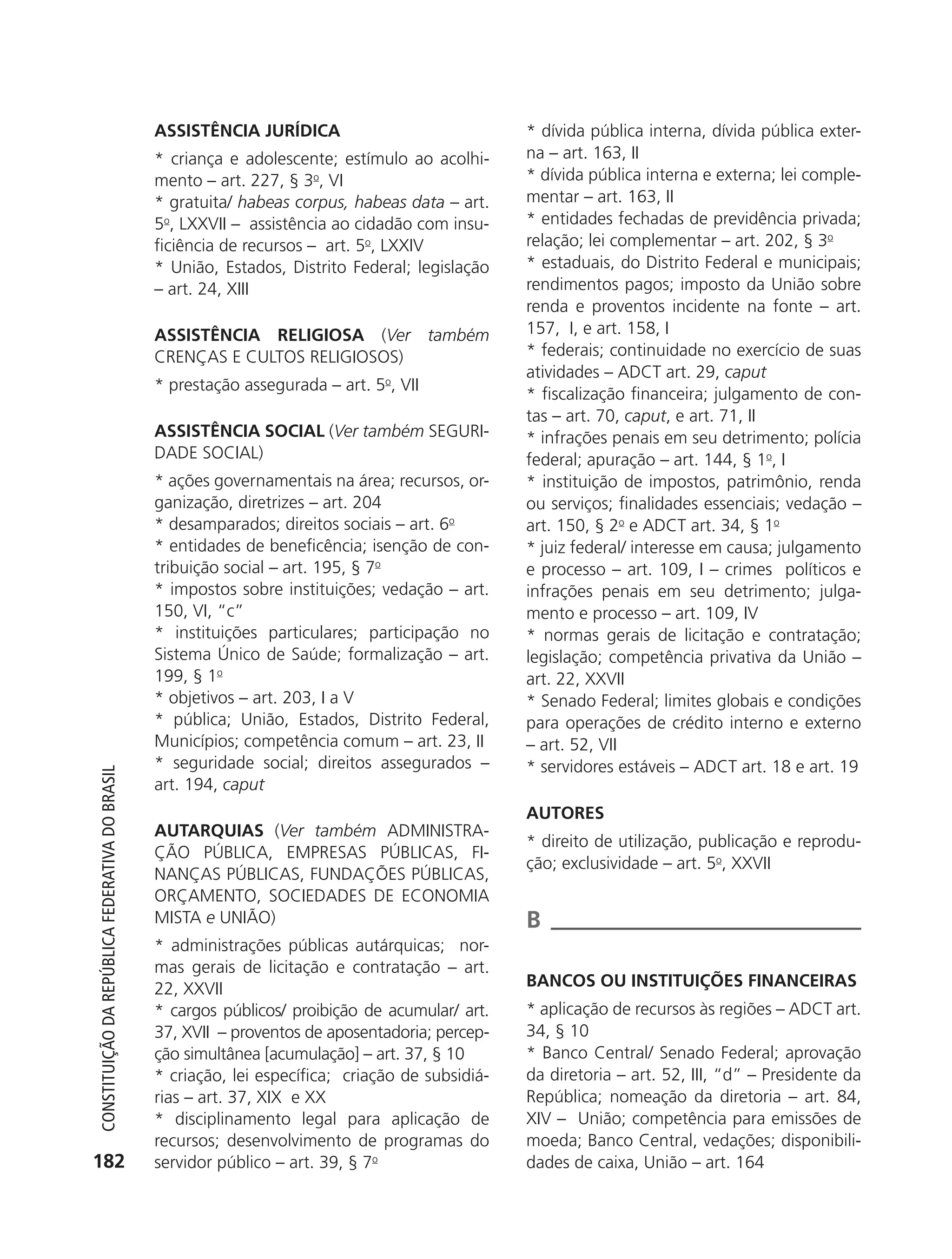 ASSISTêNCIA JURÍDICA                              * dívida pública interna, dívida pública exter-
                                                            * criança e adolescente; estímulo ao acolhi-      na – art. 163, II
                                                            mento – art. 227, § 3o, VI                        * dívida pública interna e externa; lei comple-
                                                            * gratuita/ habeas corpus, habeas data – art.     mentar – art. 163, II
                                                            5o, LXXVII – assistência ao cidadão com insu-     * entidades fechadas de previdência privada;
                                                            ficiência de recursos – art. 5o, LXXIV            relação; lei complementar – art. 202, § 3o
                                                            * União, Estados, Distrito Federal; legislação    * estaduais, do Distrito Federal e municipais;
                                                            – art. 24, XIII                                   rendimentos pagos; imposto da União sobre
                                                                                                              renda e proventos incidente na fonte – art.
                                                            ASSISTêNCIA RELIGIOSA (Ver também                 157, I, e art. 158, I
                                                            CRENÇAS E CULTOS RELIGIOSOS)                      * federais; continuidade no exercício de suas
                                                                                                              atividades – ADCT art. 29, caput
                                                            * prestação assegurada – art. 5o, VII
                                                                                                              * fiscalização financeira; julgamento de con-
                                                                                                              tas – art. 70, caput, e art. 71, II
                                                            ASSISTêNCIA SOCIAL (Ver também SEGURI-            * infrações penais em seu detrimento; polícia
                                                            DADE SOCIAL)                                      federal; apuração – art. 144, § 1o, I
                                                            * ações governamentais na área; recursos, or-     * instituição de impostos, patrimônio, renda
                                                            ganização, diretrizes – art. 204                  ou serviços; finalidades essenciais; vedação –
                                                            * desamparados; direitos sociais – art. 6o        art. 150, § 2o e ADCT art. 34, § 1o
                                                            * entidades de beneficência; isenção de con-      * juiz federal/ interesse em causa; julgamento
                                                            tribuição social – art. 195, § 7o                 e processo – art. 109, I – crimes políticos e
                                                            * impostos sobre instituições; vedação – art.     infrações penais em seu detrimento; julga-
                                                            150, VI, “c”                                      mento e processo – art. 109, IV
                                                            * instituições particulares; participação no      * normas gerais de licitação e contratação;
                                                            Sistema Único de Saúde; formalização – art.       legislação; competência privativa da União –
                                                            199, § 1o                                         art. 22, XXVII
                                                            * objetivos – art. 203, I a V                     * Senado Federal; limites globais e condições
                                                            * pública; União, Estados, Distrito Federal,      para operações de crédito interno e externo
                                                            Municípios; competência comum – art. 23, II       – art. 52, VII
                                                            * seguridade social; direitos assegurados –       * servidores estáveis – ADCT art. 18 e art. 19
           Constituição da RepúbliCa FedeRativa do bRasil




                                                            art. 194, caput
                                                                                                              AUTORES
                                                            AUTARqUIAS (Ver também ADMINISTRA-
                                                                                                              * direito de utilização, publicação e reprodu-
                                                            ÇÃO PÚBLICA, EMPRESAS PÚBLICAS, FI-
                                                                                                              ção; exclusividade – art. 5o, XXVII
                                                            NANÇAS PÚBLICAS, FUNDAÇõES PÚBLICAS,
                                                            ORÇAMENTO, SOCIEDADES DE ECONOMIA
                                                            MISTA e UNIÃO)                                    B
                                                            * administrações públicas autárquicas; nor-
                                                            mas gerais de licitação e contratação – art.
                                                            22, XXVII                                         BANCOS OU INSTITUIçõES FINANCEIRAS
                                                            * cargos públicos/ proibição de acumular/ art.    * aplicação de recursos às regiões – ADCT art.
                                                            37, XVII – proventos de aposentadoria; percep-    34, § 10
                                                            ção simultânea [acumulação] – art. 37, § 10       * Banco Central/ Senado Federal; aprovação
                                                            * criação, lei específica; criação de subsidiá-   da diretoria – art. 52, III, “d” – Presidente da
                                                            rias – art. 37, XIX e XX                          República; nomeação da diretoria – art. 84,
                                                            * disciplinamento legal para aplicação de         XIV – União; competência para emissões de
                                                            recursos; desenvolvimento de programas do         moeda; Banco Central, vedações; disponibili-
          182                                               servidor público – art. 39, § 7o                  dades de caixa, União – art. 164




6003 - 37293001 miolo 1-236.indd 182                                                                                                                   26/10/2011 10:11:59
 