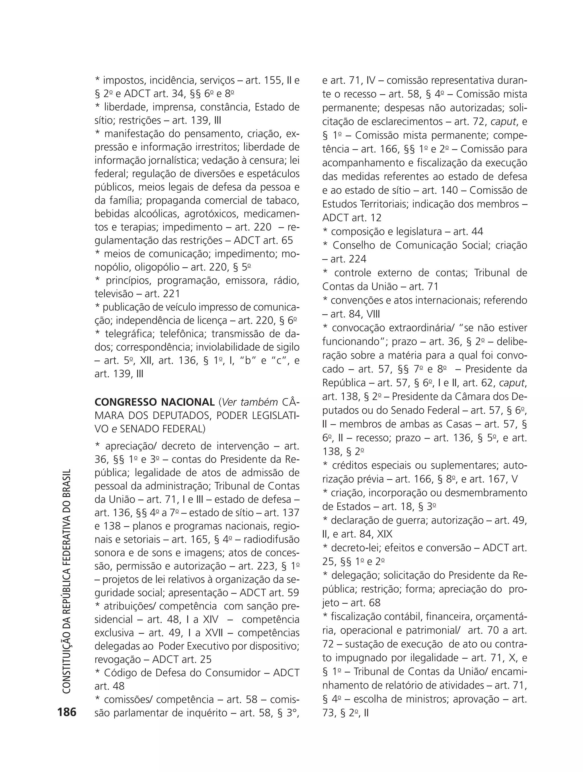 * impostos, incidência, serviços – art. 155, II e   e art. 71, IV – comissão representativa duran-
                                                            § 2o e ADCT art. 34, §§ 6o e 8o                     te o recesso – art. 58, § 4o – Comissão mista
                                                            * liberdade, imprensa, constância, Estado de        permanente; despesas não autorizadas; soli-
                                                            sítio; restrições – art. 139, III                   citação de esclarecimentos – art. 72, caput, e
                                                            * manifestação do pensamento, criação, ex-          § 1o – Comissão mista permanente; compe-
                                                            pressão e informação irrestritos; liberdade de      tência – art. 166, §§ 1o e 2o – Comissão para
                                                            informação jornalística; vedação à censura; lei     acompanhamento e fiscalização da execução
                                                            federal; regulação de diversões e espetáculos       das medidas referentes ao estado de defesa
                                                            públicos, meios legais de defesa da pessoa e        e ao estado de sítio – art. 140 – Comissão de
                                                            da família; propaganda comercial de tabaco,         Estudos Territoriais; indicação dos membros –
                                                            bebidas alcoólicas, agrotóxicos, medicamen-         ADCT art. 12
                                                            tos e terapias; impedimento – art. 220 – re-        * composição e legislatura – art. 44
                                                            gulamentação das restrições – ADCT art. 65          * Conselho de Comunicação Social; criação
                                                            * meios de comunicação; impedimento; mo-            – art. 224
                                                            nopólio, oligopólio – art. 220, § 5o
                                                                                                                * controle externo de contas; Tribunal de
                                                            * princípios, programação, emissora, rádio,
                                                                                                                Contas da União – art. 71
                                                            televisão – art. 221
                                                                                                                * convenções e atos internacionais; referendo
                                                            * publicação de veículo impresso de comunica-
                                                                                                                – art. 84, VIII
                                                            ção; independência de licença – art. 220, § 6o
                                                                                                                * convocação extraordinária/ “se não estiver
                                                            * telegráfica; telefônica; transmissão de da-
                                                                                                                funcionando”; prazo – art. 36, § 2o – delibe-
                                                            dos; correspondência; inviolabilidade de sigilo
                                                            – art. 5o, XII, art. 136, § 1o, I, “b” e “c”, e     ração sobre a matéria para a qual foi convo-
                                                            art. 139, III                                       cado – art. 57, §§ 7o e 8o – Presidente da
                                                                                                                República – art. 57, § 6o, I e II, art. 62, caput,
                                                                                                                art. 138, § 2o – Presidente da Câmara dos De-
                                                            CONGRESSO NACIONAL (Ver também CÂ-
                                                            MARA DOS DEPUTADOS, PODER LEGISLATI-                putados ou do Senado Federal – art. 57, § 6o,
                                                            VO e SENADO FEDERAL)                                II – membros de ambas as Casas – art. 57, §
                                                                                                                6o, II – recesso; prazo – art. 136, § 5o, e art.
                                                            * apreciação/ decreto de intervenção – art.
                                                                                                                138, § 2o
                                                            36, §§ 1o e 3o – contas do Presidente da Re-
                                                                                                                * créditos especiais ou suplementares; auto-
                                                            pública; legalidade de atos de admissão de
           Constituição da RepúbliCa FedeRativa do bRasil




                                                                                                                rização prévia – art. 166, § 8o, e art. 167, V
                                                            pessoal da administração; Tribunal de Contas
                                                                                                                * criação, incorporação ou desmembramento
                                                            da União – art. 71, I e III – estado de defesa –
                                                                                                                de Estados – art. 18, § 3o
                                                            art. 136, §§ 4o a 7o – estado de sítio – art. 137
                                                                                                                * declaração de guerra; autorização – art. 49,
                                                            e 138 – planos e programas nacionais, regio-
                                                                                                                II, e art. 84, XIX
                                                            nais e setoriais – art. 165, § 4o – radiodifusão
                                                            sonora e de sons e imagens; atos de conces-         * decreto-lei; efeitos e conversão – ADCT art.
                                                            são, permissão e autorização – art. 223, § 1o       25, §§ 1o e 2o
                                                            – projetos de lei relativos à organização da se-    * delegação; solicitação do Presidente da Re-
                                                            guridade social; apresentação – ADCT art. 59        pública; restrição; forma; apreciação do pro-
                                                            * atribuições/ competência com sanção pre-          jeto – art. 68
                                                            sidencial – art. 48, I a XIV – competência          * fiscalização contábil, financeira, orçamentá-
                                                            exclusiva – art. 49, I a XVII – competências        ria, operacional e patrimonial/ art. 70 a art.
                                                            delegadas ao Poder Executivo por dispositivo;       72 – sustação de execução de ato ou contra-
                                                            revogação – ADCT art. 25                            to impugnado por ilegalidade – art. 71, X, e
                                                            * Código de Defesa do Consumidor – ADCT             § 1o – Tribunal de Contas da União/ encami-
                                                            art. 48                                             nhamento de relatório de atividades – art. 71,
                                                            * comissões/ competência – art. 58 – comis-         § 4o – escolha de ministros; aprovação – art.
          186                                               são parlamentar de inquérito – art. 58, § 3°,       73, § 2o, II




6003 - 37293001 miolo 1-236.indd 186                                                                                                                       26/10/2011 10:12:00
 