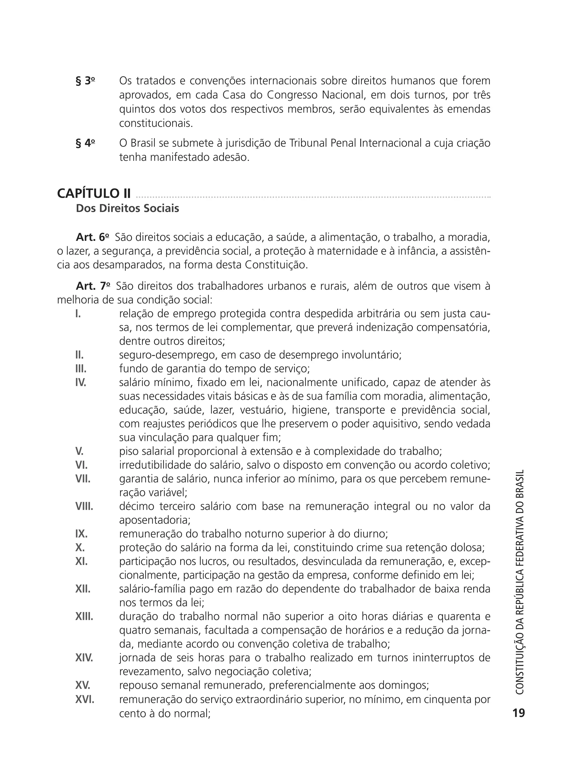 § 3o       Os tratados e convenções internacionais sobre direitos humanos que forem
                          aprovados, em cada Casa do Congresso Nacional, em dois turnos, por três
                          quintos dos votos dos respectivos membros, serão equivalentes às emendas
                          constitucionais.
               § 4o       O Brasil se submete à jurisdição de Tribunal Penal Internacional a cuja criação
                          tenha manifestado adesão.


           CAPÍTULO II
               Dos Direitos Sociais

               Art. 6o São direitos sociais a educação, a saúde, a alimentação, o trabalho, a moradia,
           o lazer, a segurança, a previdência social, a proteção à maternidade e à infância, a assistên-
           cia aos desamparados, na forma desta Constituição.
              Art. 7o São direitos dos trabalhadores urbanos e rurais, além de outros que visem à
           melhoria de sua condição social:
              I.       relação de emprego protegida contra despedida arbitrária ou sem justa cau-
                       sa, nos termos de lei complementar, que preverá indenização compensatória,
                       dentre outros direitos;
              II.      seguro-desemprego, em caso de desemprego involuntário;
              III.     fundo de garantia do tempo de serviço;
              IV.      salário mínimo, fixado em lei, nacionalmente unificado, capaz de atender às
                       suas necessidades vitais básicas e às de sua família com moradia, alimentação,
                       educação, saúde, lazer, vestuário, higiene, transporte e previdência social,
                       com reajustes periódicos que lhe preservem o poder aquisitivo, sendo vedada
                       sua vinculação para qualquer fim;
              V.       piso salarial proporcional à extensão e à complexidade do trabalho;
              VI.      irredutibilidade do salário, salvo o disposto em convenção ou acordo coletivo;



                                                                                                               Constituição da RepúbliCa FedeRativa do bRasil
              VII.     garantia de salário, nunca inferior ao mínimo, para os que percebem remune-
                       ração variável;
              VIII.    décimo terceiro salário com base na remuneração integral ou no valor da
                       aposentadoria;
              IX.      remuneração do trabalho noturno superior à do diurno;
              X.       proteção do salário na forma da lei, constituindo crime sua retenção dolosa;
              XI.      participação nos lucros, ou resultados, desvinculada da remuneração, e, excep-
                       cionalmente, participação na gestão da empresa, conforme definido em lei;
              XII.     salário-família pago em razão do dependente do trabalhador de baixa renda
                       nos termos da lei;
              XIII.    duração do trabalho normal não superior a oito horas diárias e quarenta e
                       quatro semanais, facultada a compensação de horários e a redução da jorna-
                       da, mediante acordo ou convenção coletiva de trabalho;
              XIV.     jornada de seis horas para o trabalho realizado em turnos ininterruptos de
                       revezamento, salvo negociação coletiva;
              XV.      repouso semanal remunerado, preferencialmente aos domingos;
              XVI.     remuneração do serviço extraordinário superior, no mínimo, em cinquenta por
                       cento à do normal;                                                                     19




6003 - 37293001 miolo 1-236.indd 19                                                                         26/10/2011 10:11:46
 