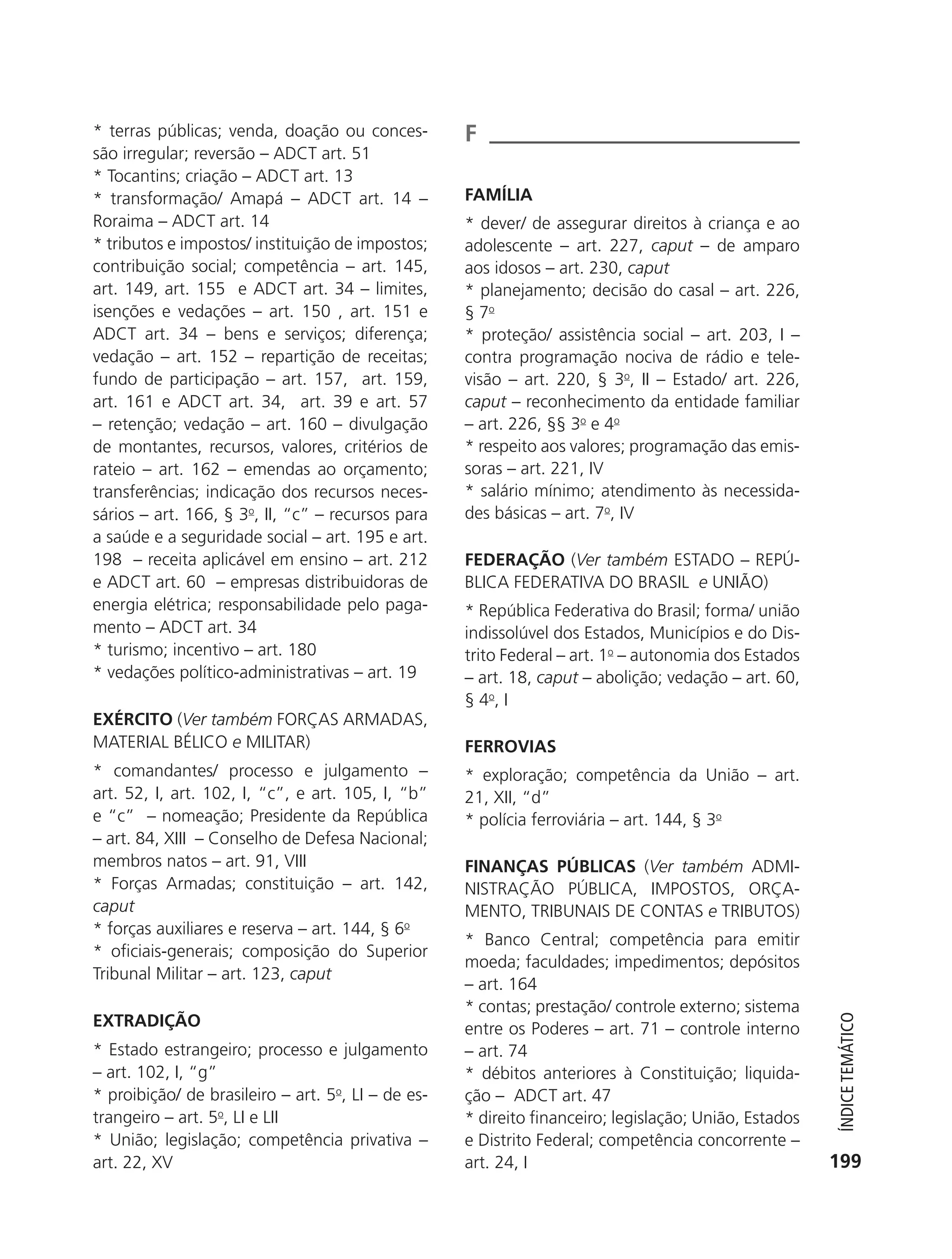 * terras públicas; venda, doação ou conces-         F
           são irregular; reversão – ADCT art. 51
           * Tocantins; criação – ADCT art. 13
           * transformação/ Amapá – ADCT art. 14 –             FAMÍLIA
           Roraima – ADCT art. 14                              * dever/ de assegurar direitos à criança e ao
           * tributos e impostos/ instituição de impostos;     adolescente – art. 227, caput – de amparo
           contribuição social; competência – art. 145,        aos idosos – art. 230, caput
           art. 149, art. 155 e ADCT art. 34 – limites,        * planejamento; decisão do casal – art. 226,
           isenções e vedações – art. 150 , art. 151 e         § 7o
           ADCT art. 34 – bens e serviços; diferença;          * proteção/ assistência social – art. 203, I –
           vedação – art. 152 – repartição de receitas;        contra programação nociva de rádio e tele-
           fundo de participação – art. 157, art. 159,         visão – art. 220, § 3o, II – Estado/ art. 226,
           art. 161 e ADCT art. 34, art. 39 e art. 57          caput – reconhecimento da entidade familiar
           – retenção; vedação – art. 160 – divulgação         – art. 226, §§ 3o e 4o
           de montantes, recursos, valores, critérios de       * respeito aos valores; programação das emis-
           rateio – art. 162 – emendas ao orçamento;           soras – art. 221, IV
           transferências; indicação dos recursos neces-       * salário mínimo; atendimento às necessida-
           sários – art. 166, § 3o, II, “c” – recursos para    des básicas – art. 7o, IV
           a saúde e a seguridade social – art. 195 e art.
           198 – receita aplicável em ensino – art. 212        FEDERAçãO (Ver também ESTADO – REPÚ-
           e ADCT art. 60 – empresas distribuidoras de         BLICA FEDERATIVA DO BRASIL e UNIÃO)
           energia elétrica; responsabilidade pelo paga-       * República Federativa do Brasil; forma/ união
           mento – ADCT art. 34                                indissolúvel dos Estados, Municípios e do Dis-
           * turismo; incentivo – art. 180                     trito Federal – art. 1o – autonomia dos Estados
           * vedações político-administrativas – art. 19       – art. 18, caput – abolição; vedação – art. 60,
                                                               § 4 o, I
           EXéRCITO (Ver também FORÇAS ARMADAS,
           MATERIAL BÉLICO e MILITAR)                          FERROVIAS
           * comandantes/ processo e julgamento –              * exploração; competência da União – art.
           art. 52, I, art. 102, I, “c”, e art. 105, I, “b”    21, XII, “d”
           e “c” – nomeação; Presidente da República           * polícia ferroviária – art. 144, § 3o
           – art. 84, XIII – Conselho de Defesa Nacional;
           membros natos – art. 91, VIII                       FINANçAS PúBLICAS (Ver também ADMI-
           * Forças Armadas; constituição – art. 142,          NISTRAÇÃO PÚBLICA, IMPOSTOS, ORÇA-
           caput                                               MENTO, TRIBUNAIS DE CONTAS e TRIBUTOS)
           * forças auxiliares e reserva – art. 144, § 6o
                                                               * Banco Central; competência para emitir
           * oficiais-generais; composição do Superior
                                                               moeda; faculdades; impedimentos; depósitos
           Tribunal Militar – art. 123, caput
                                                               – art. 164
                                                               * contas; prestação/ controle externo; sistema
           EXTRADIçãO
                                                                                                                     ÍndiCe teMÁtiCo




                                                               entre os Poderes – art. 71 – controle interno
           * Estado estrangeiro; processo e julgamento         – art. 74
           – art. 102, I, “g”                                  * débitos anteriores à Constituição; liquida-
           * proibição/ de brasileiro – art. 5o, LI – de es-   ção – ADCT art. 47
           trangeiro – art. 5o, LI e LII                       * direito financeiro; legislação; União, Estados
           * União; legislação; competência privativa –        e Distrito Federal; competência concorrente –
           art. 22, XV                                         art. 24, I                                          199




6003 - 37293001 miolo 1-236.indd 199                                                                              26/10/2011 10:12:02
 