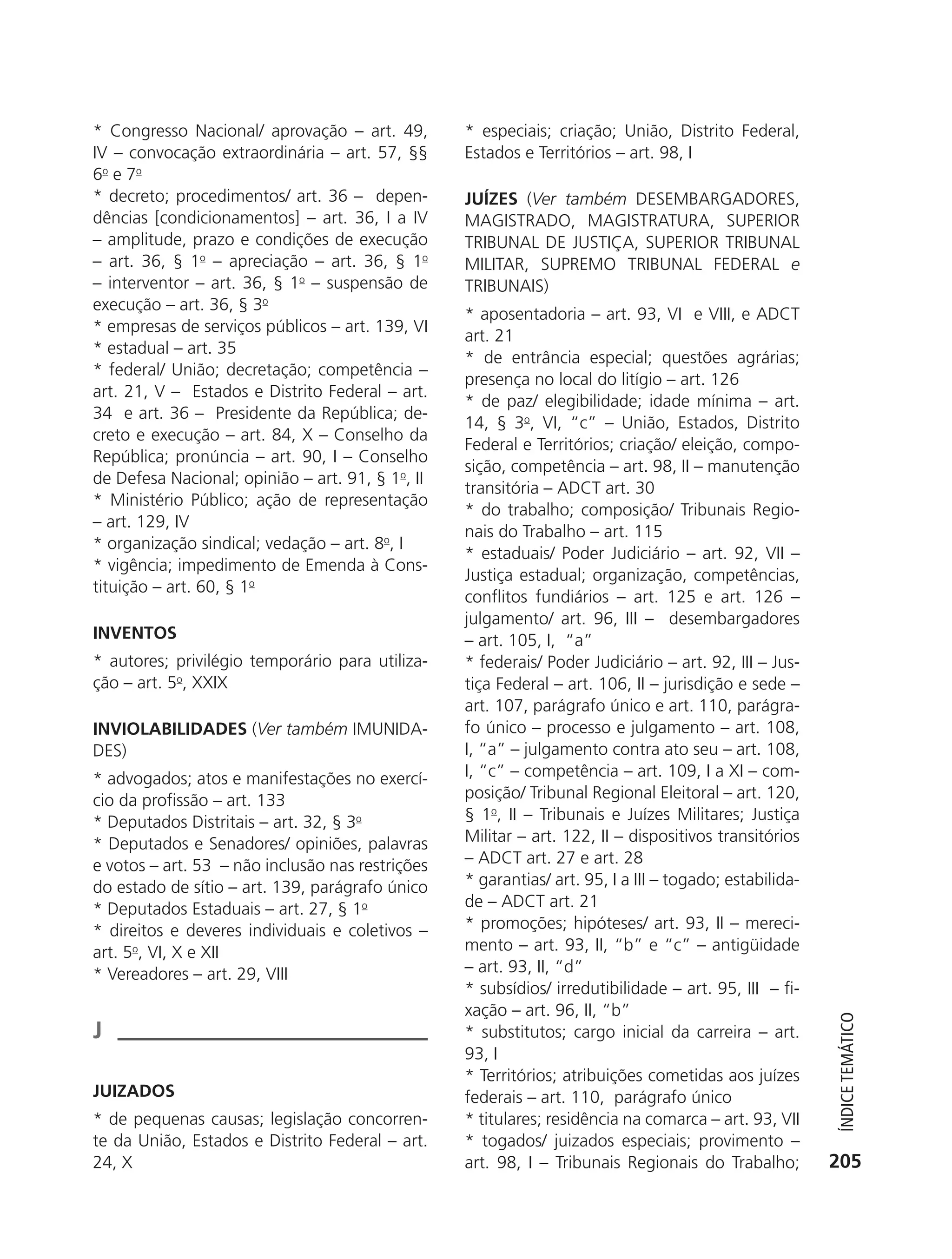 * Congresso Nacional/ aprovação – art. 49,        * especiais; criação; União, Distrito Federal,
           IV – convocação extraordinária – art. 57, §§      Estados e Territórios – art. 98, I
           6o e 7o
           * decreto; procedimentos/ art. 36 – depen-        JUÍZES (Ver também DESEMBARGADORES,
           dências [condicionamentos] – art. 36, I a IV      MAGISTRADO, MAGISTRATURA, SUPERIOR
           – amplitude, prazo e condições de execução        TRIBUNAL DE JUSTIÇA, SUPERIOR TRIBUNAL
           – art. 36, § 1o – apreciação – art. 36, § 1o      MILITAR, SUPREMO TRIBUNAL FEDERAL e
           – interventor – art. 36, § 1o – suspensão de      TRIBUNAIS)
           execução – art. 36, § 3o
                                                             * aposentadoria – art. 93, VI e VIII, e ADCT
           * empresas de serviços públicos – art. 139, VI
                                                             art. 21
           * estadual – art. 35
                                                             * de entrância especial; questões agrárias;
           * federal/ União; decretação; competência –
                                                             presença no local do litígio – art. 126
           art. 21, V – Estados e Distrito Federal – art.
                                                             * de paz/ elegibilidade; idade mínima – art.
           34 e art. 36 – Presidente da República; de-
                                                             14, § 3o, VI, “c” – União, Estados, Distrito
           creto e execução – art. 84, X – Conselho da
                                                             Federal e Territórios; criação/ eleição, compo-
           República; pronúncia – art. 90, I – Conselho
                                                             sição, competência – art. 98, II – manutenção
           de Defesa Nacional; opinião – art. 91, § 1o, II
                                                             transitória – ADCT art. 30
           * Ministério Público; ação de representação
                                                             * do trabalho; composição/ Tribunais Regio-
           – art. 129, IV
                                                             nais do Trabalho – art. 115
           * organização sindical; vedação – art. 8o, I
                                                             * estaduais/ Poder Judiciário – art. 92, VII –
           * vigência; impedimento de Emenda à Cons-
                                                             Justiça estadual; organização, competências,
           tituição – art. 60, § 1o
                                                             conflitos fundiários – art. 125 e art. 126 –
                                                             julgamento/ art. 96, III – desembargadores
           INVENTOS                                          – art. 105, I, “a”
           * autores; privilégio temporário para utiliza-    * federais/ Poder Judiciário – art. 92, III – Jus-
           ção – art. 5o, XXIX                               tiça Federal – art. 106, II – jurisdição e sede –
                                                             art. 107, parágrafo único e art. 110, parágra-
           INVIOLABILIDADES (Ver também IMUNIDA-             fo único – processo e julgamento – art. 108,
           DES)                                              I, “a” – julgamento contra ato seu – art. 108,
           * advogados; atos e manifestações no exercí-      I, “c” – competência – art. 109, I a XI – com-
           cio da profissão – art. 133                       posição/ Tribunal Regional Eleitoral – art. 120,
           * Deputados Distritais – art. 32, § 3o            § 1o, II – Tribunais e Juízes Militares; Justiça
           * Deputados e Senadores/ opiniões, palavras       Militar – art. 122, II – dispositivos transitórios
           e votos – art. 53 – não inclusão nas restrições   – ADCT art. 27 e art. 28
           do estado de sítio – art. 139, parágrafo único    * garantias/ art. 95, I a III – togado; estabilida-
           * Deputados Estaduais – art. 27, § 1o             de – ADCT art. 21
           * direitos e deveres individuais e coletivos –    * promoções; hipóteses/ art. 93, II – mereci-
           art. 5o, VI, X e XII                              mento – art. 93, II, “b” e “c” – antigüidade
           * Vereadores – art. 29, VIII                      – art. 93, II, “d”
                                                             * subsídios/ irredutibilidade – art. 95, III – fi-
                                                             xação – art. 96, II, “b”
                                                                                                                      ÍndiCe teMÁtiCo




           J                                                 * substitutos; cargo inicial da carreira – art.
                                                             93, I
                                                             * Territórios; atribuições cometidas aos juízes
           JUIZADOS                                          federais – art. 110, parágrafo único
           * de pequenas causas; legislação concorren-       * titulares; residência na comarca – art. 93, VII
           te da União, Estados e Distrito Federal – art.    * togados/ juizados especiais; provimento –
           24, X                                             art. 98, I – Tribunais Regionais do Trabalho;          205




6003 - 37293001 miolo 1-236.indd 205                                                                               26/10/2011 10:12:03
 