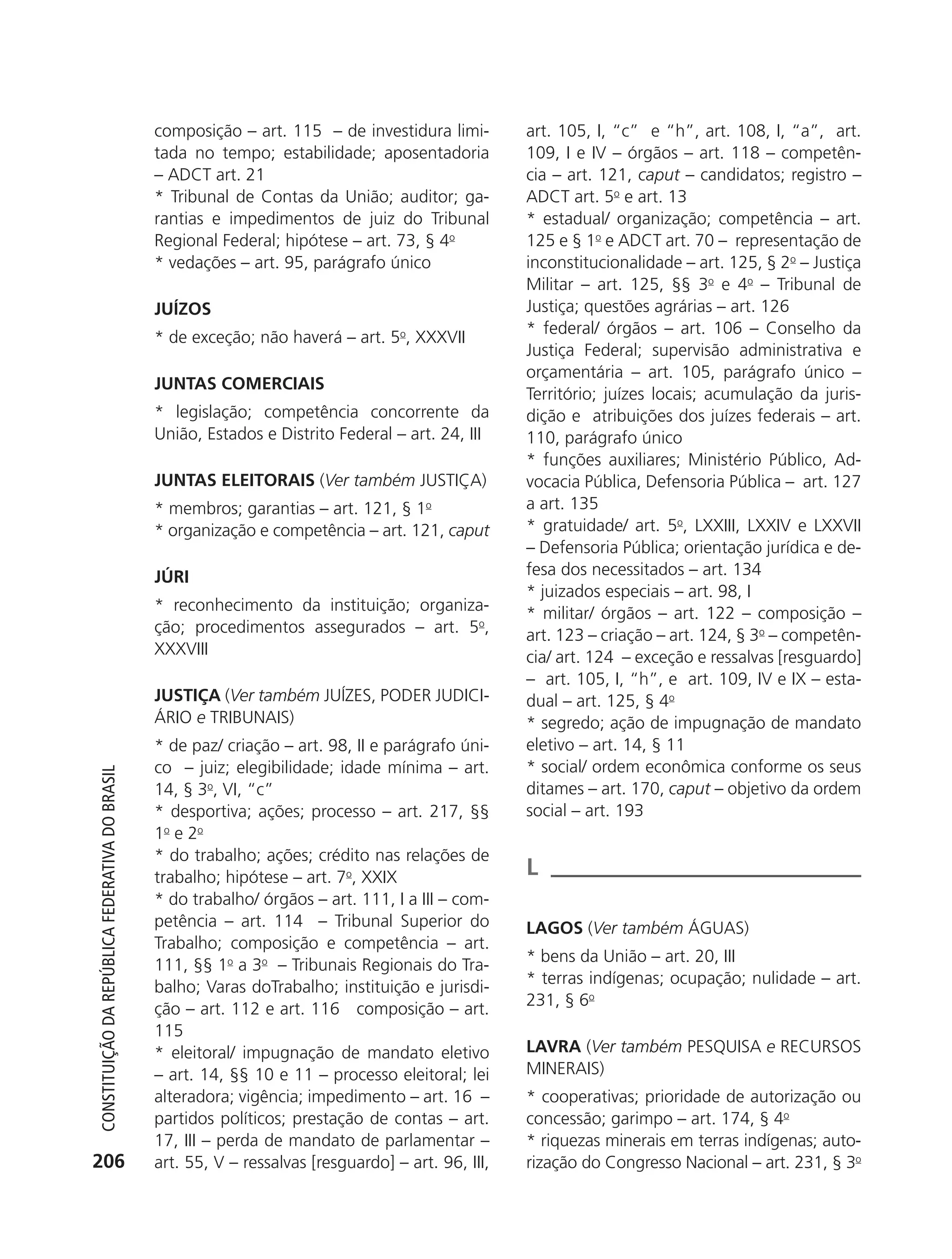 composição – art. 115 – de investidura limi-         art. 105, I, “c” e “h”, art. 108, I, “a”, art.
                                                            tada no tempo; estabilidade; aposentadoria           109, I e IV – órgãos – art. 118 – competên-
                                                            – ADCT art. 21                                       cia – art. 121, caput – candidatos; registro –
                                                            * Tribunal de Contas da União; auditor; ga-          ADCT art. 5o e art. 13
                                                            rantias e impedimentos de juiz do Tribunal           * estadual/ organização; competência – art.
                                                            Regional Federal; hipótese – art. 73, § 4o           125 e § 1o e ADCT art. 70 – representação de
                                                            * vedações – art. 95, parágrafo único                inconstitucionalidade – art. 125, § 2o – Justiça
                                                                                                                 Militar – art. 125, §§ 3o e 4o – Tribunal de
                                                            JUÍZOS                                               Justiça; questões agrárias – art. 126
                                                                                                                 * federal/ órgãos – art. 106 – Conselho da
                                                            * de exceção; não haverá – art. 5o, XXXVII
                                                                                                                 Justiça Federal; supervisão administrativa e
                                                                                                                 orçamentária – art. 105, parágrafo único –
                                                            JUNTAS COMERCIAIS
                                                                                                                 Território; juízes locais; acumulação da juris-
                                                            * legislação; competência concorrente da             dição e atribuições dos juízes federais – art.
                                                            União, Estados e Distrito Federal – art. 24, III     110, parágrafo único
                                                                                                                 * funções auxiliares; Ministério Público, Ad-
                                                            JUNTAS ELEITORAIS (Ver também JUSTIÇA)               vocacia Pública, Defensoria Pública – art. 127
                                                            * membros; garantias – art. 121, § 1o                a art. 135
                                                            * organização e competência – art. 121, caput        * gratuidade/ art. 5o, LXXIII, LXXIV e LXXVII
                                                                                                                 – Defensoria Pública; orientação jurídica e de-
                                                            JúRI                                                 fesa dos necessitados – art. 134
                                                                                                                 * juizados especiais – art. 98, I
                                                            * reconhecimento da instituição; organiza-           * militar/ órgãos – art. 122 – composição –
                                                            ção; procedimentos assegurados – art. 5o,            art. 123 – criação – art. 124, § 3o – competên-
                                                            XXXVIII                                              cia/ art. 124 – exceção e ressalvas [resguardo]
                                                                                                                 – art. 105, I, “h”, e art. 109, IV e IX – esta-
                                                            JUSTIçA (Ver também JUÍZES, PODER JUDICI-            dual – art. 125, § 4o
                                                            ÁRIO e TRIBUNAIS)                                    * segredo; ação de impugnação de mandato
                                                            * de paz/ criação – art. 98, II e parágrafo úni-     eletivo – art. 14, § 11
                                                            co – juiz; elegibilidade; idade mínima – art.        * social/ ordem econômica conforme os seus
           Constituição da RepúbliCa FedeRativa do bRasil




                                                            14, § 3o, VI, “c”                                    ditames – art. 170, caput – objetivo da ordem
                                                            * desportiva; ações; processo – art. 217, §§         social – art. 193
                                                            1o e 2o
                                                            * do trabalho; ações; crédito nas relações de
                                                            trabalho; hipótese – art. 7o, XXIX                   L
                                                            * do trabalho/ órgãos – art. 111, I a III – com-
                                                            petência – art. 114 – Tribunal Superior do           LAGOS (Ver também ÁGUAS)
                                                            Trabalho; composição e competência – art.
                                                                                                                 * bens da União – art. 20, III
                                                            111, §§ 1o a 3o – Tribunais Regionais do Tra-
                                                                                                                 * terras indígenas; ocupação; nulidade – art.
                                                            balho; Varas doTrabalho; instituição e jurisdi-
                                                                                                                 231, § 6o
                                                            ção – art. 112 e art. 116 composição – art.
                                                            115
                                                            * eleitoral/ impugnação de mandato eletivo           LAVRA (Ver também PESQUISA e RECURSOS
                                                            – art. 14, §§ 10 e 11 – processo eleitoral; lei      MINERAIS)
                                                            alteradora; vigência; impedimento – art. 16 –        * cooperativas; prioridade de autorização ou
                                                            partidos políticos; prestação de contas – art.       concessão; garimpo – art. 174, § 4o
                                                            17, III – perda de mandato de parlamentar –          * riquezas minerais em terras indígenas; auto-
          206                                               art. 55, V – ressalvas [resguardo] – art. 96, III,   rização do Congresso Nacional – art. 231, § 3o




6003 - 37293001 miolo 1-236.indd 206                                                                                                                      26/10/2011 10:12:03
 