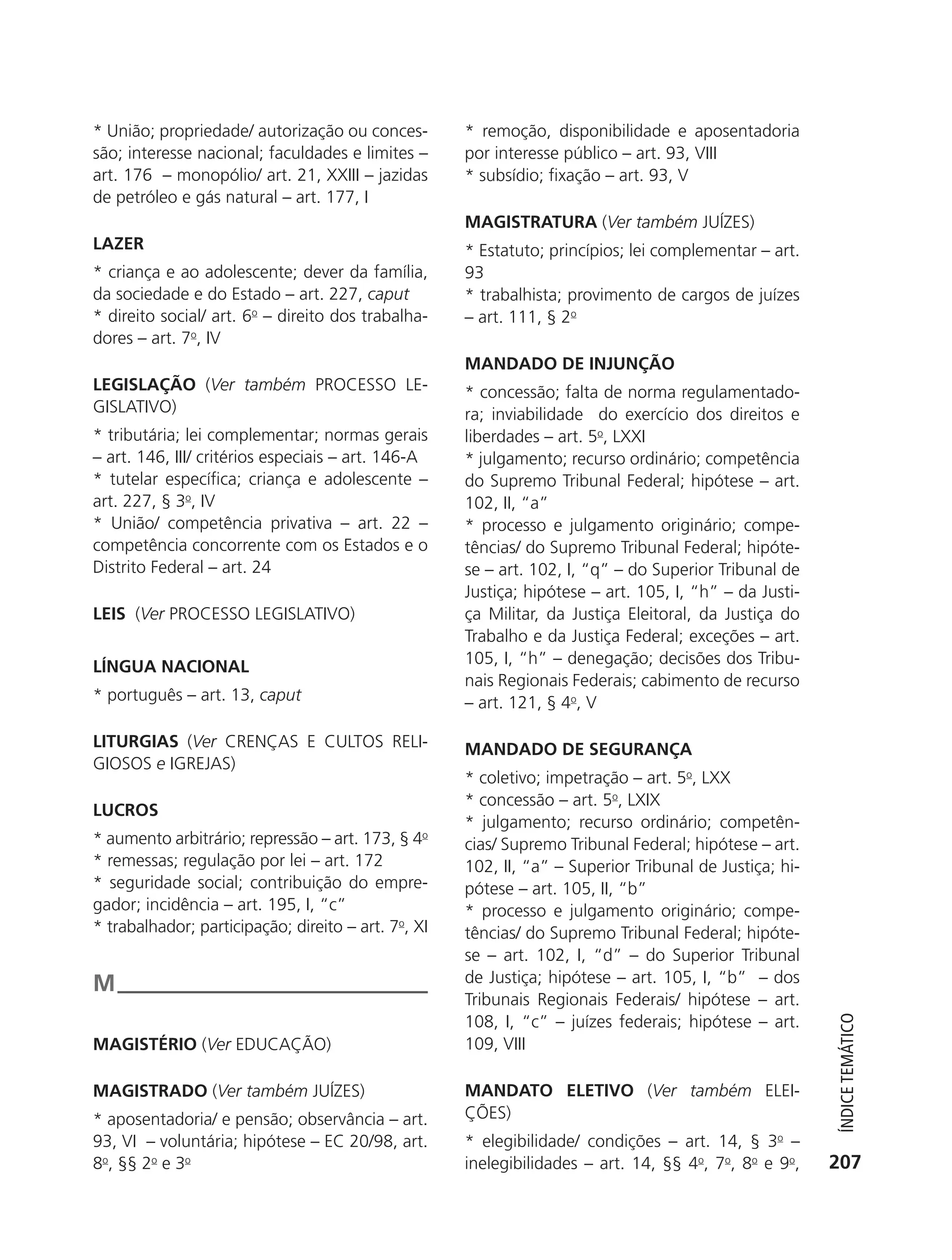 * União; propriedade/ autorização ou conces-         * remoção, disponibilidade e aposentadoria
           são; interesse nacional; faculdades e limites –      por interesse público – art. 93, VIII
           art. 176 – monopólio/ art. 21, XXIII – jazidas       * subsídio; fixação – art. 93, V
           de petróleo e gás natural – art. 177, I
                                                                MAGISTRATURA (Ver também JUÍZES)
           LAZER                                                * Estatuto; princípios; lei complementar – art.
           * criança e ao adolescente; dever da família,        93
           da sociedade e do Estado – art. 227, caput           * trabalhista; provimento de cargos de juízes
           * direito social/ art. 6o – direito dos trabalha-    – art. 111, § 2o
           dores – art. 7o, IV
                                                                MANDADO DE INJUNçãO
           LEGISLAçãO (Ver também PROCESSO LE-                  * concessão; falta de norma regulamentado-
           GISLATIVO)                                           ra; inviabilidade do exercício dos direitos e
           * tributária; lei complementar; normas gerais        liberdades – art. 5o, LXXI
           – art. 146, III/ critérios especiais – art. 146-A    * julgamento; recurso ordinário; competência
           * tutelar específica; criança e adolescente –        do Supremo Tribunal Federal; hipótese – art.
           art. 227, § 3o, IV                                   102, II, “a”
           * União/ competência privativa – art. 22 –           * processo e julgamento originário; compe-
           competência concorrente com os Estados e o           tências/ do Supremo Tribunal Federal; hipóte-
           Distrito Federal – art. 24                           se – art. 102, I, “q” – do Superior Tribunal de
                                                                Justiça; hipótese – art. 105, I, “h” – da Justi-
           LEIS (Ver PROCESSO LEGISLATIVO)                      ça Militar, da Justiça Eleitoral, da Justiça do
                                                                Trabalho e da Justiça Federal; exceções – art.
           LÍNGUA NACIONAL                                      105, I, “h” – denegação; decisões dos Tribu-
                                                                nais Regionais Federais; cabimento de recurso
           * português – art. 13, caput                         – art. 121, § 4o, V

           LITURGIAS (Ver CRENÇAS E CULTOS RELI-                MANDADO DE SEGURANçA
           GIOSOS e IGREJAS)
                                                                * coletivo; impetração – art. 5o, LXX
                                                                * concessão – art. 5o, LXIX
           LUCROS
                                                                * julgamento; recurso ordinário; competên-
           * aumento arbitrário; repressão – art. 173, § 4o     cias/ Supremo Tribunal Federal; hipótese – art.
           * remessas; regulação por lei – art. 172             102, II, “a” – Superior Tribunal de Justiça; hi-
           * seguridade social; contribuição do empre-          pótese – art. 105, II, “b”
           gador; incidência – art. 195, I, “c”                 * processo e julgamento originário; compe-
           * trabalhador; participação; direito – art. 7o, XI   tências/ do Supremo Tribunal Federal; hipóte-
                                                                se – art. 102, I, “d” – do Superior Tribunal
           M                                                    de Justiça; hipótese – art. 105, I, “b” – dos
                                                                Tribunais Regionais Federais/ hipótese – art.
                                                                108, I, “c” – juízes federais; hipótese – art.
                                                                                                                      ÍndiCe teMÁtiCo




           MAGISTéRIO (Ver EDUCAÇÃO)                            109, VIII

           MAGISTRADO (Ver também JUÍZES)                       MANDATO ELETIVO (Ver também ELEI-
           * aposentadoria/ e pensão; observância – art.        ÇõES)
           93, VI – voluntária; hipótese – EC 20/98, art.       * elegibilidade/ condições – art. 14, § 3o –
           8o, §§ 2o e 3o                                       inelegibilidades – art. 14, §§ 4o, 7o, 8o e 9o,     207




6003 - 37293001 miolo 1-236.indd 207                                                                               26/10/2011 10:12:03
 