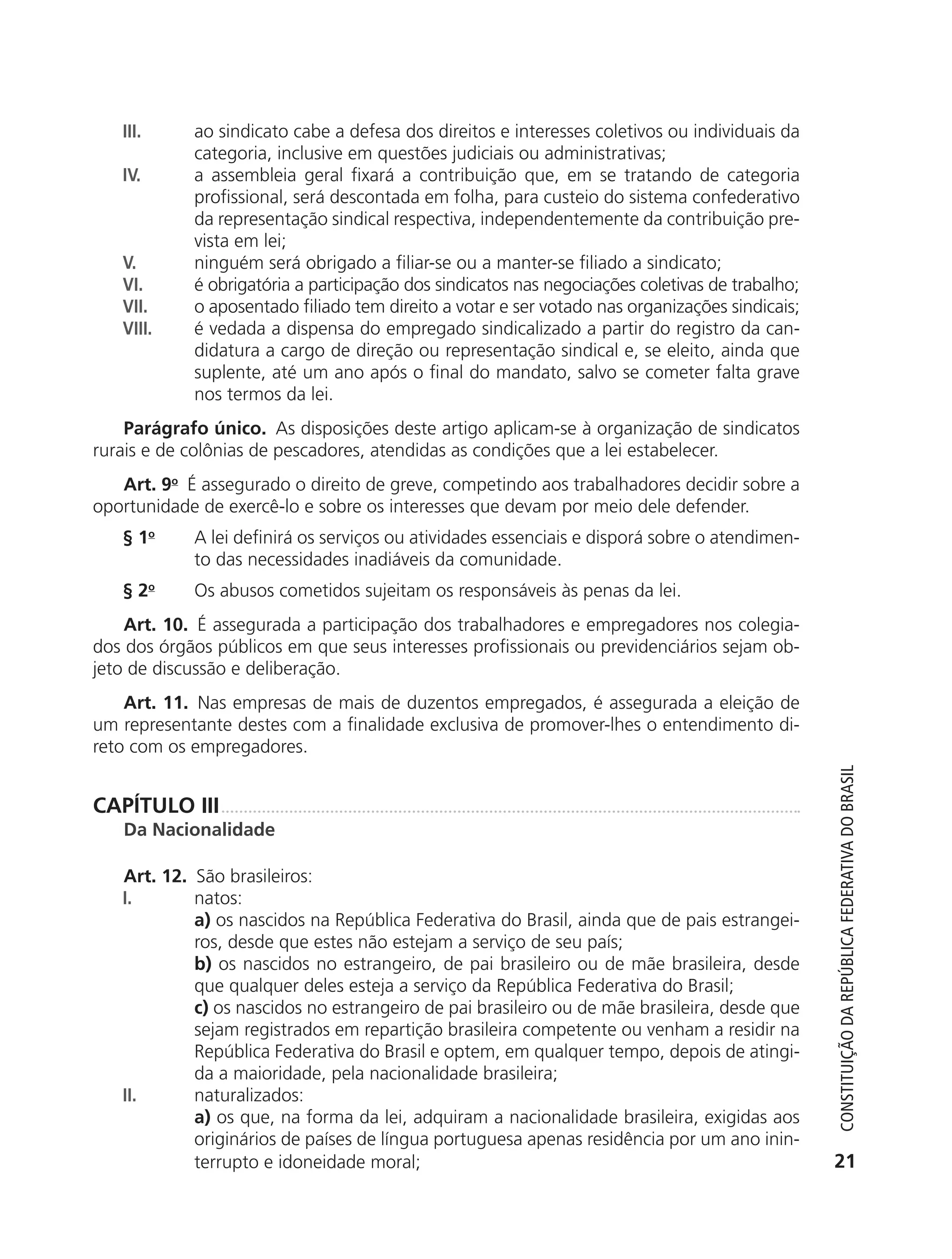 III.       ao sindicato cabe a defesa dos direitos e interesses coletivos ou individuais da
                          categoria, inclusive em questões judiciais ou administrativas;
               IV.        a assembleia geral fixará a contribuição que, em se tratando de categoria
                          profissional, será descontada em folha, para custeio do sistema confederativo
                          da representação sindical respectiva, independentemente da contribuição pre-
                          vista em lei;
               V.         ninguém será obrigado a filiar-se ou a manter-se filiado a sindicato;
               VI.        é obrigatória a participação dos sindicatos nas negociações coletivas de trabalho;
               VII.       o aposentado filiado tem direito a votar e ser votado nas organizações sindicais;
               VIII.      é vedada a dispensa do empregado sindicalizado a partir do registro da can-
                          didatura a cargo de direção ou representação sindical e, se eleito, ainda que
                          suplente, até um ano após o final do mandato, salvo se cometer falta grave
                          nos termos da lei.
               Parágrafo único. As disposições deste artigo aplicam-se à organização de sindicatos
           rurais e de colônias de pescadores, atendidas as condições que a lei estabelecer.
              Art. 9o É assegurado o direito de greve, competindo aos trabalhadores decidir sobre a
           oportunidade de exercê-lo e sobre os interesses que devam por meio dele defender.
               § 1o       A lei definirá os serviços ou atividades essenciais e disporá sobre o atendimen-
                          to das necessidades inadiáveis da comunidade.
               § 2o       Os abusos cometidos sujeitam os responsáveis às penas da lei.
               Art. 10. É assegurada a participação dos trabalhadores e empregadores nos colegia-
           dos dos órgãos públicos em que seus interesses profissionais ou previdenciários sejam ob-
           jeto de discussão e deliberação.
               Art. 11. Nas empresas de mais de duzentos empregados, é assegurada a eleição de
           um representante destes com a finalidade exclusiva de promover-lhes o entendimento di-
           reto com os empregadores.




                                                                                                                  Constituição da RepúbliCa FedeRativa do bRasil
           CAPÍTULO III
               Da Nacionalidade

               Art. 12. São brasileiros:
               I.       natos:
                        a) os nascidos na República Federativa do Brasil, ainda que de pais estrangei-
                        ros, desde que estes não estejam a serviço de seu país;
                        b) os nascidos no estrangeiro, de pai brasileiro ou de mãe brasileira, desde
                        que qualquer deles esteja a serviço da República Federativa do Brasil;
                        c) os nascidos no estrangeiro de pai brasileiro ou de mãe brasileira, desde que
                        sejam registrados em repartição brasileira competente ou venham a residir na
                        República Federativa do Brasil e optem, em qualquer tempo, depois de atingi-
                        da a maioridade, pela nacionalidade brasileira;
               II.      naturalizados:
                        a) os que, na forma da lei, adquiram a nacionalidade brasileira, exigidas aos
                        originários de países de língua portuguesa apenas residência por um ano inin-
                        terrupto e idoneidade moral;                                                             21




6003 - 37293001 miolo 1-236.indd 21                                                                            26/10/2011 10:11:46
 