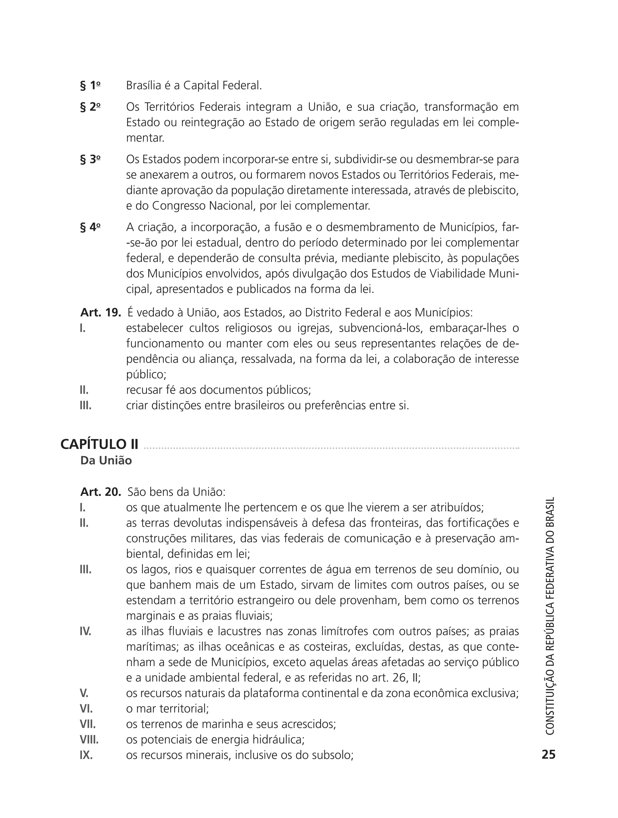 § 1o       Brasília é a Capital Federal.
               §2  o
                          Os Territórios Federais integram a União, e sua criação, transformação em
                          Estado ou reintegração ao Estado de origem serão reguladas em lei comple-
                          mentar.
               § 3o       Os Estados podem incorporar-se entre si, subdividir-se ou desmembrar-se para
                          se anexarem a outros, ou formarem novos Estados ou Territórios Federais, me-
                          diante aprovação da população diretamente interessada, através de plebiscito,
                          e do Congresso Nacional, por lei complementar.
               § 4o       A criação, a incorporação, a fusão e o desmembramento de Municípios, far-
                          -se-ão por lei estadual, dentro do período determinado por lei complementar
                          federal, e dependerão de consulta prévia, mediante plebiscito, às populações
                          dos Municípios envolvidos, após divulgação dos Estudos de Viabilidade Muni-
                          cipal, apresentados e publicados na forma da lei.
               Art. 19. É vedado à União, aos Estados, ao Distrito Federal e aos Municípios:
               I.       estabelecer cultos religiosos ou igrejas, subvencioná-los, embaraçar-lhes o
                        funcionamento ou manter com eles ou seus representantes relações de de-
                        pendência ou aliança, ressalvada, na forma da lei, a colaboração de interesse
                        público;
               II.      recusar fé aos documentos públicos;
               III.     criar distinções entre brasileiros ou preferências entre si.


           CAPÍTULO II
               Da União

               Art. 20. São bens da União:



                                                                                                             Constituição da RepúbliCa FedeRativa do bRasil
               I.       os que atualmente lhe pertencem e os que lhe vierem a ser atribuídos;
               II.      as terras devolutas indispensáveis à defesa das fronteiras, das fortificações e
                        construções militares, das vias federais de comunicação e à preservação am-
                        biental, definidas em lei;
               III.     os lagos, rios e quaisquer correntes de água em terrenos de seu domínio, ou
                        que banhem mais de um Estado, sirvam de limites com outros países, ou se
                        estendam a território estrangeiro ou dele provenham, bem como os terrenos
                        marginais e as praias fluviais;
               IV.      as ilhas fluviais e lacustres nas zonas limítrofes com outros países; as praias
                        marítimas; as ilhas oceânicas e as costeiras, excluídas, destas, as que conte-
                        nham a sede de Municípios, exceto aquelas áreas afetadas ao serviço público
                        e a unidade ambiental federal, e as referidas no art. 26, II;
               V.       os recursos naturais da plataforma continental e da zona econômica exclusiva;
               VI.      o mar territorial;
               VII.     os terrenos de marinha e seus acrescidos;
               VIII.    os potenciais de energia hidráulica;
               IX.      os recursos minerais, inclusive os do subsolo;                                      25




6003 - 37293001 miolo 1-236.indd 25                                                                       26/10/2011 10:11:47
 