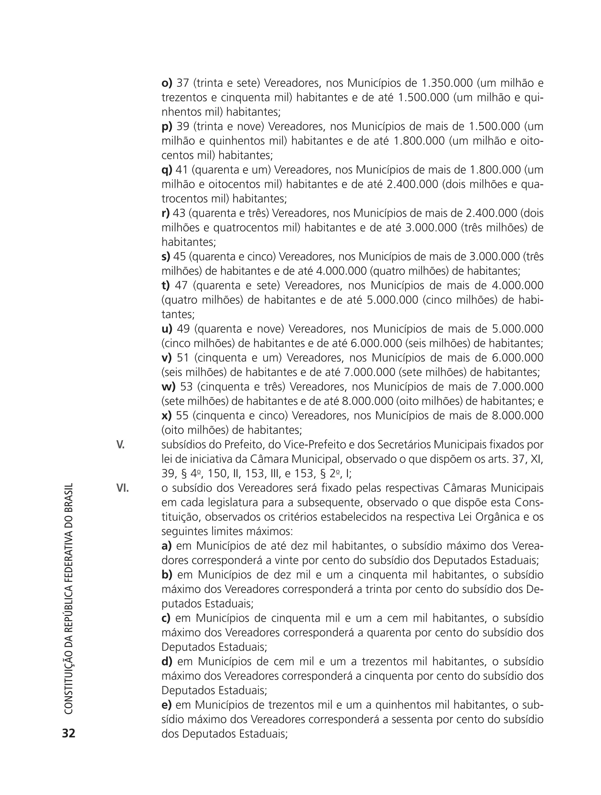 o) 37 (trinta e sete) Vereadores, nos Municípios de 1.350.000 (um milhão e
                                                                  trezentos e cinquenta mil) habitantes e de até 1.500.000 (um milhão e qui-
                                                                  nhentos mil) habitantes;
                                                                  p) 39 (trinta e nove) Vereadores, nos Municípios de mais de 1.500.000 (um
                                                                  milhão e quinhentos mil) habitantes e de até 1.800.000 (um milhão e oito-
                                                                  centos mil) habitantes;
                                                                  q) 41 (quarenta e um) Vereadores, nos Municípios de mais de 1.800.000 (um
                                                                  milhão e oitocentos mil) habitantes e de até 2.400.000 (dois milhões e qua-
                                                                  trocentos mil) habitantes;
                                                                  r) 43 (quarenta e três) Vereadores, nos Municípios de mais de 2.400.000 (dois
                                                                  milhões e quatrocentos mil) habitantes e de até 3.000.000 (três milhões) de
                                                                  habitantes;
                                                                  s) 45 (quarenta e cinco) Vereadores, nos Municípios de mais de 3.000.000 (três
                                                                  milhões) de habitantes e de até 4.000.000 (quatro milhões) de habitantes;
                                                                  t) 47 (quarenta e sete) Vereadores, nos Municípios de mais de 4.000.000
                                                                  (quatro milhões) de habitantes e de até 5.000.000 (cinco milhões) de habi-
                                                                  tantes;
                                                                  u) 49 (quarenta e nove) Vereadores, nos Municípios de mais de 5.000.000
                                                                  (cinco milhões) de habitantes e de até 6.000.000 (seis milhões) de habitantes;
                                                                  v) 51 (cinquenta e um) Vereadores, nos Municípios de mais de 6.000.000
                                                                  (seis milhões) de habitantes e de até 7.000.000 (sete milhões) de habitantes;
                                                                  w) 53 (cinquenta e três) Vereadores, nos Municípios de mais de 7.000.000
                                                                  (sete milhões) de habitantes e de até 8.000.000 (oito milhões) de habitantes; e
                                                                  x) 55 (cinquenta e cinco) Vereadores, nos Municípios de mais de 8.000.000
                                                                  (oito milhões) de habitantes;
                                                            V.    subsídios do Prefeito, do Vice-Prefeito e dos Secretários Municipais fixados por
                                                                  lei de iniciativa da Câmara Municipal, observado o que dispõem os arts. 37, XI,
                                                                  39, § 4o, 150, II, 153, III, e 153, § 2o, I;
                                                            VI.   o subsídio dos Vereadores será fixado pelas respectivas Câmaras Municipais
           Constituição da RepúbliCa FedeRativa do bRasil




                                                                  em cada legislatura para a subsequente, observado o que dispõe esta Cons-
                                                                  tituição, observados os critérios estabelecidos na respectiva Lei Orgânica e os
                                                                  seguintes limites máximos:
                                                                  a) em Municípios de até dez mil habitantes, o subsídio máximo dos Verea-
                                                                  dores corresponderá a vinte por cento do subsídio dos Deputados Estaduais;
                                                                  b) em Municípios de dez mil e um a cinquenta mil habitantes, o subsídio
                                                                  máximo dos Vereadores corresponderá a trinta por cento do subsídio dos De-
                                                                  putados Estaduais;
                                                                  c) em Municípios de cinquenta mil e um a cem mil habitantes, o subsídio
                                                                  máximo dos Vereadores corresponderá a quarenta por cento do subsídio dos
                                                                  Deputados Estaduais;
                                                                  d) em Municípios de cem mil e um a trezentos mil habitantes, o subsídio
                                                                  máximo dos Vereadores corresponderá a cinquenta por cento do subsídio dos
                                                                  Deputados Estaduais;
                                                                  e) em Municípios de trezentos mil e um a quinhentos mil habitantes, o sub-
                                                                  sídio máximo dos Vereadores corresponderá a sessenta por cento do subsídio
           32                                                     dos Deputados Estaduais;




6003 - 37293001 miolo 1-236.indd 32                                                                                                         26/10/2011 10:11:48
 