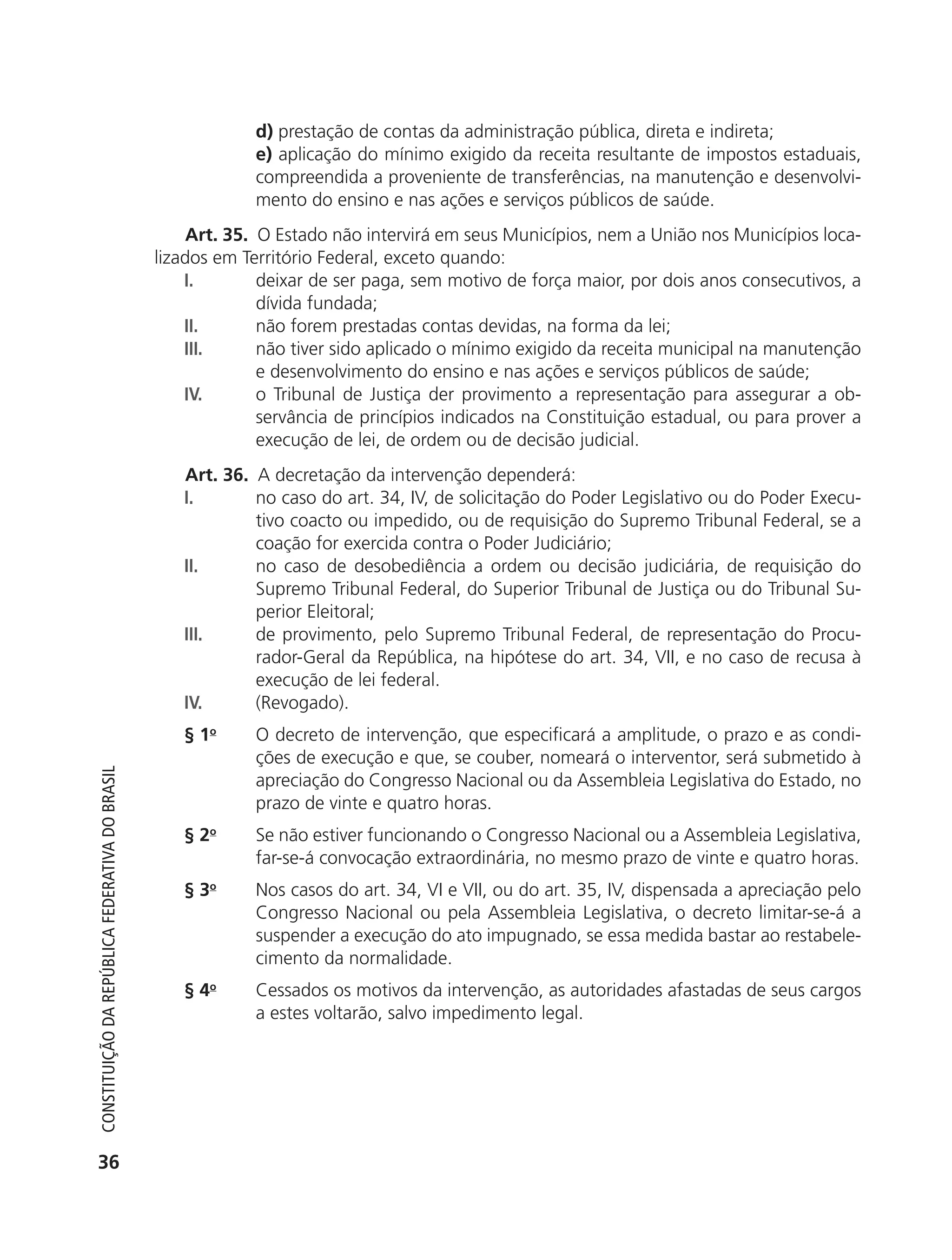 d) prestação de contas da administração pública, direta e indireta;
                                                                        e) aplicação do mínimo exigido da receita resultante de impostos estaduais,
                                                                        compreendida a proveniente de transferências, na manutenção e desenvolvi-
                                                                        mento do ensino e nas ações e serviços públicos de saúde.
                                                                 Art. 35. O Estado não intervirá em seus Municípios, nem a União nos Municípios loca-
                                                            lizados em Território Federal, exceto quando:
                                                                I.        deixar de ser paga, sem motivo de força maior, por dois anos consecutivos, a
                                                                          dívida fundada;
                                                                II.       não forem prestadas contas devidas, na forma da lei;
                                                                III.      não tiver sido aplicado o mínimo exigido da receita municipal na manutenção
                                                                          e desenvolvimento do ensino e nas ações e serviços públicos de saúde;
                                                                IV.       o Tribunal de Justiça der provimento a representação para assegurar a ob-
                                                                          servância de princípios indicados na Constituição estadual, ou para prover a
                                                                          execução de lei, de ordem ou de decisão judicial.
                                                               Art. 36. A decretação da intervenção dependerá:
                                                               I.       no caso do art. 34, IV, de solicitação do Poder Legislativo ou do Poder Execu-
                                                                        tivo coacto ou impedido, ou de requisição do Supremo Tribunal Federal, se a
                                                                        coação for exercida contra o Poder Judiciário;
                                                               II.      no caso de desobediência a ordem ou decisão judiciária, de requisição do
                                                                        Supremo Tribunal Federal, do Superior Tribunal de Justiça ou do Tribunal Su-
                                                                        perior Eleitoral;
                                                               III.     de provimento, pelo Supremo Tribunal Federal, de representação do Procu-
                                                                        rador-Geral da República, na hipótese do art. 34, VII, e no caso de recusa à
                                                                        execução de lei federal.
                                                               IV.      (Revogado).
                                                               § 1o     O decreto de intervenção, que especificará a amplitude, o prazo e as condi-
                                                                        ções de execução e que, se couber, nomeará o interventor, será submetido à
           Constituição da RepúbliCa FedeRativa do bRasil




                                                                        apreciação do Congresso Nacional ou da Assembleia Legislativa do Estado, no
                                                                        prazo de vinte e quatro horas.
                                                               § 2o     Se não estiver funcionando o Congresso Nacional ou a Assembleia Legislativa,
                                                                        far-se-á convocação extraordinária, no mesmo prazo de vinte e quatro horas.
                                                               § 3o     Nos casos do art. 34, VI e VII, ou do art. 35, IV, dispensada a apreciação pelo
                                                                        Congresso Nacional ou pela Assembleia Legislativa, o decreto limitar-se-á a
                                                                        suspender a execução do ato impugnado, se essa medida bastar ao restabele-
                                                                        cimento da normalidade.
                                                               § 4o     Cessados os motivos da intervenção, as autoridades afastadas de seus cargos
                                                                        a estes voltarão, salvo impedimento legal.




           36




6003 - 37293001 miolo 1-236.indd 36                                                                                                              26/10/2011 10:11:48
 