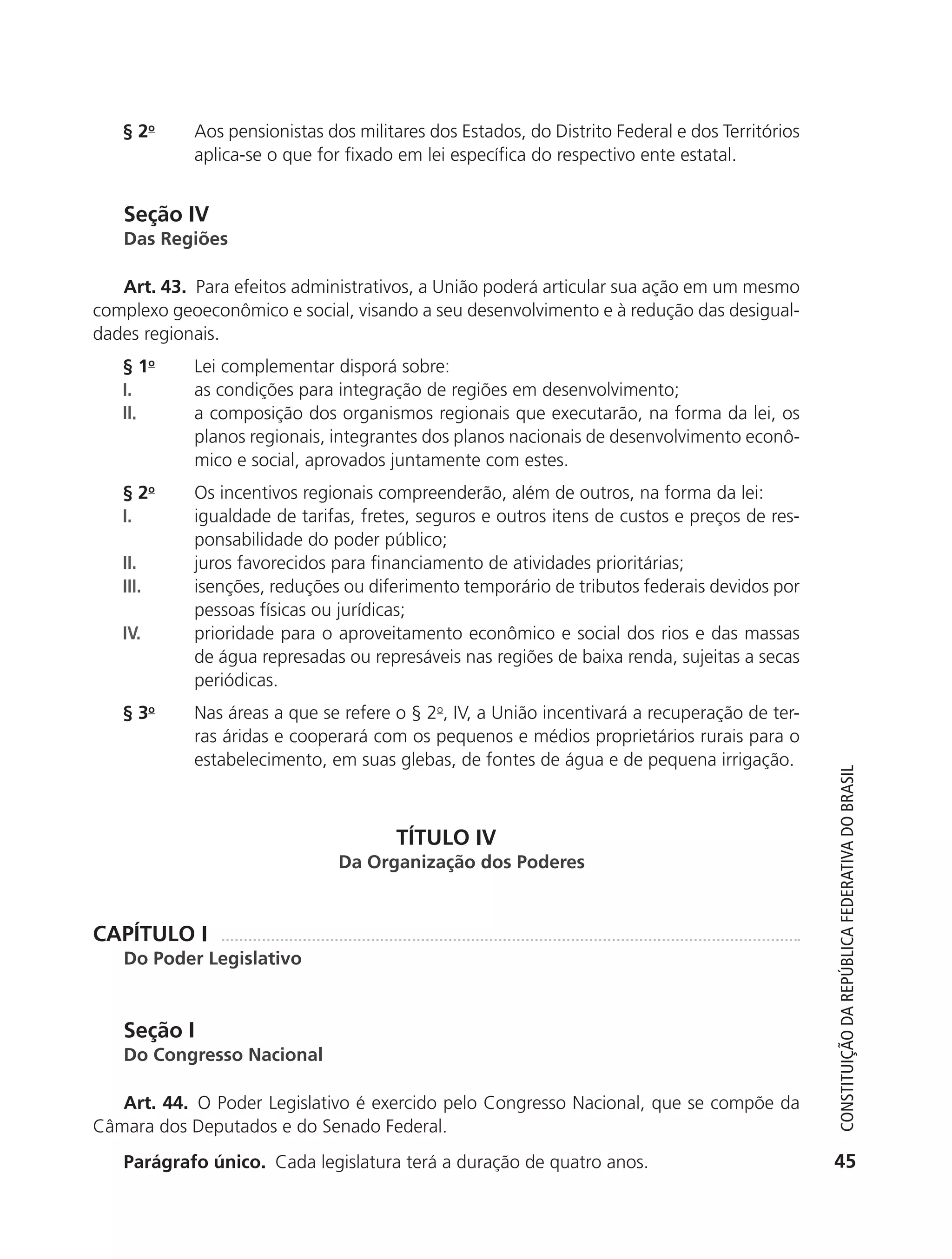 § 2o       Aos pensionistas dos militares dos Estados, do Distrito Federal e dos Territórios
                          aplica-se o que for fixado em lei específica do respectivo ente estatal.


               Seção IV
               Das Regiões

              Art. 43. Para efeitos administrativos, a União poderá articular sua ação em um mesmo
           complexo geoeconômico e social, visando a seu desenvolvimento e à redução das desigual-
           dades regionais.
               § 1o       Lei complementar disporá sobre:
               I.         as condições para integração de regiões em desenvolvimento;
               II.        a composição dos organismos regionais que executarão, na forma da lei, os
                          planos regionais, integrantes dos planos nacionais de desenvolvimento econô-
                          mico e social, aprovados juntamente com estes.
               § 2o       Os incentivos regionais compreenderão, além de outros, na forma da lei:
               I.         igualdade de tarifas, fretes, seguros e outros itens de custos e preços de res-
                          ponsabilidade do poder público;
               II.        juros favorecidos para financiamento de atividades prioritárias;
               III.       isenções, reduções ou diferimento temporário de tributos federais devidos por
                          pessoas físicas ou jurídicas;
               IV.        prioridade para o aproveitamento econômico e social dos rios e das massas
                          de água represadas ou represáveis nas regiões de baixa renda, sujeitas a secas
                          periódicas.
               § 3o       Nas áreas a que se refere o § 2o, IV, a União incentivará a recuperação de ter-
                          ras áridas e cooperará com os pequenos e médios proprietários rurais para o
                          estabelecimento, em suas glebas, de fontes de água e de pequena irrigação.



                                                     TÍTULO IV                                                   Constituição da RepúbliCa FedeRativa do bRasil
                                             Da Organização dos Poderes


           CAPÍTULO I
               Do Poder Legislativo


               Seção I
               Do Congresso Nacional

              Art. 44. O Poder Legislativo é exercido pelo Congresso Nacional, que se compõe da
           Câmara dos Deputados e do Senado Federal.
               Parágrafo único. Cada legislatura terá a duração de quatro anos.                                 45




6003 - 37293001 miolo 1-236.indd 45                                                                           26/10/2011 10:11:49
 