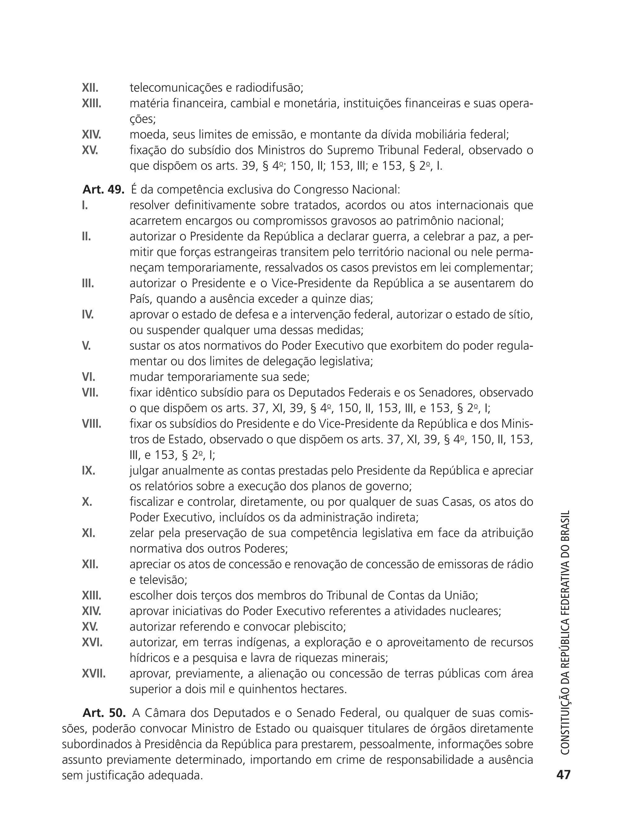 XII.       telecomunicações e radiodifusão;
               XIII.      matéria financeira, cambial e monetária, instituições financeiras e suas opera-
                          ções;
               XIV.       moeda, seus limites de emissão, e montante da dívida mobiliária federal;
               XV.        fixação do subsídio dos Ministros do Supremo Tribunal Federal, observado o
                          que dispõem os arts. 39, § 4o; 150, II; 153, III; e 153, § 2o, I.
               Art. 49. É da competência exclusiva do Congresso Nacional:
               I.       resolver definitivamente sobre tratados, acordos ou atos internacionais que
                        acarretem encargos ou compromissos gravosos ao patrimônio nacional;
               II.      autorizar o Presidente da República a declarar guerra, a celebrar a paz, a per-
                        mitir que forças estrangeiras transitem pelo território nacional ou nele perma-
                        neçam temporariamente, ressalvados os casos previstos em lei complementar;
               III.     autorizar o Presidente e o Vice-Presidente da República a se ausentarem do
                        País, quando a ausência exceder a quinze dias;
               IV.      aprovar o estado de defesa e a intervenção federal, autorizar o estado de sítio,
                        ou suspender qualquer uma dessas medidas;
               V.       sustar os atos normativos do Poder Executivo que exorbitem do poder regula-
                        mentar ou dos limites de delegação legislativa;
               VI.      mudar temporariamente sua sede;
               VII.     fixar idêntico subsídio para os Deputados Federais e os Senadores, observado
                        o que dispõem os arts. 37, XI, 39, § 4o, 150, II, 153, III, e 153, § 2o, I;
               VIII.    fixar os subsídios do Presidente e do Vice-Presidente da República e dos Minis-
                        tros de Estado, observado o que dispõem os arts. 37, XI, 39, § 4o, 150, II, 153,
                        III, e 153, § 2o, I;
               IX.      julgar anualmente as contas prestadas pelo Presidente da República e apreciar
                        os relatórios sobre a execução dos planos de governo;
               X.       fiscalizar e controlar, diretamente, ou por qualquer de suas Casas, os atos do
                        Poder Executivo, incluídos os da administração indireta;


                                                                                                               Constituição da RepúbliCa FedeRativa do bRasil
               XI.      zelar pela preservação de sua competência legislativa em face da atribuição
                        normativa dos outros Poderes;
               XII.     apreciar os atos de concessão e renovação de concessão de emissoras de rádio
                        e televisão;
               XIII.    escolher dois terços dos membros do Tribunal de Contas da União;
               XIV.     aprovar iniciativas do Poder Executivo referentes a atividades nucleares;
               XV.      autorizar referendo e convocar plebiscito;
               XVI.     autorizar, em terras indígenas, a exploração e o aproveitamento de recursos
                        hídricos e a pesquisa e lavra de riquezas minerais;
               XVII.    aprovar, previamente, a alienação ou concessão de terras públicas com área
                        superior a dois mil e quinhentos hectares.
               Art. 50. A Câmara dos Deputados e o Senado Federal, ou qualquer de suas comis-
           sões, poderão convocar Ministro de Estado ou quaisquer titulares de órgãos diretamente
           subordinados à Presidência da República para prestarem, pessoalmente, informações sobre
           assunto previamente determinado, importando em crime de responsabilidade a ausência
           sem justificação adequada.                                                                         47




6003 - 37293001 miolo 1-236.indd 47                                                                         26/10/2011 10:11:49
 