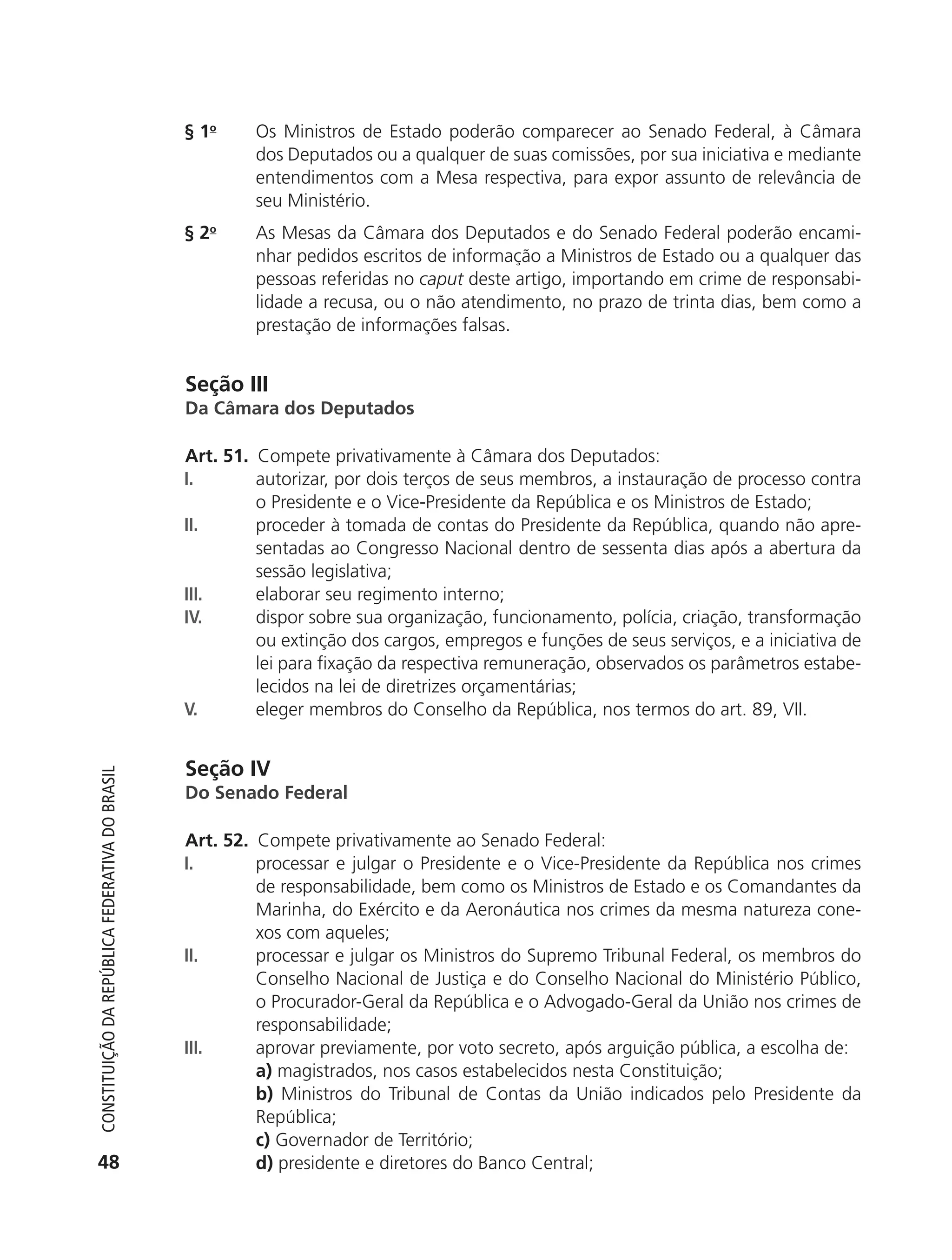 § 1o     Os Ministros de Estado poderão comparecer ao Senado Federal, à Câmara
                                                                     dos Deputados ou a qualquer de suas comissões, por sua iniciativa e mediante
                                                                     entendimentos com a Mesa respectiva, para expor assunto de relevância de
                                                                     seu Ministério.
                                                            § 2o     As Mesas da Câmara dos Deputados e do Senado Federal poderão encami-
                                                                     nhar pedidos escritos de informação a Ministros de Estado ou a qualquer das
                                                                     pessoas referidas no caput deste artigo, importando em crime de responsabi-
                                                                     lidade a recusa, ou o não atendimento, no prazo de trinta dias, bem como a
                                                                     prestação de informações falsas.


                                                            Seção III
                                                            Da Câmara dos Deputados

                                                            Art. 51. Compete privativamente à Câmara dos Deputados:
                                                            I.       autorizar, por dois terços de seus membros, a instauração de processo contra
                                                                     o Presidente e o Vice-Presidente da República e os Ministros de Estado;
                                                            II.      proceder à tomada de contas do Presidente da República, quando não apre-
                                                                     sentadas ao Congresso Nacional dentro de sessenta dias após a abertura da
                                                                     sessão legislativa;
                                                            III.     elaborar seu regimento interno;
                                                            IV.      dispor sobre sua organização, funcionamento, polícia, criação, transformação
                                                                     ou extinção dos cargos, empregos e funções de seus serviços, e a iniciativa de
                                                                     lei para fixação da respectiva remuneração, observados os parâmetros estabe-
                                                                     lecidos na lei de diretrizes orçamentárias;
                                                            V.       eleger membros do Conselho da República, nos termos do art. 89, VII.


                                                            Seção IV
           Constituição da RepúbliCa FedeRativa do bRasil




                                                            Do Senado Federal

                                                            Art. 52. Compete privativamente ao Senado Federal:
                                                            I.       processar e julgar o Presidente e o Vice-Presidente da República nos crimes
                                                                     de responsabilidade, bem como os Ministros de Estado e os Comandantes da
                                                                     Marinha, do Exército e da Aeronáutica nos crimes da mesma natureza cone-
                                                                     xos com aqueles;
                                                            II.      processar e julgar os Ministros do Supremo Tribunal Federal, os membros do
                                                                     Conselho Nacional de Justiça e do Conselho Nacional do Ministério Público,
                                                                     o Procurador-Geral da República e o Advogado-Geral da União nos crimes de
                                                                     responsabilidade;
                                                            III.     aprovar previamente, por voto secreto, após arguição pública, a escolha de:
                                                                     a) magistrados, nos casos estabelecidos nesta Constituição;
                                                                     b) Ministros do Tribunal de Contas da União indicados pelo Presidente da
                                                                     República;
                                                                     c) Governador de Território;
           48                                                        d) presidente e diretores do Banco Central;




6003 - 37293001 miolo 1-236.indd 48                                                                                                          26/10/2011 10:11:49
 