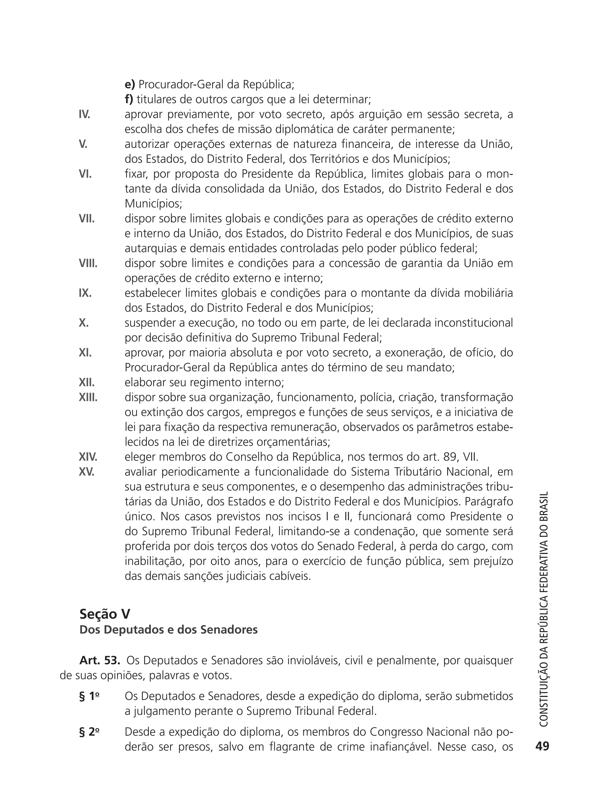 e) Procurador-Geral da República;
                          f) titulares de outros cargos que a lei determinar;
               IV.        aprovar previamente, por voto secreto, após arguição em sessão secreta, a
                          escolha dos chefes de missão diplomática de caráter permanente;
               V.         autorizar operações externas de natureza financeira, de interesse da União,
                          dos Estados, do Distrito Federal, dos Territórios e dos Municípios;
               VI.        fixar, por proposta do Presidente da República, limites globais para o mon-
                          tante da dívida consolidada da União, dos Estados, do Distrito Federal e dos
                          Municípios;
               VII.       dispor sobre limites globais e condições para as operações de crédito externo
                          e interno da União, dos Estados, do Distrito Federal e dos Municípios, de suas
                          autarquias e demais entidades controladas pelo poder público federal;
               VIII.      dispor sobre limites e condições para a concessão de garantia da União em
                          operações de crédito externo e interno;
               IX.        estabelecer limites globais e condições para o montante da dívida mobiliária
                          dos Estados, do Distrito Federal e dos Municípios;
               X.         suspender a execução, no todo ou em parte, de lei declarada inconstitucional
                          por decisão definitiva do Supremo Tribunal Federal;
               XI.        aprovar, por maioria absoluta e por voto secreto, a exoneração, de ofício, do
                          Procurador-Geral da República antes do término de seu mandato;
               XII.       elaborar seu regimento interno;
               XIII.      dispor sobre sua organização, funcionamento, polícia, criação, transformação
                          ou extinção dos cargos, empregos e funções de seus serviços, e a iniciativa de
                          lei para fixação da respectiva remuneração, observados os parâmetros estabe-
                          lecidos na lei de diretrizes orçamentárias;
               XIV.       eleger membros do Conselho da República, nos termos do art. 89, VII.
               XV.        avaliar periodicamente a funcionalidade do Sistema Tributário Nacional, em
                          sua estrutura e seus componentes, e o desempenho das administrações tribu-



                                                                                                              Constituição da RepúbliCa FedeRativa do bRasil
                          tárias da União, dos Estados e do Distrito Federal e dos Municípios. Parágrafo
                          único. Nos casos previstos nos incisos I e II, funcionará como Presidente o
                          do Supremo Tribunal Federal, limitando-se a condenação, que somente será
                          proferida por dois terços dos votos do Senado Federal, à perda do cargo, com
                          inabilitação, por oito anos, para o exercício de função pública, sem prejuízo
                          das demais sanções judiciais cabíveis.


               Seção V
               Dos Deputados e dos Senadores

               Art. 53. Os Deputados e Senadores são invioláveis, civil e penalmente, por quaisquer
           de suas opiniões, palavras e votos.
               § 1o       Os Deputados e Senadores, desde a expedição do diploma, serão submetidos
                          a julgamento perante o Supremo Tribunal Federal.
               § 2o       Desde a expedição do diploma, os membros do Congresso Nacional não po-
                          derão ser presos, salvo em flagrante de crime inafiançável. Nesse caso, os         49




6003 - 37293001 miolo 1-236.indd 49                                                                        26/10/2011 10:11:49
 