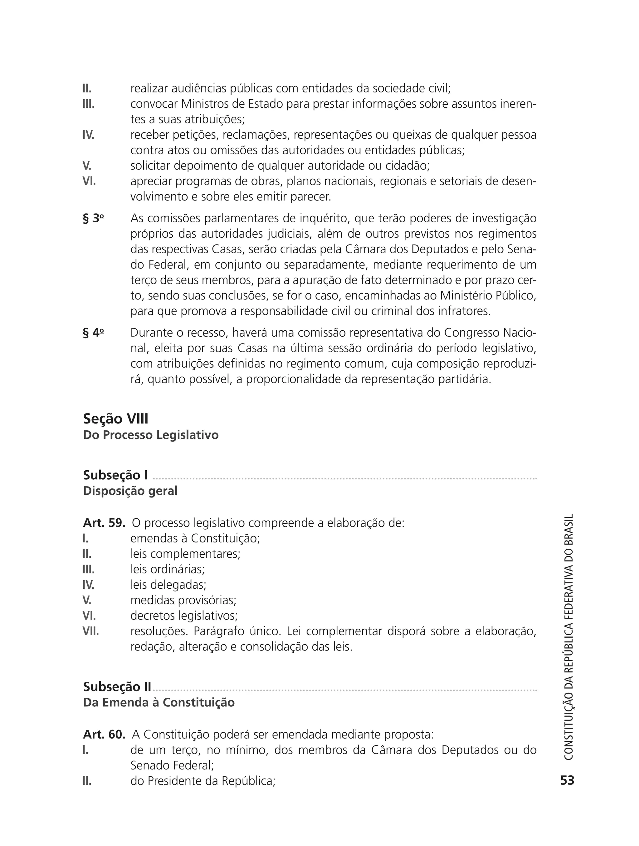 II.        realizar audiências públicas com entidades da sociedade civil;
               III.       convocar Ministros de Estado para prestar informações sobre assuntos ineren-
                          tes a suas atribuições;
               IV.        receber petições, reclamações, representações ou queixas de qualquer pessoa
                          contra atos ou omissões das autoridades ou entidades públicas;
               V.         solicitar depoimento de qualquer autoridade ou cidadão;
               VI.        apreciar programas de obras, planos nacionais, regionais e setoriais de desen-
                          volvimento e sobre eles emitir parecer.
               § 3o       As comissões parlamentares de inquérito, que terão poderes de investigação
                          próprios das autoridades judiciais, além de outros previstos nos regimentos
                          das respectivas Casas, serão criadas pela Câmara dos Deputados e pelo Sena-
                          do Federal, em conjunto ou separadamente, mediante requerimento de um
                          terço de seus membros, para a apuração de fato determinado e por prazo cer-
                          to, sendo suas conclusões, se for o caso, encaminhadas ao Ministério Público,
                          para que promova a responsabilidade civil ou criminal dos infratores.
               § 4o       Durante o recesso, haverá uma comissão representativa do Congresso Nacio-
                          nal, eleita por suas Casas na última sessão ordinária do período legislativo,
                          com atribuições definidas no regimento comum, cuja composição reproduzi-
                          rá, quanto possível, a proporcionalidade da representação partidária.


               Seção VIII
               Do Processo Legislativo


               Subseção I
               Disposição geral




                                                                                                              Constituição da RepúbliCa FedeRativa do bRasil
               Art. 59.   O processo legislativo compreende a elaboração de:
               I.         emendas à Constituição;
               II.        leis complementares;
               III.       leis ordinárias;
               IV.        leis delegadas;
               V.         medidas provisórias;
               VI.        decretos legislativos;
               VII.       resoluções. Parágrafo único. Lei complementar disporá sobre a elaboração,
                          redação, alteração e consolidação das leis.


               Subseção II
               Da Emenda à Constituição

               Art. 60. A Constituição poderá ser emendada mediante proposta:
               I.       de um terço, no mínimo, dos membros da Câmara dos Deputados ou do
                        Senado Federal;
               II.      do Presidente da República;                                                          53




6003 - 37293001 miolo 1-236.indd 53                                                                        26/10/2011 10:11:49
 