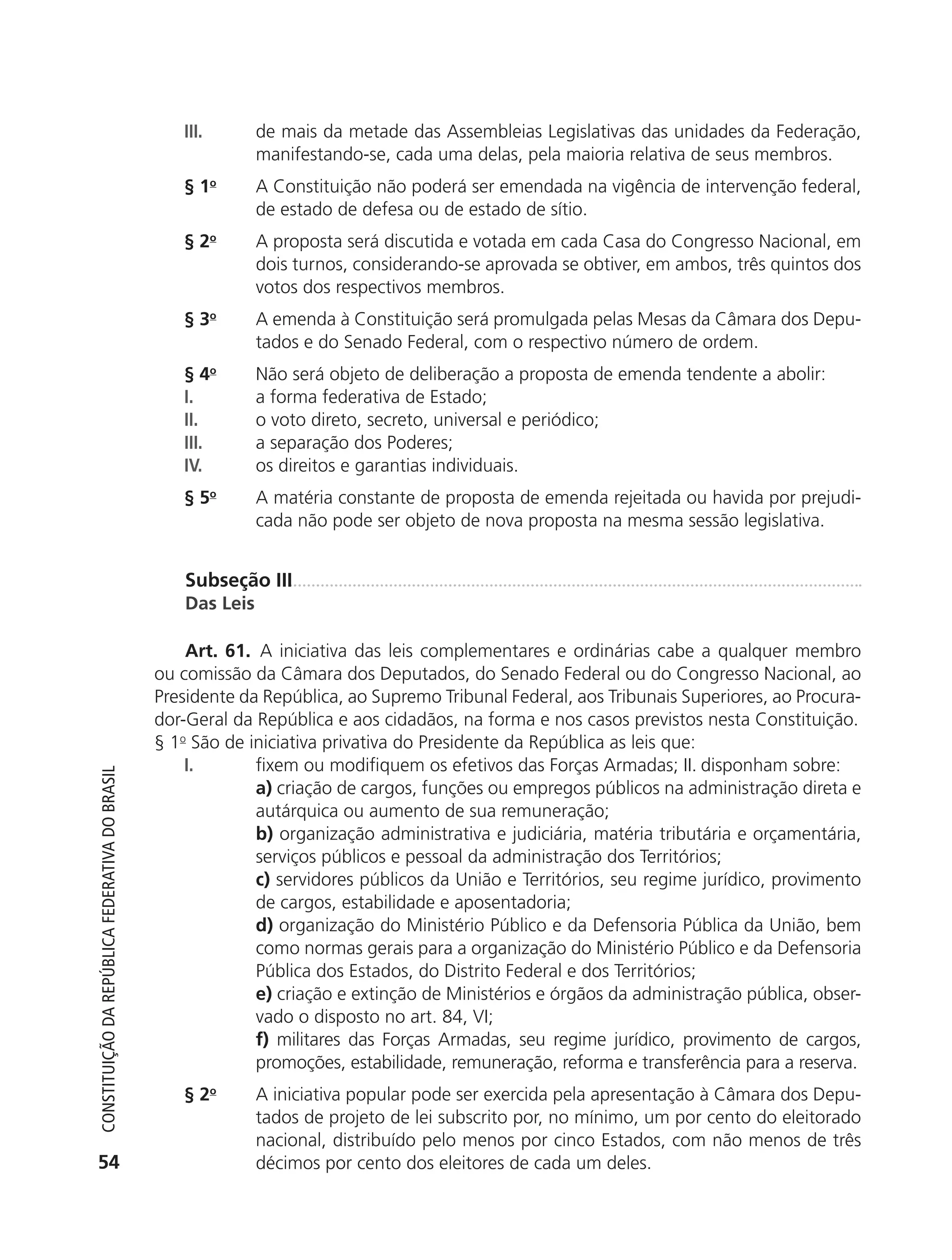 III.       de mais da metade das Assembleias Legislativas das unidades da Federação,
                                                                          manifestando-se, cada uma delas, pela maioria relativa de seus membros.
                                                               § 1o       A Constituição não poderá ser emendada na vigência de intervenção federal,
                                                                          de estado de defesa ou de estado de sítio.
                                                               § 2o       A proposta será discutida e votada em cada Casa do Congresso Nacional, em
                                                                          dois turnos, considerando-se aprovada se obtiver, em ambos, três quintos dos
                                                                          votos dos respectivos membros.
                                                               § 3o       A emenda à Constituição será promulgada pelas Mesas da Câmara dos Depu-
                                                                          tados e do Senado Federal, com o respectivo número de ordem.
                                                               § 4o       Não será objeto de deliberação a proposta de emenda tendente a abolir:
                                                               I.         a forma federativa de Estado;
                                                               II.        o voto direto, secreto, universal e periódico;
                                                               III.       a separação dos Poderes;
                                                               IV.        os direitos e garantias individuais.
                                                               § 5o       A matéria constante de proposta de emenda rejeitada ou havida por prejudi-
                                                                          cada não pode ser objeto de nova proposta na mesma sessão legislativa.


                                                               Subseção III
                                                               Das Leis

                                                                Art. 61. A iniciativa das leis complementares e ordinárias cabe a qualquer membro
                                                            ou comissão da Câmara dos Deputados, do Senado Federal ou do Congresso Nacional, ao
                                                            Presidente da República, ao Supremo Tribunal Federal, aos Tribunais Superiores, ao Procura-
                                                            dor-Geral da República e aos cidadãos, na forma e nos casos previstos nesta Constituição.
                                                            § 1o São de iniciativa privativa do Presidente da República as leis que:
                                                                I.       fixem ou modifiquem os efetivos das Forças Armadas; II. disponham sobre:
           Constituição da RepúbliCa FedeRativa do bRasil




                                                                         a) criação de cargos, funções ou empregos públicos na administração direta e
                                                                         autárquica ou aumento de sua remuneração;
                                                                         b) organização administrativa e judiciária, matéria tributária e orçamentária,
                                                                         serviços públicos e pessoal da administração dos Territórios;
                                                                         c) servidores públicos da União e Territórios, seu regime jurídico, provimento
                                                                         de cargos, estabilidade e aposentadoria;
                                                                         d) organização do Ministério Público e da Defensoria Pública da União, bem
                                                                         como normas gerais para a organização do Ministério Público e da Defensoria
                                                                         Pública dos Estados, do Distrito Federal e dos Territórios;
                                                                         e) criação e extinção de Ministérios e órgãos da administração pública, obser-
                                                                         vado o disposto no art. 84, VI;
                                                                         f) militares das Forças Armadas, seu regime jurídico, provimento de cargos,
                                                                         promoções, estabilidade, remuneração, reforma e transferência para a reserva.
                                                               § 2o       A iniciativa popular pode ser exercida pela apresentação à Câmara dos Depu-
                                                                          tados de projeto de lei subscrito por, no mínimo, um por cento do eleitorado
                                                                          nacional, distribuído pelo menos por cinco Estados, com não menos de três
           54                                                             décimos por cento dos eleitores de cada um deles.




6003 - 37293001 miolo 1-236.indd 54                                                                                                              26/10/2011 10:11:49
 