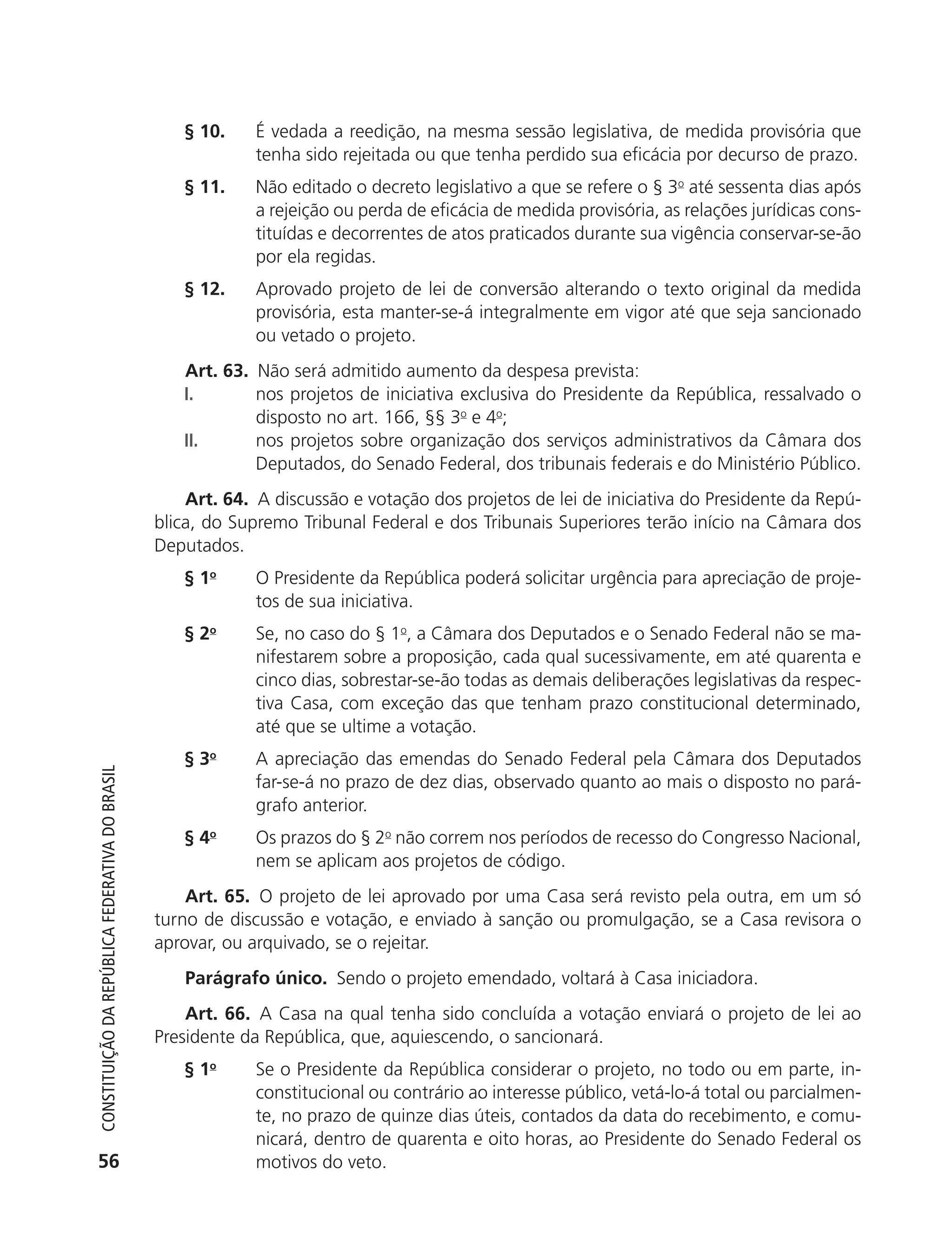 § 10.     É vedada a reedição, na mesma sessão legislativa, de medida provisória que
                                                                         tenha sido rejeitada ou que tenha perdido sua eficácia por decurso de prazo.
                                                               § 11.     Não editado o decreto legislativo a que se refere o § 3o até sessenta dias após
                                                                         a rejeição ou perda de eficácia de medida provisória, as relações jurídicas cons-
                                                                         tituídas e decorrentes de atos praticados durante sua vigência conservar-se-ão
                                                                         por ela regidas.
                                                               § 12.     Aprovado projeto de lei de conversão alterando o texto original da medida
                                                                         provisória, esta manter-se-á integralmente em vigor até que seja sancionado
                                                                         ou vetado o projeto.
                                                               Art. 63. Não será admitido aumento da despesa prevista:
                                                               I.       nos projetos de iniciativa exclusiva do Presidente da República, ressalvado o
                                                                        disposto no art. 166, §§ 3o e 4o;
                                                               II.      nos projetos sobre organização dos serviços administrativos da Câmara dos
                                                                        Deputados, do Senado Federal, dos tribunais federais e do Ministério Público.
                                                                Art. 64. A discussão e votação dos projetos de lei de iniciativa do Presidente da Repú-
                                                            blica, do Supremo Tribunal Federal e dos Tribunais Superiores terão início na Câmara dos
                                                            Deputados.
                                                               § 1o      O Presidente da República poderá solicitar urgência para apreciação de proje-
                                                                         tos de sua iniciativa.
                                                               § 2o      Se, no caso do § 1o, a Câmara dos Deputados e o Senado Federal não se ma-
                                                                         nifestarem sobre a proposição, cada qual sucessivamente, em até quarenta e
                                                                         cinco dias, sobrestar-se-ão todas as demais deliberações legislativas da respec-
                                                                         tiva Casa, com exceção das que tenham prazo constitucional determinado,
                                                                         até que se ultime a votação.
                                                               § 3o      A apreciação das emendas do Senado Federal pela Câmara dos Deputados
           Constituição da RepúbliCa FedeRativa do bRasil




                                                                         far-se-á no prazo de dez dias, observado quanto ao mais o disposto no pará-
                                                                         grafo anterior.
                                                               § 4o      Os prazos do § 2o não correm nos períodos de recesso do Congresso Nacional,
                                                                         nem se aplicam aos projetos de código.
                                                                Art. 65. O projeto de lei aprovado por uma Casa será revisto pela outra, em um só
                                                            turno de discussão e votação, e enviado à sanção ou promulgação, se a Casa revisora o
                                                            aprovar, ou arquivado, se o rejeitar.
                                                               Parágrafo único. Sendo o projeto emendado, voltará à Casa iniciadora.
                                                                Art. 66. A Casa na qual tenha sido concluída a votação enviará o projeto de lei ao
                                                            Presidente da República, que, aquiescendo, o sancionará.
                                                               § 1o      Se o Presidente da República considerar o projeto, no todo ou em parte, in-
                                                                         constitucional ou contrário ao interesse público, vetá-lo-á total ou parcialmen-
                                                                         te, no prazo de quinze dias úteis, contados da data do recebimento, e comu-
                                                                         nicará, dentro de quarenta e oito horas, ao Presidente do Senado Federal os
           56                                                            motivos do veto.




6003 - 37293001 miolo 1-236.indd 56                                                                                                                 26/10/2011 10:11:50
 