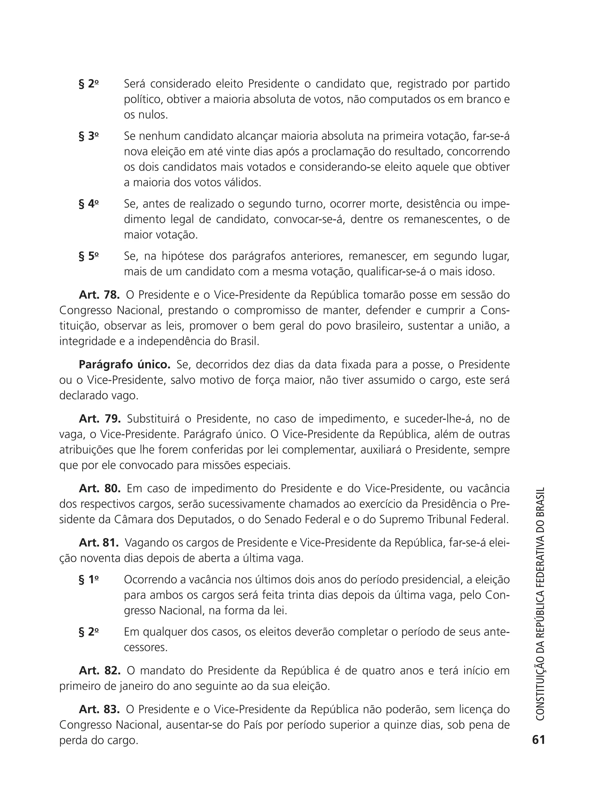 § 2o       Será considerado eleito Presidente o candidato que, registrado por partido
                          político, obtiver a maioria absoluta de votos, não computados os em branco e
                          os nulos.
               § 3o       Se nenhum candidato alcançar maioria absoluta na primeira votação, far-se-á
                          nova eleição em até vinte dias após a proclamação do resultado, concorrendo
                          os dois candidatos mais votados e considerando-se eleito aquele que obtiver
                          a maioria dos votos válidos.
               § 4o       Se, antes de realizado o segundo turno, ocorrer morte, desistência ou impe-
                          dimento legal de candidato, convocar-se-á, dentre os remanescentes, o de
                          maior votação.
               § 5o       Se, na hipótese dos parágrafos anteriores, remanescer, em segundo lugar,
                          mais de um candidato com a mesma votação, qualificar-se-á o mais idoso.
                Art. 78. O Presidente e o Vice-Presidente da República tomarão posse em sessão do
           Congresso Nacional, prestando o compromisso de manter, defender e cumprir a Cons-
           tituição, observar as leis, promover o bem geral do povo brasileiro, sustentar a união, a
           integridade e a independência do Brasil.
               Parágrafo único. Se, decorridos dez dias da data fixada para a posse, o Presidente
           ou o Vice-Presidente, salvo motivo de força maior, não tiver assumido o cargo, este será
           declarado vago.
                Art. 79. Substituirá o Presidente, no caso de impedimento, e suceder-lhe-á, no de
           vaga, o Vice-Presidente. Parágrafo único. O Vice-Presidente da República, além de outras
           atribuições que lhe forem conferidas por lei complementar, auxiliará o Presidente, sempre
           que por ele convocado para missões especiais.
               Art. 80. Em caso de impedimento do Presidente e do Vice-Presidente, ou vacância



                                                                                                             Constituição da RepúbliCa FedeRativa do bRasil
           dos respectivos cargos, serão sucessivamente chamados ao exercício da Presidência o Pre-
           sidente da Câmara dos Deputados, o do Senado Federal e o do Supremo Tribunal Federal.
               Art. 81. Vagando os cargos de Presidente e Vice-Presidente da República, far-se-á elei-
           ção noventa dias depois de aberta a última vaga.
               § 1o       Ocorrendo a vacância nos últimos dois anos do período presidencial, a eleição
                          para ambos os cargos será feita trinta dias depois da última vaga, pelo Con-
                          gresso Nacional, na forma da lei.
               § 2o       Em qualquer dos casos, os eleitos deverão completar o período de seus ante-
                          cessores.
               Art. 82. O mandato do Presidente da República é de quatro anos e terá início em
           primeiro de janeiro do ano seguinte ao da sua eleição.
               Art. 83. O Presidente e o Vice-Presidente da República não poderão, sem licença do
           Congresso Nacional, ausentar-se do País por período superior a quinze dias, sob pena de
           perda do cargo.                                                                                  61




6003 - 37293001 miolo 1-236.indd 61                                                                       26/10/2011 10:11:50
 