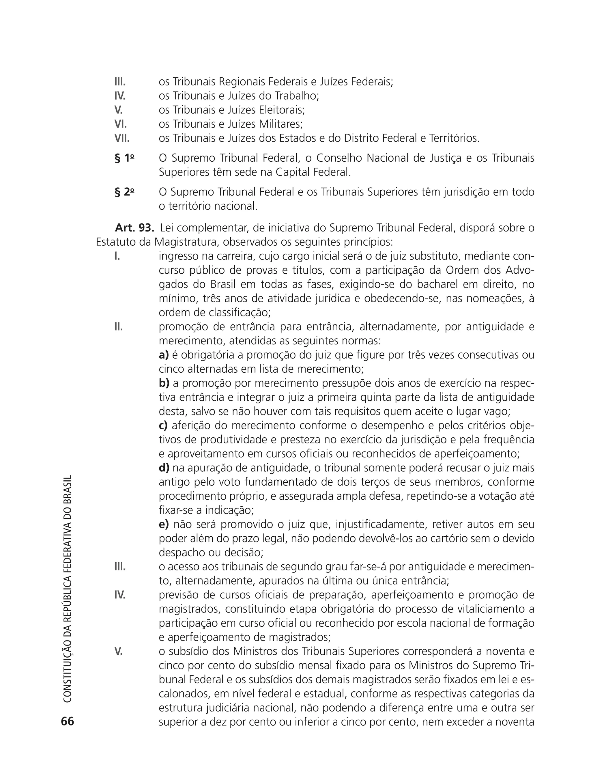 III.      os Tribunais Regionais Federais e Juízes Federais;
                                                               IV.       os Tribunais e Juízes do Trabalho;
                                                               V.        os Tribunais e Juízes Eleitorais;
                                                               VI.       os Tribunais e Juízes Militares;
                                                               VII.      os Tribunais e Juízes dos Estados e do Distrito Federal e Territórios.
                                                               § 1o      O Supremo Tribunal Federal, o Conselho Nacional de Justiça e os Tribunais
                                                                         Superiores têm sede na Capital Federal.
                                                               § 2o      O Supremo Tribunal Federal e os Tribunais Superiores têm jurisdição em todo
                                                                         o território nacional.
                                                                Art. 93. Lei complementar, de iniciativa do Supremo Tribunal Federal, disporá sobre o
                                                            Estatuto da Magistratura, observados os seguintes princípios:
                                                                I.       ingresso na carreira, cujo cargo inicial será o de juiz substituto, mediante con-
                                                                         curso público de provas e títulos, com a participação da Ordem dos Advo-
                                                                         gados do Brasil em todas as fases, exigindo-se do bacharel em direito, no
                                                                         mínimo, três anos de atividade jurídica e obedecendo-se, nas nomeações, à
                                                                         ordem de classificação;
                                                                II.      promoção de entrância para entrância, alternadamente, por antiguidade e
                                                                         merecimento, atendidas as seguintes normas:
                                                                         a) é obrigatória a promoção do juiz que figure por três vezes consecutivas ou
                                                                         cinco alternadas em lista de merecimento;
                                                                         b) a promoção por merecimento pressupõe dois anos de exercício na respec-
                                                                         tiva entrância e integrar o juiz a primeira quinta parte da lista de antiguidade
                                                                         desta, salvo se não houver com tais requisitos quem aceite o lugar vago;
                                                                         c) aferição do merecimento conforme o desempenho e pelos critérios obje-
                                                                         tivos de produtividade e presteza no exercício da jurisdição e pela frequência
                                                                         e aproveitamento em cursos oficiais ou reconhecidos de aperfeiçoamento;
                                                                         d) na apuração de antiguidade, o tribunal somente poderá recusar o juiz mais
           Constituição da RepúbliCa FedeRativa do bRasil




                                                                         antigo pelo voto fundamentado de dois terços de seus membros, conforme
                                                                         procedimento próprio, e assegurada ampla defesa, repetindo-se a votação até
                                                                         fixar-se a indicação;
                                                                         e) não será promovido o juiz que, injustificadamente, retiver autos em seu
                                                                         poder além do prazo legal, não podendo devolvê-los ao cartório sem o devido
                                                                         despacho ou decisão;
                                                                III.     o acesso aos tribunais de segundo grau far-se-á por antiguidade e merecimen-
                                                                         to, alternadamente, apurados na última ou única entrância;
                                                                IV.      previsão de cursos oficiais de preparação, aperfeiçoamento e promoção de
                                                                         magistrados, constituindo etapa obrigatória do processo de vitaliciamento a
                                                                         participação em curso oficial ou reconhecido por escola nacional de formação
                                                                         e aperfeiçoamento de magistrados;
                                                                V.       o subsídio dos Ministros dos Tribunais Superiores corresponderá a noventa e
                                                                         cinco por cento do subsídio mensal fixado para os Ministros do Supremo Tri-
                                                                         bunal Federal e os subsídios dos demais magistrados serão fixados em lei e es-
                                                                         calonados, em nível federal e estadual, conforme as respectivas categorias da
                                                                         estrutura judiciária nacional, não podendo a diferença entre uma e outra ser
           66                                                            superior a dez por cento ou inferior a cinco por cento, nem exceder a noventa




6003 - 37293001 miolo 1-236.indd 66                                                                                                                 26/10/2011 10:11:50
 
