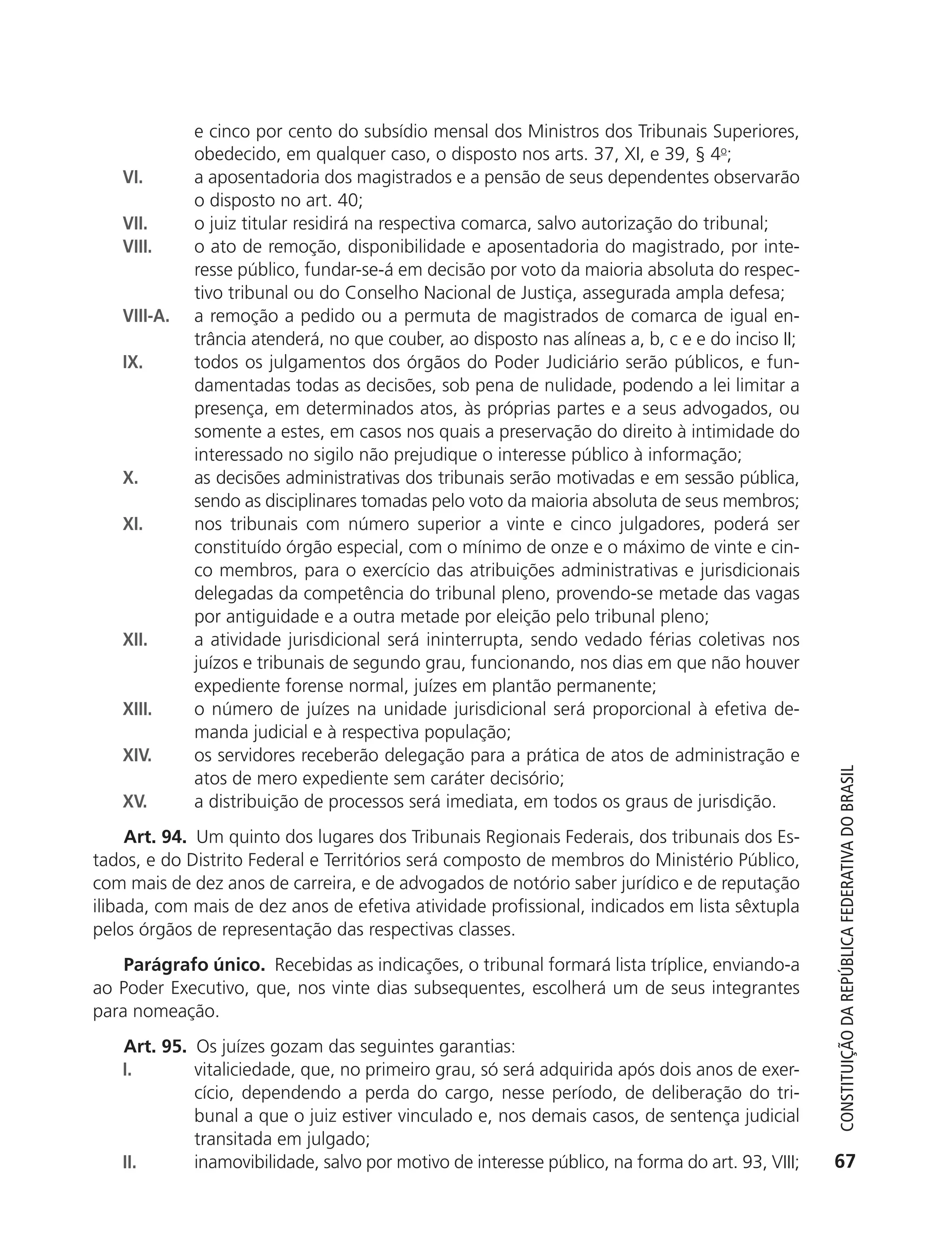 e cinco por cento do subsídio mensal dos Ministros dos Tribunais Superiores,
                          obedecido, em qualquer caso, o disposto nos arts. 37, XI, e 39, § 4o;
               VI.        a aposentadoria dos magistrados e a pensão de seus dependentes observarão
                          o disposto no art. 40;
               VII.       o juiz titular residirá na respectiva comarca, salvo autorização do tribunal;
               VIII.      o ato de remoção, disponibilidade e aposentadoria do magistrado, por inte-
                          resse público, fundar-se-á em decisão por voto da maioria absoluta do respec-
                          tivo tribunal ou do Conselho Nacional de Justiça, assegurada ampla defesa;
               VIII-A.    a remoção a pedido ou a permuta de magistrados de comarca de igual en-
                          trância atenderá, no que couber, ao disposto nas alíneas a, b, c e e do inciso II;
               IX.        todos os julgamentos dos órgãos do Poder Judiciário serão públicos, e fun-
                          damentadas todas as decisões, sob pena de nulidade, podendo a lei limitar a
                          presença, em determinados atos, às próprias partes e a seus advogados, ou
                          somente a estes, em casos nos quais a preservação do direito à intimidade do
                          interessado no sigilo não prejudique o interesse público à informação;
               X.         as decisões administrativas dos tribunais serão motivadas e em sessão pública,
                          sendo as disciplinares tomadas pelo voto da maioria absoluta de seus membros;
               XI.        nos tribunais com número superior a vinte e cinco julgadores, poderá ser
                          constituído órgão especial, com o mínimo de onze e o máximo de vinte e cin-
                          co membros, para o exercício das atribuições administrativas e jurisdicionais
                          delegadas da competência do tribunal pleno, provendo-se metade das vagas
                          por antiguidade e a outra metade por eleição pelo tribunal pleno;
               XII.       a atividade jurisdicional será ininterrupta, sendo vedado férias coletivas nos
                          juízos e tribunais de segundo grau, funcionando, nos dias em que não houver
                          expediente forense normal, juízes em plantão permanente;
               XIII.      o número de juízes na unidade jurisdicional será proporcional à efetiva de-
                          manda judicial e à respectiva população;
               XIV.       os servidores receberão delegação para a prática de atos de administração e



                                                                                                                  Constituição da RepúbliCa FedeRativa do bRasil
                          atos de mero expediente sem caráter decisório;
               XV.        a distribuição de processos será imediata, em todos os graus de jurisdição.
                Art. 94. Um quinto dos lugares dos Tribunais Regionais Federais, dos tribunais dos Es-
           tados, e do Distrito Federal e Territórios será composto de membros do Ministério Público,
           com mais de dez anos de carreira, e de advogados de notório saber jurídico e de reputação
           ilibada, com mais de dez anos de efetiva atividade profissional, indicados em lista sêxtupla
           pelos órgãos de representação das respectivas classes.
               Parágrafo único. Recebidas as indicações, o tribunal formará lista tríplice, enviando-a
           ao Poder Executivo, que, nos vinte dias subsequentes, escolherá um de seus integrantes
           para nomeação.
               Art. 95. Os juízes gozam das seguintes garantias:
               I.       vitaliciedade, que, no primeiro grau, só será adquirida após dois anos de exer-
                        cício, dependendo a perda do cargo, nesse período, de deliberação do tri-
                        bunal a que o juiz estiver vinculado e, nos demais casos, de sentença judicial
                        transitada em julgado;
               II.      inamovibilidade, salvo por motivo de interesse público, na forma do art. 93, VIII;       67




6003 - 37293001 miolo 1-236.indd 67                                                                            26/10/2011 10:11:50
 