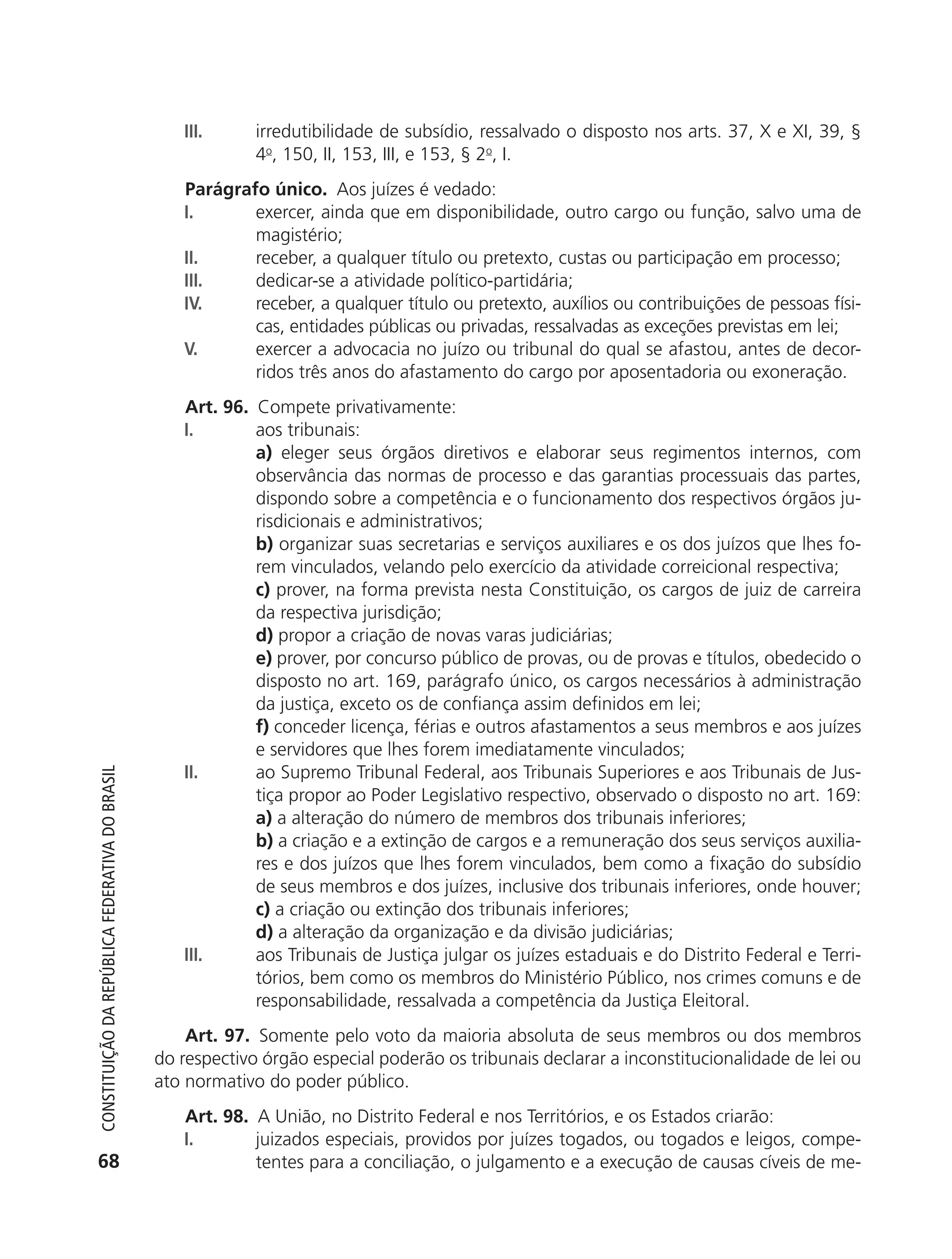 III.      irredutibilidade de subsídio, ressalvado o disposto nos arts. 37, X e XI, 39, §
                                                                         4o, 150, II, 153, III, e 153, § 2o, I.
                                                               Parágrafo único. Aos juízes é vedado:
                                                               I.      exercer, ainda que em disponibilidade, outro cargo ou função, salvo uma de
                                                                       magistério;
                                                               II.     receber, a qualquer título ou pretexto, custas ou participação em processo;
                                                               III.    dedicar-se a atividade político-partidária;
                                                               IV.     receber, a qualquer título ou pretexto, auxílios ou contribuições de pessoas físi-
                                                                       cas, entidades públicas ou privadas, ressalvadas as exceções previstas em lei;
                                                               V.      exercer a advocacia no juízo ou tribunal do qual se afastou, antes de decor-
                                                                       ridos três anos do afastamento do cargo por aposentadoria ou exoneração.
                                                               Art. 96. Compete privativamente:
                                                               I.       aos tribunais:
                                                                        a) eleger seus órgãos diretivos e elaborar seus regimentos internos, com
                                                                        observância das normas de processo e das garantias processuais das partes,
                                                                        dispondo sobre a competência e o funcionamento dos respectivos órgãos ju-
                                                                        risdicionais e administrativos;
                                                                        b) organizar suas secretarias e serviços auxiliares e os dos juízos que lhes fo-
                                                                        rem vinculados, velando pelo exercício da atividade correicional respectiva;
                                                                        c) prover, na forma prevista nesta Constituição, os cargos de juiz de carreira
                                                                        da respectiva jurisdição;
                                                                        d) propor a criação de novas varas judiciárias;
                                                                        e) prover, por concurso público de provas, ou de provas e títulos, obedecido o
                                                                        disposto no art. 169, parágrafo único, os cargos necessários à administração
                                                                        da justiça, exceto os de confiança assim definidos em lei;
                                                                        f) conceder licença, férias e outros afastamentos a seus membros e aos juízes
                                                                        e servidores que lhes forem imediatamente vinculados;
                                                               II.      ao Supremo Tribunal Federal, aos Tribunais Superiores e aos Tribunais de Jus-
           Constituição da RepúbliCa FedeRativa do bRasil




                                                                        tiça propor ao Poder Legislativo respectivo, observado o disposto no art. 169:
                                                                        a) a alteração do número de membros dos tribunais inferiores;
                                                                        b) a criação e a extinção de cargos e a remuneração dos seus serviços auxilia-
                                                                        res e dos juízos que lhes forem vinculados, bem como a fixação do subsídio
                                                                        de seus membros e dos juízes, inclusive dos tribunais inferiores, onde houver;
                                                                        c) a criação ou extinção dos tribunais inferiores;
                                                                        d) a alteração da organização e da divisão judiciárias;
                                                               III.     aos Tribunais de Justiça julgar os juízes estaduais e do Distrito Federal e Terri-
                                                                        tórios, bem como os membros do Ministério Público, nos crimes comuns e de
                                                                        responsabilidade, ressalvada a competência da Justiça Eleitoral.
                                                                Art. 97. Somente pelo voto da maioria absoluta de seus membros ou dos membros
                                                            do respectivo órgão especial poderão os tribunais declarar a inconstitucionalidade de lei ou
                                                            ato normativo do poder público.
                                                               Art. 98. A União, no Distrito Federal e nos Territórios, e os Estados criarão:
                                                               I.       juizados especiais, providos por juízes togados, ou togados e leigos, compe-
           68                                                           tentes para a conciliação, o julgamento e a execução de causas cíveis de me-




6003 - 37293001 miolo 1-236.indd 68                                                                                                                 26/10/2011 10:11:51
 