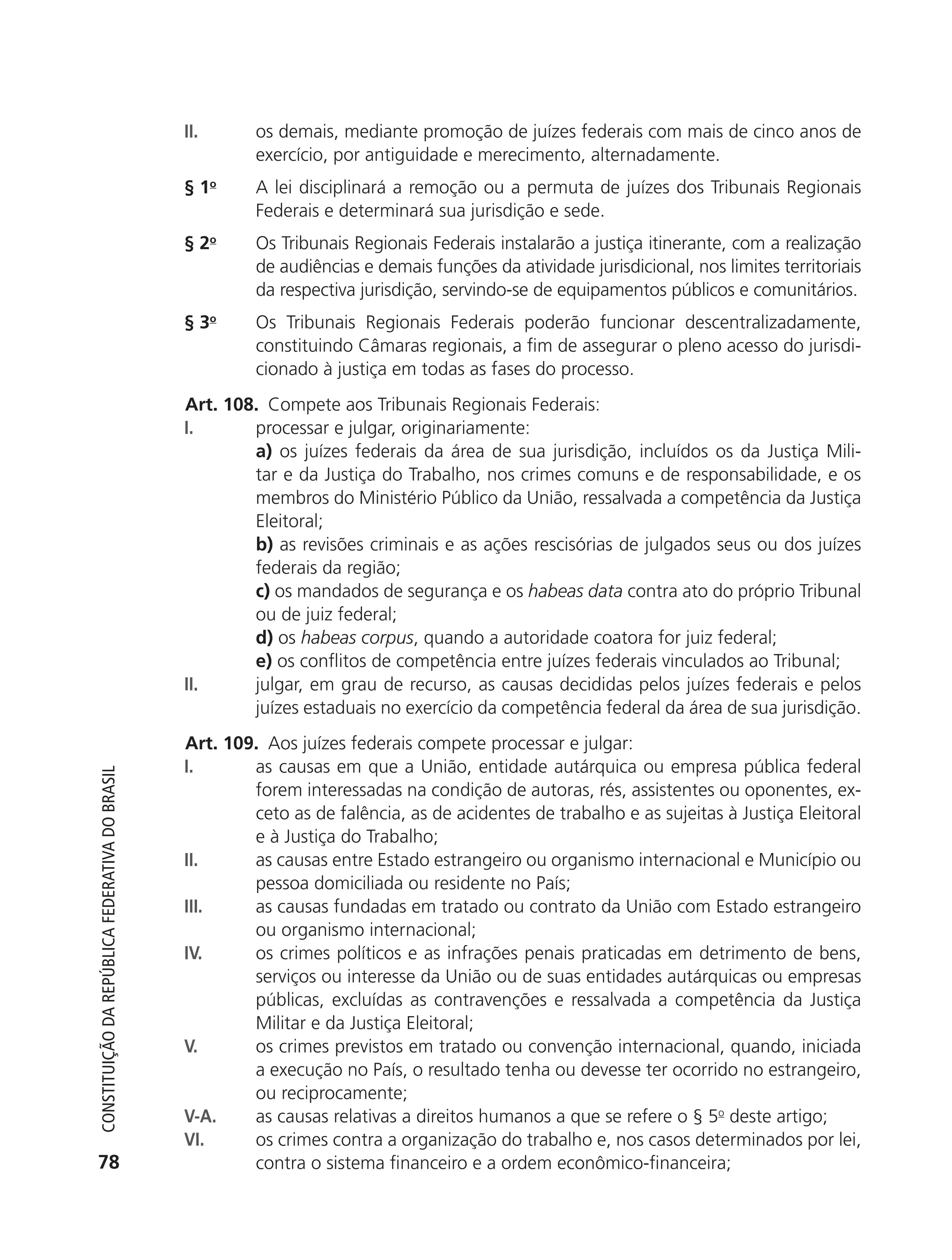 II.      os demais, mediante promoção de juízes federais com mais de cinco anos de
                                                                     exercício, por antiguidade e merecimento, alternadamente.
                                                            § 1o     A lei disciplinará a remoção ou a permuta de juízes dos Tribunais Regionais
                                                                     Federais e determinará sua jurisdição e sede.
                                                            § 2o     Os Tribunais Regionais Federais instalarão a justiça itinerante, com a realização
                                                                     de audiências e demais funções da atividade jurisdicional, nos limites territoriais
                                                                     da respectiva jurisdição, servindo-se de equipamentos públicos e comunitários.
                                                            § 3o     Os Tribunais Regionais Federais poderão funcionar descentralizadamente,
                                                                     constituindo Câmaras regionais, a fim de assegurar o pleno acesso do jurisdi-
                                                                     cionado à justiça em todas as fases do processo.
                                                            Art. 108. Compete aos Tribunais Regionais Federais:
                                                            I.      processar e julgar, originariamente:
                                                                    a) os juízes federais da área de sua jurisdição, incluídos os da Justiça Mili-
                                                                    tar e da Justiça do Trabalho, nos crimes comuns e de responsabilidade, e os
                                                                    membros do Ministério Público da União, ressalvada a competência da Justiça
                                                                    Eleitoral;
                                                                    b) as revisões criminais e as ações rescisórias de julgados seus ou dos juízes
                                                                    federais da região;
                                                                    c) os mandados de segurança e os habeas data contra ato do próprio Tribunal
                                                                    ou de juiz federal;
                                                                    d) os habeas corpus, quando a autoridade coatora for juiz federal;
                                                                    e) os conflitos de competência entre juízes federais vinculados ao Tribunal;
                                                            II.     julgar, em grau de recurso, as causas decididas pelos juízes federais e pelos
                                                                    juízes estaduais no exercício da competência federal da área de sua jurisdição.
                                                            Art. 109. Aos juízes federais compete processar e julgar:
                                                            I.      as causas em que a União, entidade autárquica ou empresa pública federal
           Constituição da RepúbliCa FedeRativa do bRasil




                                                                    forem interessadas na condição de autoras, rés, assistentes ou oponentes, ex-
                                                                    ceto as de falência, as de acidentes de trabalho e as sujeitas à Justiça Eleitoral
                                                                    e à Justiça do Trabalho;
                                                            II.     as causas entre Estado estrangeiro ou organismo internacional e Município ou
                                                                    pessoa domiciliada ou residente no País;
                                                            III.    as causas fundadas em tratado ou contrato da União com Estado estrangeiro
                                                                    ou organismo internacional;
                                                            IV.     os crimes políticos e as infrações penais praticadas em detrimento de bens,
                                                                    serviços ou interesse da União ou de suas entidades autárquicas ou empresas
                                                                    públicas, excluídas as contravenções e ressalvada a competência da Justiça
                                                                    Militar e da Justiça Eleitoral;
                                                            V.      os crimes previstos em tratado ou convenção internacional, quando, iniciada
                                                                    a execução no País, o resultado tenha ou devesse ter ocorrido no estrangeiro,
                                                                    ou reciprocamente;
                                                            V-A.    as causas relativas a direitos humanos a que se refere o § 5o deste artigo;
                                                            VI.     os crimes contra a organização do trabalho e, nos casos determinados por lei,
           78                                                       contra o sistema financeiro e a ordem econômico-financeira;




6003 - 37293001 miolo 1-236.indd 78                                                                                                              26/10/2011 10:11:51
 