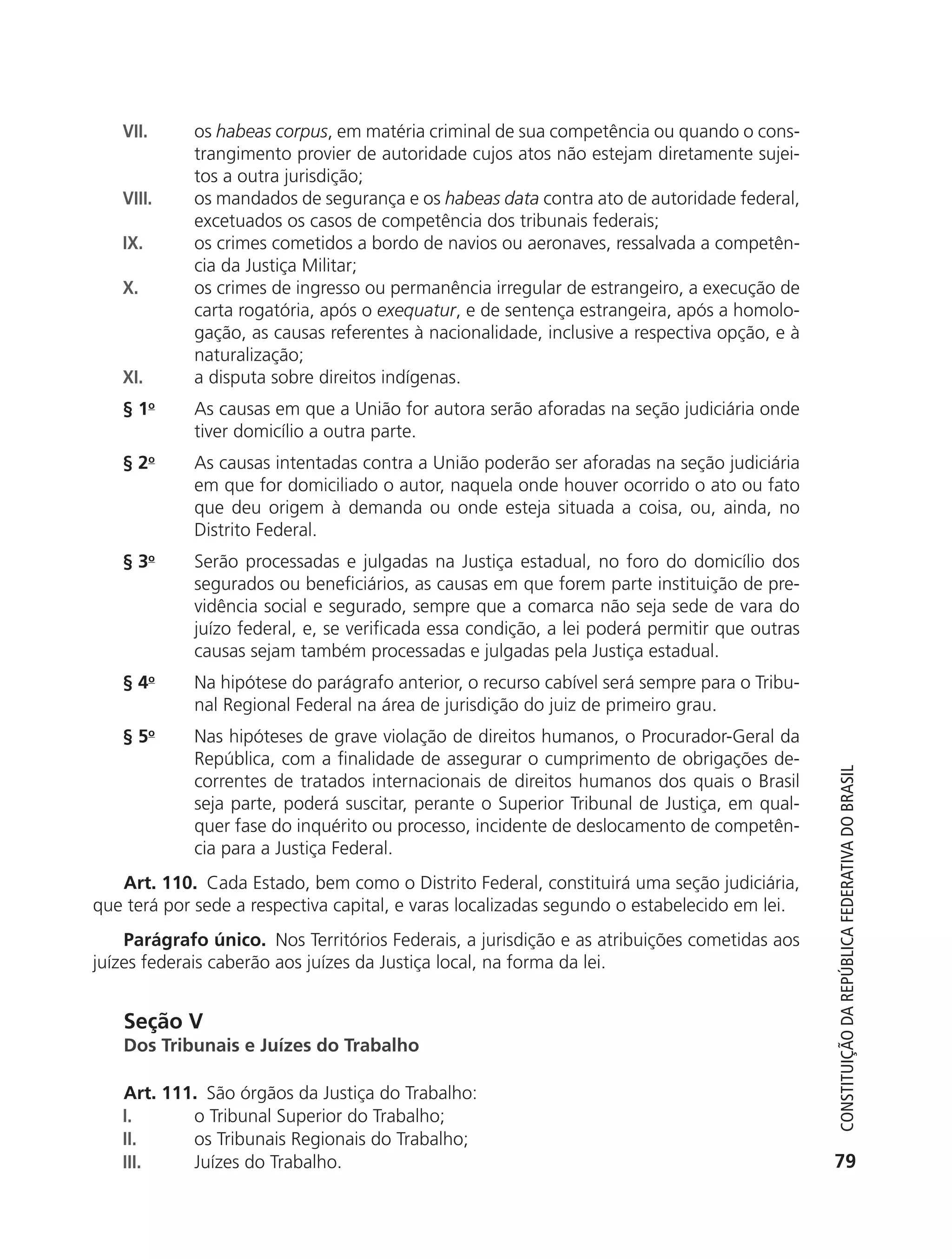 VII.       os habeas corpus, em matéria criminal de sua competência ou quando o cons-
                          trangimento provier de autoridade cujos atos não estejam diretamente sujei-
                          tos a outra jurisdição;
               VIII.      os mandados de segurança e os habeas data contra ato de autoridade federal,
                          excetuados os casos de competência dos tribunais federais;
               IX.        os crimes cometidos a bordo de navios ou aeronaves, ressalvada a competên-
                          cia da Justiça Militar;
               X.         os crimes de ingresso ou permanência irregular de estrangeiro, a execução de
                          carta rogatória, após o exequatur, e de sentença estrangeira, após a homolo-
                          gação, as causas referentes à nacionalidade, inclusive a respectiva opção, e à
                          naturalização;
               XI.        a disputa sobre direitos indígenas.
               § 1o       As causas em que a União for autora serão aforadas na seção judiciária onde
                          tiver domicílio a outra parte.
               § 2o       As causas intentadas contra a União poderão ser aforadas na seção judiciária
                          em que for domiciliado o autor, naquela onde houver ocorrido o ato ou fato
                          que deu origem à demanda ou onde esteja situada a coisa, ou, ainda, no
                          Distrito Federal.
               § 3o       Serão processadas e julgadas na Justiça estadual, no foro do domicílio dos
                          segurados ou beneficiários, as causas em que forem parte instituição de pre-
                          vidência social e segurado, sempre que a comarca não seja sede de vara do
                          juízo federal, e, se verificada essa condição, a lei poderá permitir que outras
                          causas sejam também processadas e julgadas pela Justiça estadual.
               § 4o       Na hipótese do parágrafo anterior, o recurso cabível será sempre para o Tribu-
                          nal Regional Federal na área de jurisdição do juiz de primeiro grau.
               § 5o       Nas hipóteses de grave violação de direitos humanos, o Procurador-Geral da
                          República, com a finalidade de assegurar o cumprimento de obrigações de-



                                                                                                               Constituição da RepúbliCa FedeRativa do bRasil
                          correntes de tratados internacionais de direitos humanos dos quais o Brasil
                          seja parte, poderá suscitar, perante o Superior Tribunal de Justiça, em qual-
                          quer fase do inquérito ou processo, incidente de deslocamento de competên-
                          cia para a Justiça Federal.
              Art. 110. Cada Estado, bem como o Distrito Federal, constituirá uma seção judiciária,
           que terá por sede a respectiva capital, e varas localizadas segundo o estabelecido em lei.
               Parágrafo único. Nos Territórios Federais, a jurisdição e as atribuições cometidas aos
           juízes federais caberão aos juízes da Justiça local, na forma da lei.


               Seção V
               Dos Tribunais e Juízes do Trabalho

               Art. 111. São órgãos da Justiça do Trabalho:
               I.      o Tribunal Superior do Trabalho;
               II.     os Tribunais Regionais do Trabalho;
               III.    Juízes do Trabalho.                                                                    79




6003 - 37293001 miolo 1-236.indd 79                                                                         26/10/2011 10:11:51
 