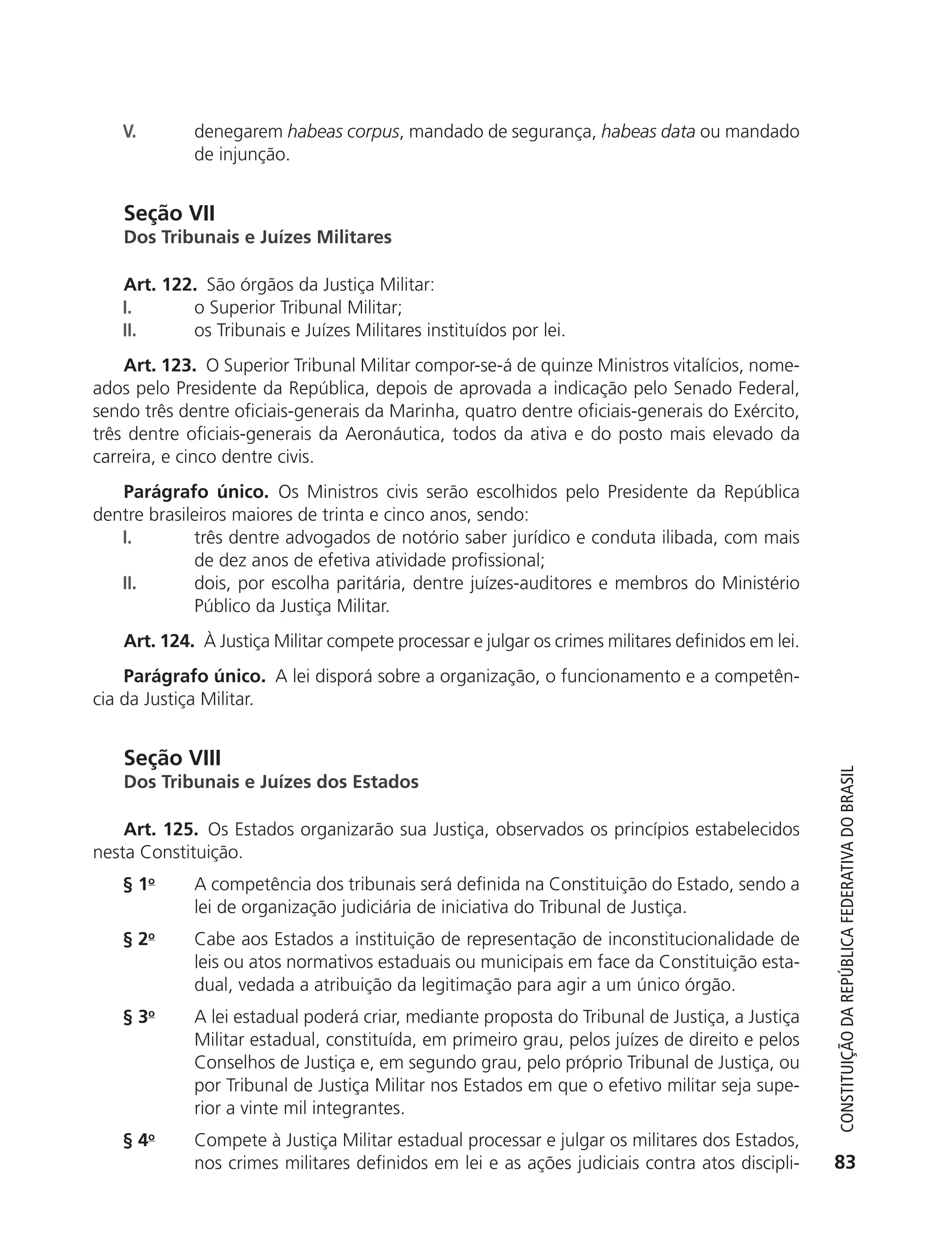 V.         denegarem habeas corpus, mandado de segurança, habeas data ou mandado
                          de injunção.


               Seção VII
               Dos Tribunais e Juízes Militares

               Art. 122. São órgãos da Justiça Militar:
               I.      o Superior Tribunal Militar;
               II.     os Tribunais e Juízes Militares instituídos por lei.
               Art. 123. O Superior Tribunal Militar compor-se-á de quinze Ministros vitalícios, nome-
           ados pelo Presidente da República, depois de aprovada a indicação pelo Senado Federal,
           sendo três dentre oficiais-generais da Marinha, quatro dentre oficiais-generais do Exército,
           três dentre oficiais-generais da Aeronáutica, todos da ativa e do posto mais elevado da
           carreira, e cinco dentre civis.
              Parágrafo único. Os Ministros civis serão escolhidos pelo Presidente da República
           dentre brasileiros maiores de trinta e cinco anos, sendo:
              I.        três dentre advogados de notório saber jurídico e conduta ilibada, com mais
                        de dez anos de efetiva atividade profissional;
              II.       dois, por escolha paritária, dentre juízes-auditores e membros do Ministério
                        Público da Justiça Militar.
               Art. 124. À Justiça Militar compete processar e julgar os crimes militares definidos em lei.
               Parágrafo único. A lei disporá sobre a organização, o funcionamento e a competên-
           cia da Justiça Militar.


               Seção VIII



                                                                                                                 Constituição da RepúbliCa FedeRativa do bRasil
               Dos Tribunais e Juízes dos Estados

               Art. 125. Os Estados organizarão sua Justiça, observados os princípios estabelecidos
           nesta Constituição.
               § 1o       A competência dos tribunais será definida na Constituição do Estado, sendo a
                          lei de organização judiciária de iniciativa do Tribunal de Justiça.
               § 2o       Cabe aos Estados a instituição de representação de inconstitucionalidade de
                          leis ou atos normativos estaduais ou municipais em face da Constituição esta-
                          dual, vedada a atribuição da legitimação para agir a um único órgão.
               § 3o       A lei estadual poderá criar, mediante proposta do Tribunal de Justiça, a Justiça
                          Militar estadual, constituída, em primeiro grau, pelos juízes de direito e pelos
                          Conselhos de Justiça e, em segundo grau, pelo próprio Tribunal de Justiça, ou
                          por Tribunal de Justiça Militar nos Estados em que o efetivo militar seja supe-
                          rior a vinte mil integrantes.
               § 4o       Compete à Justiça Militar estadual processar e julgar os militares dos Estados,
                          nos crimes militares definidos em lei e as ações judiciais contra atos discipli-      83




6003 - 37293001 miolo 1-236.indd 83                                                                           26/10/2011 10:11:52
 
