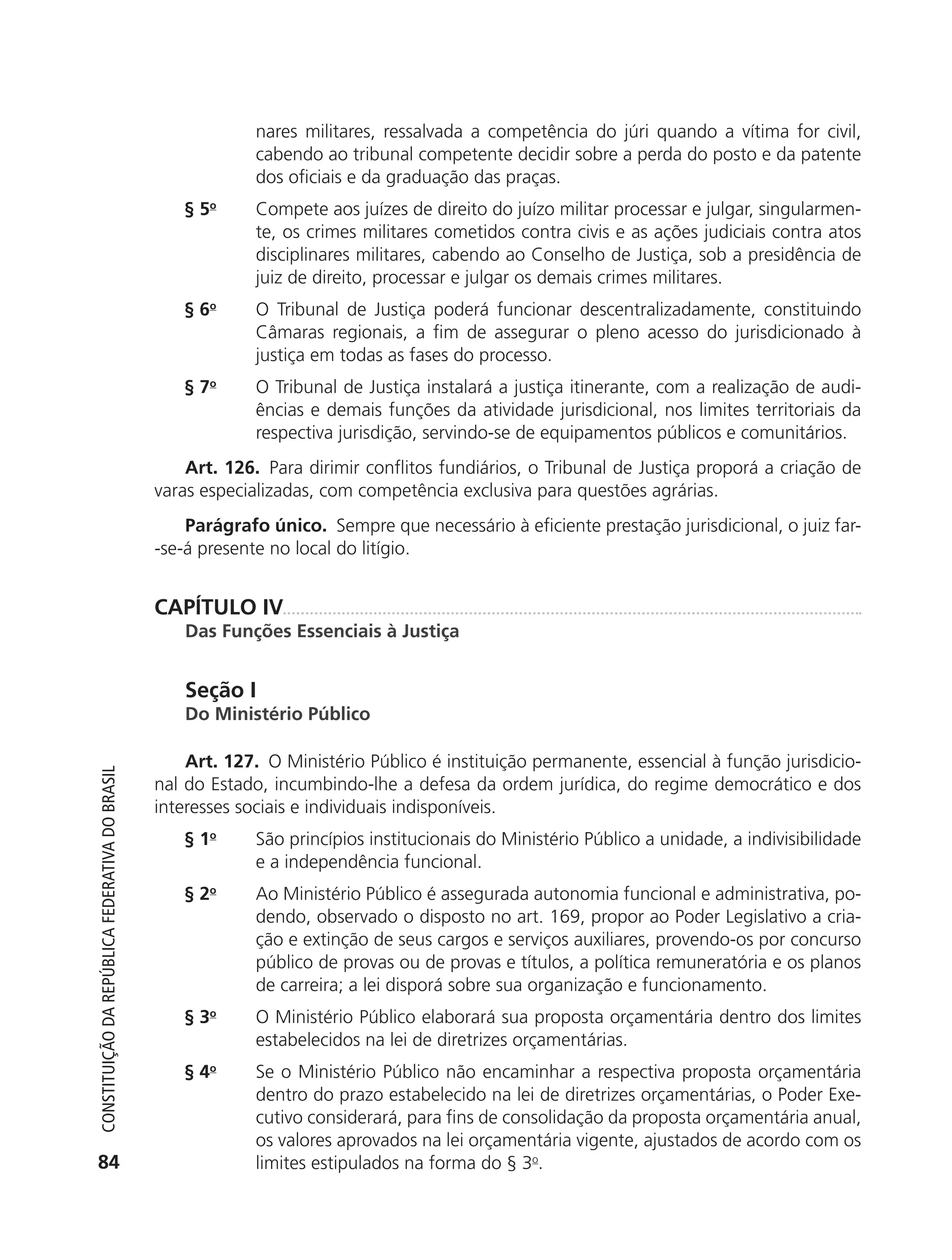 nares militares, ressalvada a competência do júri quando a vítima for civil,
                                                                         cabendo ao tribunal competente decidir sobre a perda do posto e da patente
                                                                         dos oficiais e da graduação das praças.
                                                               § 5o      Compete aos juízes de direito do juízo militar processar e julgar, singularmen-
                                                                         te, os crimes militares cometidos contra civis e as ações judiciais contra atos
                                                                         disciplinares militares, cabendo ao Conselho de Justiça, sob a presidência de
                                                                         juiz de direito, processar e julgar os demais crimes militares.
                                                               § 6o      O Tribunal de Justiça poderá funcionar descentralizadamente, constituindo
                                                                         Câmaras regionais, a fim de assegurar o pleno acesso do jurisdicionado à
                                                                         justiça em todas as fases do processo.
                                                               § 7o      O Tribunal de Justiça instalará a justiça itinerante, com a realização de audi-
                                                                         ências e demais funções da atividade jurisdicional, nos limites territoriais da
                                                                         respectiva jurisdição, servindo-se de equipamentos públicos e comunitários.
                                                                Art. 126. Para dirimir conflitos fundiários, o Tribunal de Justiça proporá a criação de
                                                            varas especializadas, com competência exclusiva para questões agrárias.
                                                                Parágrafo único. Sempre que necessário à eficiente prestação jurisdicional, o juiz far-
                                                            -se-á presente no local do litígio.


                                                            CAPÍTULO IV
                                                               Das Funções Essenciais à Justiça


                                                               Seção I
                                                               Do Ministério Público

                                                                Art. 127. O Ministério Público é instituição permanente, essencial à função jurisdicio-
           Constituição da RepúbliCa FedeRativa do bRasil




                                                            nal do Estado, incumbindo-lhe a defesa da ordem jurídica, do regime democrático e dos
                                                            interesses sociais e individuais indisponíveis.
                                                               § 1o      São princípios institucionais do Ministério Público a unidade, a indivisibilidade
                                                                         e a independência funcional.
                                                               § 2o      Ao Ministério Público é assegurada autonomia funcional e administrativa, po-
                                                                         dendo, observado o disposto no art. 169, propor ao Poder Legislativo a cria-
                                                                         ção e extinção de seus cargos e serviços auxiliares, provendo-os por concurso
                                                                         público de provas ou de provas e títulos, a política remuneratória e os planos
                                                                         de carreira; a lei disporá sobre sua organização e funcionamento.
                                                               § 3o      O Ministério Público elaborará sua proposta orçamentária dentro dos limites
                                                                         estabelecidos na lei de diretrizes orçamentárias.
                                                               § 4o      Se o Ministério Público não encaminhar a respectiva proposta orçamentária
                                                                         dentro do prazo estabelecido na lei de diretrizes orçamentárias, o Poder Exe-
                                                                         cutivo considerará, para fins de consolidação da proposta orçamentária anual,
                                                                         os valores aprovados na lei orçamentária vigente, ajustados de acordo com os
           84                                                            limites estipulados na forma do § 3o.




6003 - 37293001 miolo 1-236.indd 84                                                                                                                 26/10/2011 10:11:52
 