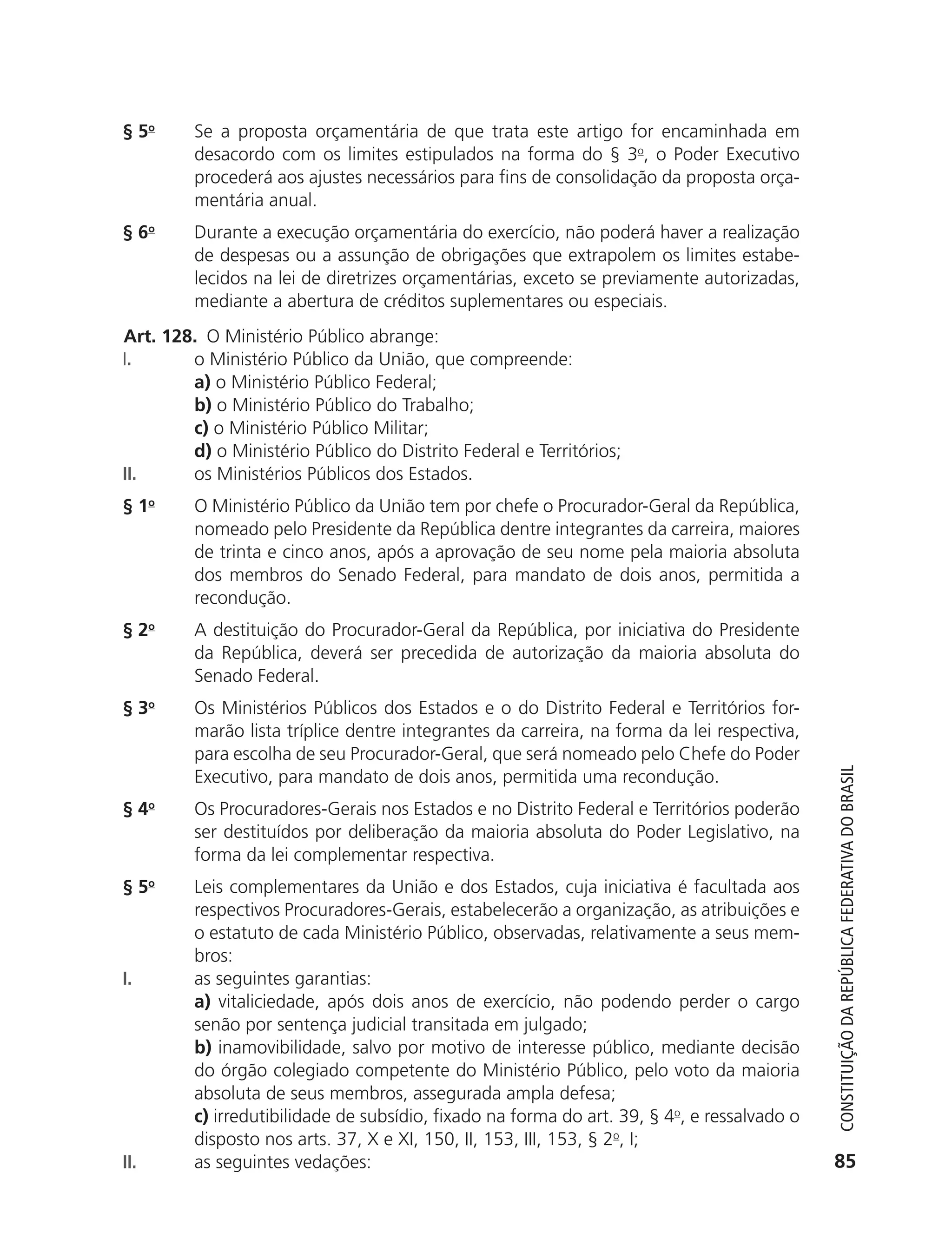 § 5o       Se a proposta orçamentária de que trata este artigo for encaminhada em
                          desacordo com os limites estipulados na forma do § 3o, o Poder Executivo
                          procederá aos ajustes necessários para fins de consolidação da proposta orça-
                          mentária anual.
               § 6o       Durante a execução orçamentária do exercício, não poderá haver a realização
                          de despesas ou a assunção de obrigações que extrapolem os limites estabe-
                          lecidos na lei de diretrizes orçamentárias, exceto se previamente autorizadas,
                          mediante a abertura de créditos suplementares ou especiais.
               Art. 128. O Ministério Público abrange:
               I.      o Ministério Público da União, que compreende:
                       a) o Ministério Público Federal;
                       b) o Ministério Público do Trabalho;
                       c) o Ministério Público Militar;
                       d) o Ministério Público do Distrito Federal e Territórios;
               II.     os Ministérios Públicos dos Estados.
               § 1o       O Ministério Público da União tem por chefe o Procurador-Geral da República,
                          nomeado pelo Presidente da República dentre integrantes da carreira, maiores
                          de trinta e cinco anos, após a aprovação de seu nome pela maioria absoluta
                          dos membros do Senado Federal, para mandato de dois anos, permitida a
                          recondução.
               § 2o       A destituição do Procurador-Geral da República, por iniciativa do Presidente
                          da República, deverá ser precedida de autorização da maioria absoluta do
                          Senado Federal.
               § 3o       Os Ministérios Públicos dos Estados e o do Distrito Federal e Territórios for-
                          marão lista tríplice dentre integrantes da carreira, na forma da lei respectiva,
                          para escolha de seu Procurador-Geral, que será nomeado pelo Chefe do Poder




                                                                                                                 Constituição da RepúbliCa FedeRativa do bRasil
                          Executivo, para mandato de dois anos, permitida uma recondução.
               § 4o       Os Procuradores-Gerais nos Estados e no Distrito Federal e Territórios poderão
                          ser destituídos por deliberação da maioria absoluta do Poder Legislativo, na
                          forma da lei complementar respectiva.
               § 5o       Leis complementares da União e dos Estados, cuja iniciativa é facultada aos
                          respectivos Procuradores-Gerais, estabelecerão a organização, as atribuições e
                          o estatuto de cada Ministério Público, observadas, relativamente a seus mem-
                          bros:
               I.         as seguintes garantias:
                          a) vitaliciedade, após dois anos de exercício, não podendo perder o cargo
                          senão por sentença judicial transitada em julgado;
                          b) inamovibilidade, salvo por motivo de interesse público, mediante decisão
                          do órgão colegiado competente do Ministério Público, pelo voto da maioria
                          absoluta de seus membros, assegurada ampla defesa;
                          c) irredutibilidade de subsídio, fixado na forma do art. 39, § 4o, e ressalvado o
                          disposto nos arts. 37, X e XI, 150, II, 153, III, 153, § 2o, I;
               II.        as seguintes vedações:                                                                85




6003 - 37293001 miolo 1-236.indd 85                                                                           26/10/2011 10:11:52
 