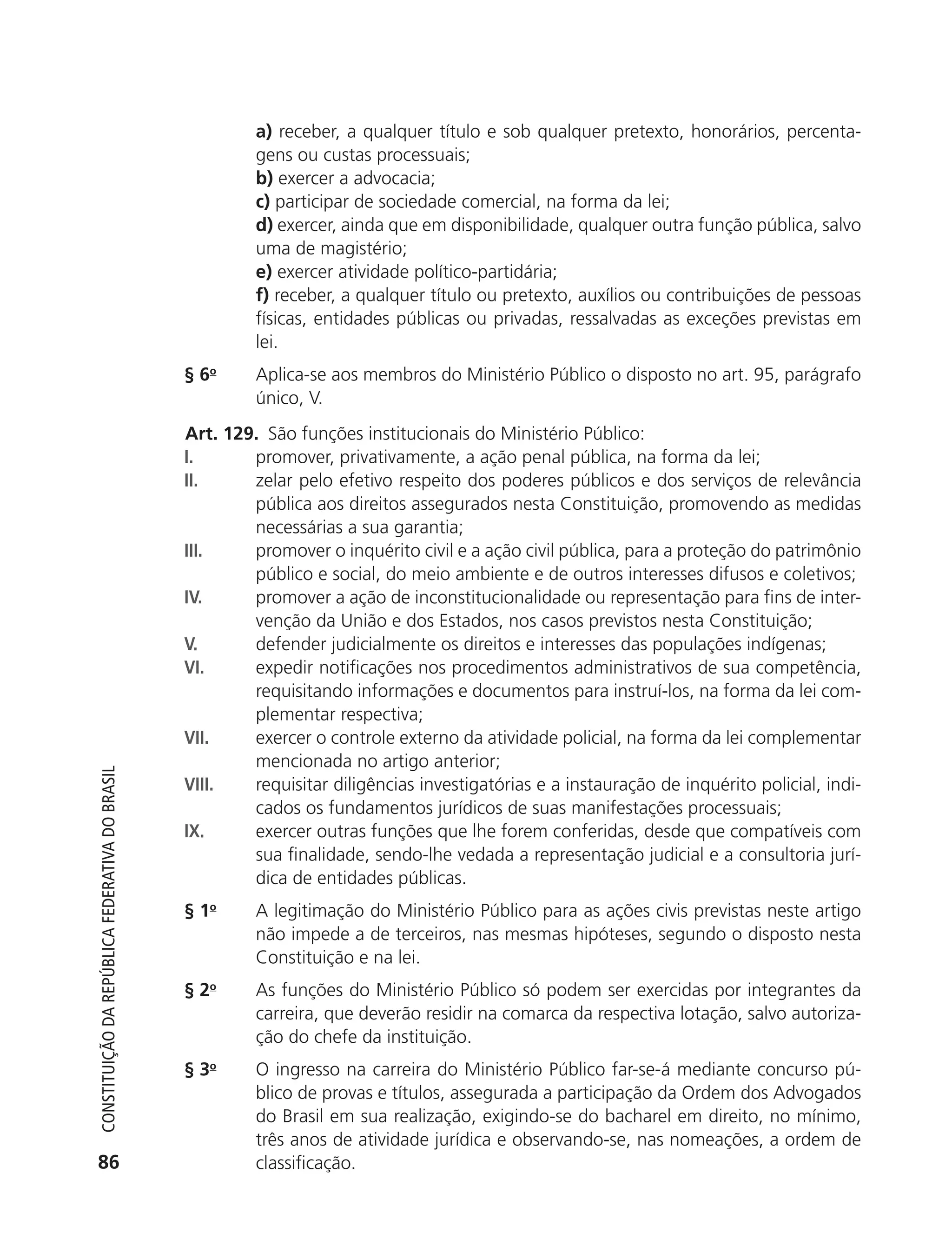 a) receber, a qualquer título e sob qualquer pretexto, honorários, percenta-
                                                                     gens ou custas processuais;
                                                                     b) exercer a advocacia;
                                                                     c) participar de sociedade comercial, na forma da lei;
                                                                     d) exercer, ainda que em disponibilidade, qualquer outra função pública, salvo
                                                                     uma de magistério;
                                                                     e) exercer atividade político-partidária;
                                                                     f) receber, a qualquer título ou pretexto, auxílios ou contribuições de pessoas
                                                                     físicas, entidades públicas ou privadas, ressalvadas as exceções previstas em
                                                                     lei.
                                                            § 6o     Aplica-se aos membros do Ministério Público o disposto no art. 95, parágrafo
                                                                     único, V.
                                                            Art. 129. São funções institucionais do Ministério Público:
                                                            I.      promover, privativamente, a ação penal pública, na forma da lei;
                                                            II.     zelar pelo efetivo respeito dos poderes públicos e dos serviços de relevância
                                                                    pública aos direitos assegurados nesta Constituição, promovendo as medidas
                                                                    necessárias a sua garantia;
                                                            III.    promover o inquérito civil e a ação civil pública, para a proteção do patrimônio
                                                                    público e social, do meio ambiente e de outros interesses difusos e coletivos;
                                                            IV.     promover a ação de inconstitucionalidade ou representação para fins de inter-
                                                                    venção da União e dos Estados, nos casos previstos nesta Constituição;
                                                            V.      defender judicialmente os direitos e interesses das populações indígenas;
                                                            VI.     expedir notificações nos procedimentos administrativos de sua competência,
                                                                    requisitando informações e documentos para instruí-los, na forma da lei com-
                                                                    plementar respectiva;
                                                            VII.    exercer o controle externo da atividade policial, na forma da lei complementar
                                                                    mencionada no artigo anterior;
           Constituição da RepúbliCa FedeRativa do bRasil




                                                            VIII.   requisitar diligências investigatórias e a instauração de inquérito policial, indi-
                                                                    cados os fundamentos jurídicos de suas manifestações processuais;
                                                            IX.     exercer outras funções que lhe forem conferidas, desde que compatíveis com
                                                                    sua finalidade, sendo-lhe vedada a representação judicial e a consultoria jurí-
                                                                    dica de entidades públicas.
                                                            § 1o     A legitimação do Ministério Público para as ações civis previstas neste artigo
                                                                     não impede a de terceiros, nas mesmas hipóteses, segundo o disposto nesta
                                                                     Constituição e na lei.
                                                            § 2o     As funções do Ministério Público só podem ser exercidas por integrantes da
                                                                     carreira, que deverão residir na comarca da respectiva lotação, salvo autoriza-
                                                                     ção do chefe da instituição.
                                                            § 3o     O ingresso na carreira do Ministério Público far-se-á mediante concurso pú-
                                                                     blico de provas e títulos, assegurada a participação da Ordem dos Advogados
                                                                     do Brasil em sua realização, exigindo-se do bacharel em direito, no mínimo,
                                                                     três anos de atividade jurídica e observando-se, nas nomeações, a ordem de
           86                                                        classificação.




6003 - 37293001 miolo 1-236.indd 86                                                                                                              26/10/2011 10:11:52
 