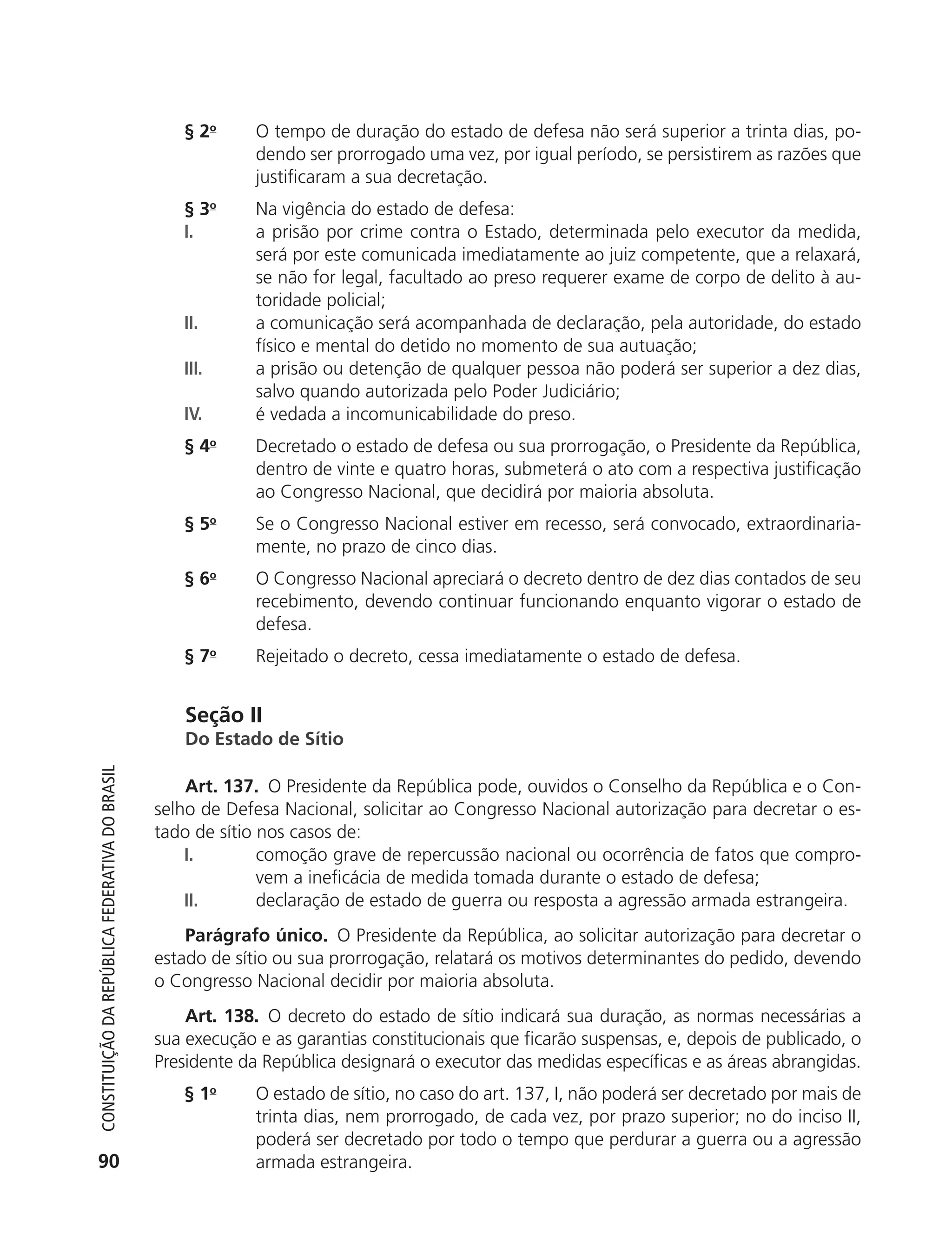 § 2o      O tempo de duração do estado de defesa não será superior a trinta dias, po-
                                                                         dendo ser prorrogado uma vez, por igual período, se persistirem as razões que
                                                                         justificaram a sua decretação.
                                                               § 3o      Na vigência do estado de defesa:
                                                               I.        a prisão por crime contra o Estado, determinada pelo executor da medida,
                                                                         será por este comunicada imediatamente ao juiz competente, que a relaxará,
                                                                         se não for legal, facultado ao preso requerer exame de corpo de delito à au-
                                                                         toridade policial;
                                                               II.       a comunicação será acompanhada de declaração, pela autoridade, do estado
                                                                         físico e mental do detido no momento de sua autuação;
                                                               III.      a prisão ou detenção de qualquer pessoa não poderá ser superior a dez dias,
                                                                         salvo quando autorizada pelo Poder Judiciário;
                                                               IV.       é vedada a incomunicabilidade do preso.
                                                               § 4o      Decretado o estado de defesa ou sua prorrogação, o Presidente da República,
                                                                         dentro de vinte e quatro horas, submeterá o ato com a respectiva justificação
                                                                         ao Congresso Nacional, que decidirá por maioria absoluta.
                                                               § 5o      Se o Congresso Nacional estiver em recesso, será convocado, extraordinaria-
                                                                         mente, no prazo de cinco dias.
                                                               § 6o      O Congresso Nacional apreciará o decreto dentro de dez dias contados de seu
                                                                         recebimento, devendo continuar funcionando enquanto vigorar o estado de
                                                                         defesa.
                                                               § 7o      Rejeitado o decreto, cessa imediatamente o estado de defesa.


                                                                Seção II
                                                                Do Estado de Sítio
           Constituição da RepúbliCa FedeRativa do bRasil




                                                                Art. 137. O Presidente da República pode, ouvidos o Conselho da República e o Con-
                                                            selho de Defesa Nacional, solicitar ao Congresso Nacional autorização para decretar o es-
                                                            tado de sítio nos casos de:
                                                                I.        comoção grave de repercussão nacional ou ocorrência de fatos que compro-
                                                                          vem a ineficácia de medida tomada durante o estado de defesa;
                                                                II.       declaração de estado de guerra ou resposta a agressão armada estrangeira.
                                                                Parágrafo único. O Presidente da República, ao solicitar autorização para decretar o
                                                            estado de sítio ou sua prorrogação, relatará os motivos determinantes do pedido, devendo
                                                            o Congresso Nacional decidir por maioria absoluta.
                                                                Art. 138. O decreto do estado de sítio indicará sua duração, as normas necessárias a
                                                            sua execução e as garantias constitucionais que ficarão suspensas, e, depois de publicado, o
                                                            Presidente da República designará o executor das medidas específicas e as áreas abrangidas.
                                                               § 1o      O estado de sítio, no caso do art. 137, I, não poderá ser decretado por mais de
                                                                         trinta dias, nem prorrogado, de cada vez, por prazo superior; no do inciso II,
                                                                         poderá ser decretado por todo o tempo que perdurar a guerra ou a agressão
           90                                                            armada estrangeira.




6003 - 37293001 miolo 1-236.indd 90                                                                                                               26/10/2011 10:11:52
 