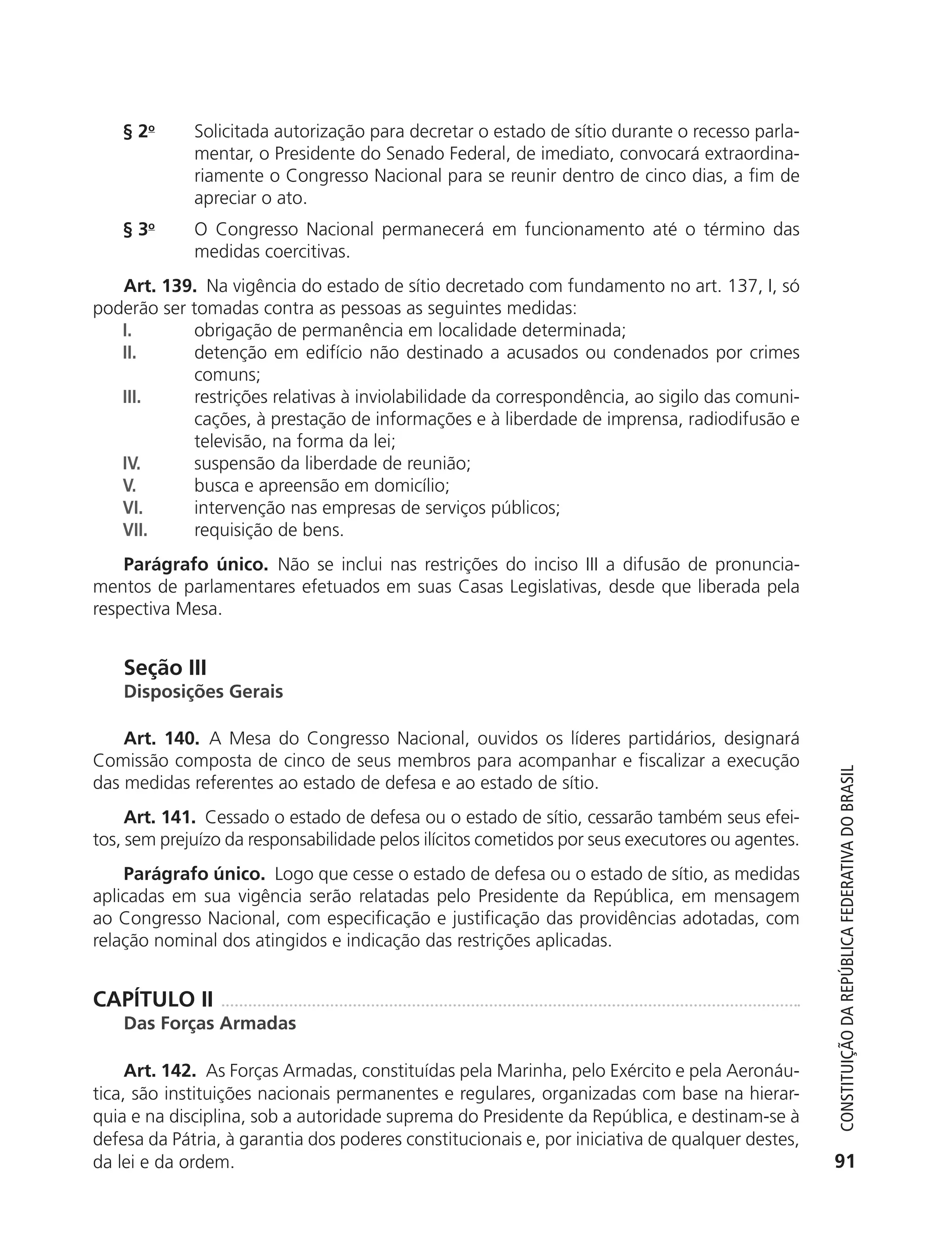 § 2o       Solicitada autorização para decretar o estado de sítio durante o recesso parla-
                          mentar, o Presidente do Senado Federal, de imediato, convocará extraordina-
                          riamente o Congresso Nacional para se reunir dentro de cinco dias, a fim de
                          apreciar o ato.
               § 3o       O Congresso Nacional permanecerá em funcionamento até o término das
                          medidas coercitivas.
              Art. 139. Na vigência do estado de sítio decretado com fundamento no art. 137, I, só
           poderão ser tomadas contra as pessoas as seguintes medidas:
              I.        obrigação de permanência em localidade determinada;
              II.       detenção em edifício não destinado a acusados ou condenados por crimes
                        comuns;
              III.      restrições relativas à inviolabilidade da correspondência, ao sigilo das comuni-
                        cações, à prestação de informações e à liberdade de imprensa, radiodifusão e
                        televisão, na forma da lei;
              IV.       suspensão da liberdade de reunião;
              V.        busca e apreensão em domicílio;
              VI.       intervenção nas empresas de serviços públicos;
              VII.      requisição de bens.
               Parágrafo único. Não se inclui nas restrições do inciso III a difusão de pronuncia-
           mentos de parlamentares efetuados em suas Casas Legislativas, desde que liberada pela
           respectiva Mesa.


               Seção III
               Disposições Gerais

               Art. 140. A Mesa do Congresso Nacional, ouvidos os líderes partidários, designará
           Comissão composta de cinco de seus membros para acompanhar e fiscalizar a execução



                                                                                                               Constituição da RepúbliCa FedeRativa do bRasil
           das medidas referentes ao estado de defesa e ao estado de sítio.
                Art. 141. Cessado o estado de defesa ou o estado de sítio, cessarão também seus efei-
           tos, sem prejuízo da responsabilidade pelos ilícitos cometidos por seus executores ou agentes.
               Parágrafo único. Logo que cesse o estado de defesa ou o estado de sítio, as medidas
           aplicadas em sua vigência serão relatadas pelo Presidente da República, em mensagem
           ao Congresso Nacional, com especificação e justificação das providências adotadas, com
           relação nominal dos atingidos e indicação das restrições aplicadas.


           CAPÍTULO II
               Das Forças Armadas

                Art. 142. As Forças Armadas, constituídas pela Marinha, pelo Exército e pela Aeronáu-
           tica, são instituições nacionais permanentes e regulares, organizadas com base na hierar-
           quia e na disciplina, sob a autoridade suprema do Presidente da República, e destinam-se à
           defesa da Pátria, à garantia dos poderes constitucionais e, por iniciativa de qualquer destes,
           da lei e da ordem.                                                                                 91




6003 - 37293001 miolo 1-236.indd 91                                                                         26/10/2011 10:11:52
 