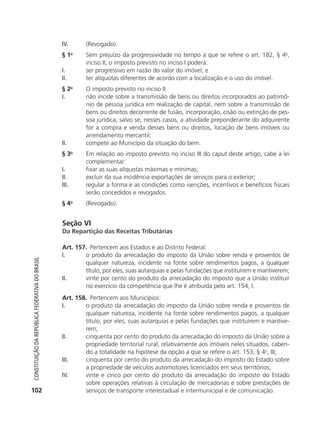 IV.        (Revogado).
                                                            §1     o
                                                                       Sem prejuízo da progressividade no tempo a que se refere o art. 182, § 4o,
                                                                       inciso II, o imposto previsto no inciso I poderá:
                                                            I.         ser progressivo em razão do valor do imóvel; e
                                                            II.        ter alíquotas diferentes de acordo com a localização e o uso do imóvel.
                                                            § 2o       O imposto previsto no inciso II:
                                                            I.         não incide sobre a transmissão de bens ou direitos incorporados ao patrimô-
                                                                       nio de pessoa jurídica em realização de capital, nem sobre a transmissão de
                                                                       bens ou direitos decorrente de fusão, incorporação, cisão ou extinção de pes-
                                                                       soa jurídica, salvo se, nesses casos, a atividade preponderante do adquirente
                                                                       for a compra e venda desses bens ou direitos, locação de bens imóveis ou
                                                                       arrendamento mercantil;
                                                            II.        compete ao Município da situação do bem.
                                                            § 3o       Em relação ao imposto previsto no inciso III do caput deste artigo, cabe à lei
                                                                       complementar:
                                                            I.         fixar as suas alíquotas máximas e mínimas;
                                                            II.        excluir da sua incidência exportações de serviços para o exterior;
                                                            III.       regular a forma e as condições como isenções, incentivos e benefícios fiscais
                                                                       serão concedidos e revogados.
                                                            § 4o       (Revogado).


                                                            Seção VI
                                                            Da Repartição das Receitas Tributárias

                                                            Art. 157. Pertencem aos Estados e ao Distrito Federal:
                                                            I.      o produto da arrecadação do imposto da União sobre renda e proventos de
           Constituição da RepúbliCa FedeRativa do bRasil




                                                                    qualquer natureza, incidente na fonte sobre rendimentos pagos, a qualquer
                                                                    título, por eles, suas autarquias e pelas fundações que instituírem e mantiverem;
                                                            II.     vinte por cento do produto da arrecadação do imposto que a União instituir
                                                                    no exercício da competência que lhe é atribuída pelo art. 154, I.
                                                            Art. 158. Pertencem aos Municípios:
                                                            I.      o produto da arrecadação do imposto da União sobre renda e proventos de
                                                                    qualquer natureza, incidente na fonte sobre rendimentos pagos, a qualquer
                                                                    título, por eles, suas autarquias e pelas fundações que instituírem e mantive-
                                                                    rem;
                                                            II.     cinquenta por cento do produto da arrecadação do imposto da União sobre a
                                                                    propriedade territorial rural, relativamente aos imóveis neles situados, caben-
                                                                    do a totalidade na hipótese da opção a que se refere o art. 153, § 4o, III;
                                                            III.    cinquenta por cento do produto da arrecadação do imposto do Estado sobre
                                                                    a propriedade de veículos automotores licenciados em seus territórios;
                                                            IV.     vinte e cinco por cento do produto da arrecadação do imposto do Estado
                                                                    sobre operações relativas à circulação de mercadorias e sobre prestações de
          102                                                       serviços de transporte interestadual e intermunicipal e de comunicação.




6003 - 37293001 miolo 1-236.indd 102                                                                                                           26/10/2011 10:11:53
 