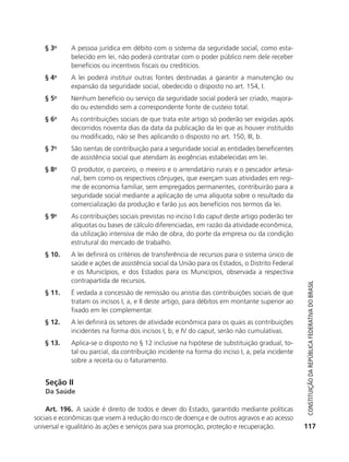 § 3o       A pessoa jurídica em débito com o sistema da seguridade social, como esta-
                          belecido em lei, não poderá contratar com o poder público nem dele receber
                          benefícios ou incentivos fiscais ou creditícios.
               § 4o       A lei poderá instituir outras fontes destinadas a garantir a manutenção ou
                          expansão da seguridade social, obedecido o disposto no art. 154, I.
               § 5o       Nenhum benefício ou serviço da seguridade social poderá ser criado, majora-
                          do ou estendido sem a correspondente fonte de custeio total.
               § 6o       As contribuições sociais de que trata este artigo só poderão ser exigidas após
                          decorridos noventa dias da data da publicação da lei que as houver instituído
                          ou modificado, não se lhes aplicando o disposto no art. 150, III, b.
               § 7o       São isentas de contribuição para a seguridade social as entidades beneficentes
                          de assistência social que atendam às exigências estabelecidas em lei.
               § 8o       O produtor, o parceiro, o meeiro e o arrendatário rurais e o pescador artesa-
                          nal, bem como os respectivos cônjuges, que exerçam suas atividades em regi-
                          me de economia familiar, sem empregados permanentes, contribuirão para a
                          seguridade social mediante a aplicação de uma alíquota sobre o resultado da
                          comercialização da produção e farão jus aos benefícios nos termos da lei.
               § 9o       As contribuições sociais previstas no inciso I do caput deste artigo poderão ter
                          alíquotas ou bases de cálculo diferenciadas, em razão da atividade econômica,
                          da utilização intensiva de mão de obra, do porte da empresa ou da condição
                          estrutural do mercado de trabalho.
               § 10.      A lei definirá os critérios de transferência de recursos para o sistema único de
                          saúde e ações de assistência social da União para os Estados, o Distrito Federal
                          e os Municípios, e dos Estados para os Municípios, observada a respectiva
                          contrapartida de recursos.



                                                                                                                 Constituição da RepúbliCa FedeRativa do bRasil
               § 11.      É vedada a concessão de remissão ou anistia das contribuições sociais de que
                          tratam os incisos I, a, e II deste artigo, para débitos em montante superior ao
                          fixado em lei complementar.
               § 12.      A lei definirá os setores de atividade econômica para os quais as contribuições
                          incidentes na forma dos incisos I, b; e IV do caput, serão não cumulativas.
               § 13.      Aplica-se o disposto no § 12 inclusive na hipótese de substituição gradual, to-
                          tal ou parcial, da contribuição incidente na forma do inciso I, a, pela incidente
                          sobre a receita ou o faturamento.


               Seção II
               Da Saúde

               Art. 196. A saúde é direito de todos e dever do Estado, garantido mediante políticas
           sociais e econômicas que visem à redução do risco de doença e de outros agravos e ao acesso
           universal e igualitário às ações e serviços para sua promoção, proteção e recuperação.              117




6003 - 37293001 miolo 1-236.indd 117                                                                          26/10/2011 10:11:54
 