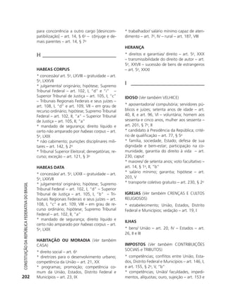 para concorrência a outro cargo [desincom-            * trabalhador/ salário mínimo capaz de aten-
                                                            patibilização] – art. 14, § 6o – cônjuge e de-        dimento – art. 7o, IV – rural – art. 187, VIII
                                                            mais parentes – art. 14, § 7o
                                                                                                                  HERANçA
                                                            H                                                     * direitos e garantias/ direito – art. 5o, XXX
                                                                                                                  – transmissibilidade do direito de autor – art.
                                                                                                                  5o, XXVII – sucessão de bens de estrangeiros
                                                            HABEAS CORPUS                                         – art. 5o, XXXI
                                                            * concessão/ art. 5o, LXVIII – gratuidade – art.
                                                            5o, LXXVII
                                                            * julgamento/ originário; hipótese; Supremo
                                                                                                                  I
                                                            Tribunal Federal – art. 102, I, “d” e “i” –
                                                            Superior Tribunal de Justiça – art. 105, I, “c”       IDOSO (Ver também VELHICE)
                                                            – Tribunais Regionais Federais e seus juízes –
                                                            art. 108, I, “d” e art. 109, VII – em grau de         * aposentadoria/ compulsória; servidores pú-
                                                            recurso ordinário; hipótese; Supremo Tribunal         blicos e juízes; setenta anos de idade – art.
                                                            Federal – art. 102, II, “a” – Superior Tribunal       40, II, e art. 96, VI – voluntária; homem aos
                                                            de Justiça – art. 105, II, “a”                        sessenta e cinco anos, mulher aos sessenta –
                                                            * mandado de segurança; direito líquido e             art. 201, § 7o, II
                                                            certo não amparado por habeas corpus – art.           * candidato à Presidência da República; crité-
                                                            5o, LXIX                                              rio de qualificação – art. 77, § 5o
                                                            * não cabimento; punições disciplinares mili-         * família, sociedade, Estado; defesa de sua
                                                            tares – art. 142, § 2o                                dignidade e bem-estar; participação na co-
                                                            * Tribunal Superior Eleitoral; denegatórias; re-      munidade, garantia do direito à vida – art.
                                                            curso; exceção – art. 121, § 3o                       230, caput
                                                                                                                  * maiores/ de setenta anos; voto facultativo –
                                                            HABEAS DATA                                           art. 14, § 1o, II, “b”
                                                            * concessão/ art. 5o, LXXII – gratuidade – art.       * salário mínimo; garantia; hipótese – art.
                                                            5o, LXXVII                                            203, V
                                                            * julgamento/ originário; hipótese; Supremo           * transporte coletivo gratuito – art. 230, § 2o
           Constituição da RepúbliCa FedeRativa do bRasil




                                                            Tribunal Federal – art. 102, I, “d” – Superior
                                                            Tribunal de Justiça – art. 105, I, “b” – Tri-         IGREJAS (Ver também CRENÇAS E CULTOS
                                                            bunais Regionais Federais e seus juízes – art.        RELIGIOSOS)
                                                            108, I, “c” e art. 109, VIII – em grau de re-         * estabelecimento; União, Estados, Distrito
                                                            curso ordinário; hipótese; Supremo Tribunal           Federal e Municípios; vedação – art. 19, I
                                                            Federal – art. 102, II, “a”
                                                            * mandado de segurança; direito líquido e
                                                                                                                  ILHAS
                                                            certo não amparado por habeas corpus – art.
                                                            5o, LXIX                                              * bens/ União – art. 20, IV – Estados – art.
                                                                                                                  26, II e III
                                                            HABITAçãO OU MORADIA (Ver também
                                                            CASA)                                                 IMPOSTOS (Ver também CONTRIBUIÇõES
                                                                                                                  SOCIAIS e TRIBUTOS)
                                                            * direito social – art. 6                          
                                                                                     o

                                                            * diretrizes para o desenvolvimento urbano;           * competências; conflitos entre União, Esta-
                                                            competência da União – art. 21, XX                    dos, Distrito Federal e Municípios – art. 146, I,
                                                            * programas; promoção; competência co-                e art. 155, § 2o, V, “b”
                                                            mum da União, Estados, Distrito Federal e             * competências; União/ faculdades, impedi-
          202                                               Municípios – art. 23, IX                              mentos, alíquotas; ouro, sujeição – art. 153 e




6003 - 37293001 miolo 1-236.indd 202                                                                                                                        26/10/2011 10:12:03
 