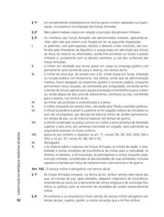 § 1o       Lei complementar estabelecerá as normas gerais a serem adotadas na organi-
                                                                       zação, no preparo e no emprego das Forças Armadas.
                                                            § 2o       Não caberá habeas corpus em relação a punições disciplinares militares.
                                                            §3     o
                                                                       Os membros das Forças Armadas são denominados militares, aplicando-se-
                                                                       -lhes, além das que vierem a ser fixadas em lei, as seguintes disposições:
                                                            I.         as patentes, com prerrogativas, direitos e deveres a elas inerentes, são con-
                                                                       feridas pelo Presidente da República e asseguradas em plenitude aos oficiais
                                                                       da ativa, da reserva ou reformados, sendo-lhes privativos os títulos e postos
                                                                       militares e, juntamente com os demais membros, o uso dos uniformes das
                                                                       Forças Armadas;
                                                            II.        o militar em atividade que tomar posse em cargo ou emprego público civil
                                                                       permanente será transferido para a reserva, nos termos da lei;
                                                            III.       o militar da ativa que, de acordo com a lei, tomar posse em cargo, emprego
                                                                       ou função pública civil temporária, não eletiva, ainda que da administração
                                                                       indireta, ficará agregado ao respectivo quadro e somente poderá, enquanto
                                                                       permanecer nessa situação, ser promovido por antiguidade, contando-se-lhe
                                                                       o tempo de serviço apenas para aquela promoção e transferência para a reser-
                                                                       va, sendo depois de dois anos de afastamento, contínuos ou não, transferido
                                                                       para a reserva, nos termos da lei;
                                                            IV.        ao militar são proibidas a sindicalização e a greve;
                                                            V.         o militar, enquanto em serviço ativo, não pode estar filiado a partidos políticos;
                                                            VI.        o oficial só perderá o posto e a patente se for julgado indigno do oficialato ou
                                                                       com ele incompatível, por decisão de tribunal militar de caráter permanente,
                                                                       em tempo de paz, ou de tribunal especial, em tempo de guerra;
                                                            VII.       o oficial condenado na justiça comum ou militar à pena privativa de liberdade
                                                                       superior a dois anos, por sentença transitada em julgado, será submetido ao
                                                                       julgamento previsto no inciso anterior;
           Constituição da RepúbliCa FedeRativa do bRasil




                                                            VIII.      aplica-se aos militares o disposto no art. 7o, incisos VIII, XII, XVII, XVIII, XIX e
                                                                       XXV, e no art. 37, incisos XI, XIII, XIV e XV;
                                                            IX.        (Revogado).
                                                            X.         a lei disporá sobre o ingresso nas Forças Armadas, os limites de idade, a esta-
                                                                       bilidade e outras condições de transferência do militar para a inatividade, os
                                                                       direitos, os deveres, a remuneração, as prerrogativas e outras situações espe-
                                                                       ciais dos militares, consideradas as peculiaridades de suas atividades, inclusive
                                                                       aquelas cumpridas por força de compromissos internacionais e de guerra.
                                                            Art. 143. O serviço militar é obrigatório nos termos da lei.
                                                            § 1o       Às Forças Armadas compete, na forma da lei, atribuir serviço alternativo aos
                                                                       que, em tempo de paz, após alistados, alegarem imperativo de consciência,
                                                                       entendendo-se como tal o decorrente de crença religiosa e de convicção filo-
                                                                       sófica ou política, para se eximirem de atividades de caráter essencialmente
                                                                       militar.
                                                            § 2o       As mulheres e os eclesiásticos ficam isentos do serviço militar obrigatório em
           92                                                          tempo de paz, sujeitos, porém, a outros encargos que a lei lhes atribuir.




6003 - 37293001 miolo 1-236.indd 92                                                                                                                 26/10/2011 10:11:52
 