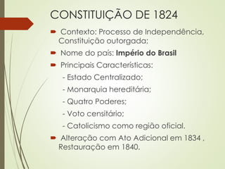 CONSTITUIÇÃO DE 1824
 Contexto: Processo de Independência,
Constituição outorgada;
 Nome do país: Império do Brasil
 Principais Características:
- Estado Centralizado;
- Monarquia hereditária;
- Quatro Poderes;
- Voto censitário;
- Catolicismo como região oficial.
 Alteração com Ato Adicional em 1834 ,
Restauração em 1840.
 