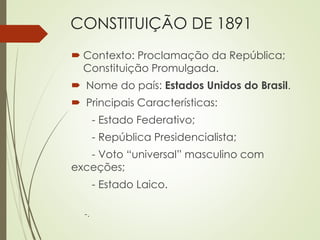 CONSTITUIÇÃO DE 1891
 Contexto: Proclamação da República;
Constituição Promulgada.
 Nome do país: Estados Unidos do Brasil.
 Principais Características:
- Estado Federativo;
- República Presidencialista;
- Voto “universal” masculino com
exceções;
- Estado Laico.
-.
 