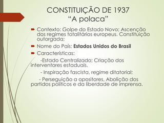 CONSTITUIÇÃO DE 1937
“A polaca”
 Contexto: Golpe do Estado Novo; Ascenção
dos regimes totalitários europeus. Constituição
outorgada;
 Nome do País: Estados Unidos do Brasil
 Características:
-Estado Centralizado; Criação dos
interventores estaduais.
- Inspiração fascista, regime ditatorial;
- Perseguição a opositores, Abolição dos
partidos políticos e da liberdade de imprensa.
 