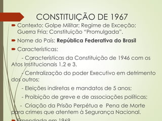 CONSTITUIÇÃO DE 1967
 Contexto: Golpe Militar; Regime de Exceção;
Guerra Fria; Constituição “Promulgada”.
 Nome do País: República Federativa do Brasil
 Características:
- Características da Constituição de 1946 com os
Atos Institucionais 1,2 e 3.
- Centralização do poder Executivo em detrimento
dos outros;
- Eleições indiretas e mandatos de 5 anos;
- Proibição de greve e de associações políticas;
- Criação da Prisão Perpétua e Pena de Morte
para crimes que atentem à Segurança Nacional.
 
