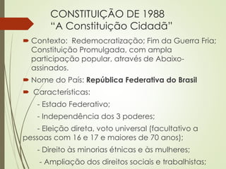 CONSTITUIÇÃO DE 1988
“A Constituição Cidadã”
 Contexto: Redemocratização; Fim da Guerra Fria;
Constituição Promulgada, com ampla
participação popular, através de Abaixo-
assinados.
 Nome do País: República Federativa do Brasil
 Características:
- Estado Federativo;
- Independência dos 3 poderes;
- Eleição direta, voto universal (facultativo a
pessoas com 16 e 17 e maiores de 70 anos);
- Direito às minorias étnicas e às mulheres;
- Ampliação dos direitos sociais e trabalhistas;
 