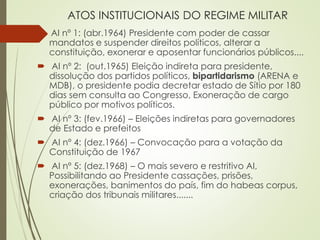 ATOS INSTITUCIONAIS DO REGIME MILITAR
 AI nº 1: (abr.1964) Presidente com poder de cassar
mandatos e suspender direitos políticos, alterar a
constituição, exonerar e aposentar funcionários públicos....
 AI nº 2: (out.1965) Eleição indireta para presidente,
dissolução dos partidos políticos, bipartidarismo (ARENA e
MDB), o presidente podia decretar estado de Sítio por 180
dias sem consulta ao Congresso, Exoneração de cargo
público por motivos políticos.
 AI nº 3: (fev.1966) – Eleições indiretas para governadores
de Estado e prefeitos
 AI nº 4: (dez.1966) – Convocação para a votação da
Constituição de 1967
 AI nº 5: (dez.1968) – O mais severo e restritivo AI,
Possibilitando ao Presidente cassações, prisões,
exonerações, banimentos do país, fim do habeas corpus,
criação dos tribunais militares.......
 