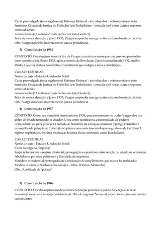 Carta promulgada (feita legalmente) Reforma Eleitoral – introduzidos o voto secreto e o voto
feminino. Criação da Justiça do Trabalho Leis Trabalhistas – jornada de 8 horas diárias, repouso
semanal, férias
remuneradas (13 salário só mais tarde com João Goulart).
Foi a de menor duração / já em 1935, Vargas suspendia suas garantias através do estado de sítio.
Obs.: Vargas foi eleito indiretamente para a presidência.
3) Constituição de 1934
CONTEXTO: Os primeiros anos da Era de Vargas caracterizaram-se por um governo provisório
(sem constituição). Só em 1933, após a derrota da Revolução Constitucionalista de 1932, em São
Paulo, é que foi eleita a Assembléia Constituinte que redigiu a nova constituição.
CARACTERÍSTICAS:
Nome do país – Estados Unidos do Brasil
Carta promulgada (feita legalmente) Reforma Eleitoral – introduzidos o voto secreto e o voto
feminino. Criação da Justiça do Trabalho Leis Trabalhistas – jornada de 8 horas diárias, repouso
semanal, férias
remuneradas (13 salário só mais tarde com João Goulart).
Foi a de menor duração / já em 1935, Vargas suspendia suas garantias através do estado de sítio.
Obs.: Vargas foi eleito indiretamente para a presidência.
4) Constituição de 1937
CONTEXTO: Como seu mandato terminaria em 1938, para permanecer no poder Vargas deu um
golpe de estado tornando-se ditador. Usou como justificativa a necessidade de poderes
extraordinários para proteger a sociedade brasileira da ameaça comunista ("perigo vermelho")
exemplificada pelo plano Cohen (falso plano comunista inventado por seguidores de Getúlio).O
regime implantado, de clara inspiração fascista, ficou conhecido como EstadoNovo.
CARACTERÍSTICAS:
Nome do país – Estados Unidos do Brasil.
Carta outorgada (imposta)
Inspiração fascista – regime ditatorial, perseguição e opositores, intervenção do estado na economia.
Abolidos os partidos políticos e a liberdade de imprensa.
Mandato presidencial prorrogado até a realização de um plebiscito (que nunca foi realizado)
Modelo externo – Ditaduras fascistas (ex., Itália,Polônia, Alemanha)
Obs.: Apelidada de "polaca"
5) Constituição de 1946
CONTEXTO: Devido ao processo de redemocratização posterior a queda de Vargas fazia-se
necessária uma nova ordem constitucional. Daí o Congresso Nacional, recém eleito, assumir tarefas
constituintes.
 