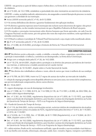 LXXVII – são gratuitas as ações de habeas corpus e habeas data e, na forma da lei, os atos necessários ao exercício
da cidadania;
c	Lei nº 9.265, de 12-2-1996, estabelece a gratuidade dos atos necessários ao exercício da cidadania.
LXXVIII – a todos, no âmbito judicial e administrativo, são assegurados a razoável duração do processo e os meios
que garantam a celeridade de sua tramitação.
c	Inciso LXXVIII acrescido pela EC nº 45, de 8-12-2004.
§ 1º As normas definidoras dos direitos e garantias fundamentais têm aplicação imediata.
§ 2º Os direitos e garantias expressos nesta Constituição não excluem outros decorrentes do regime e dos princí-
pios por ela adotados, ou dos tratados internacionais em que a República Federativa do Brasil seja parte.
§ 3º Os tratados e convenções internacionais sobre direitos humanos que forem aprovados, em cada Casa do
Congresso Nacional, em dois turnos, por três quintos dos votos dos respectivos membros, serão equivalentes às
emendas constitucionais.
§ 4º O Brasil se submete à jurisdição de Tribunal Penal Internacional a cuja criação tenha manifestado adesão.
c	§§ 3º e 4º acrescidos pela EC nº 45, de 8-12-2004.
c	Dec. nº 4.388, de 25-9-2002, promulga o Estatuto de Roma do Tribunal Penal Internacional.
Capítulo II
Dos Direitos Sociais
Art. 6º São direitos sociais a educação, a saúde, o trabalho, a moradia, o lazer, a segurança, a previdência social,
a proteção à maternidade e à infância, a assistência aos desamparados, na forma desta Constituição.
c	Artigo com a redação dada pela EC nº 26, de 14-2-2000.
c	Lei nº 10.216, de 6-4-2001, dispõe sobre a proteção e os direitos das pessoas portadoras de transtor-
nos mentais, e redireciona o modelo assistencial em saúde mental.
c	Dec. nº 3.964, de 10-10-2001, dispõe sobre o Fundo Nacional de Saúde.
Art. 7º São direitos dos trabalhadores urbanos e rurais, além de outros que visem à melhoria de sua condição
social:
c	Lei nº 9.799, de 26-5-1999, insere na CLT regras de acesso da mulher ao mercado de trabalho.
I – relação de emprego protegida contra despedida arbitrária ou sem justa causa, nos termos de lei complementar,
que preverá indenização compensatória, dentre outros direitos;
c	Art. 10 do ADCT.
II – seguro-desemprego, em caso de desemprego involuntário;
c	Leis nos
7.998, de 11-1-1990; 8.019, de 11-4-1990; 8.178, de 1º-3-1991; e 8.900, de 30-6-1994, dis-
põem sobre seguro-desemprego.
c	Dec. nº 3.361, de 10-2-2000, regulamenta dispositivos da Lei nº 5.859, de 11-12-1972, que dispõe
sobre a profissão de empregado doméstico, para facultar o acesso do empregado doméstico ao Fundo
de Garantia do Tempo de Serviço – FGTS e ao Programa do Seguro-Desemprego.
III – Fundo de Garantia do Tempo de Serviço;
c	LC nº 110, de 29-6-2001, institui contribuições sociais, autoriza créditos de complementos de atualiza-
ção monetária em contas vinculadas do FGTS, regulamentada pelos Decretos nos
3.913, de 11-9-2001,
e 3.914, de 11-9-2001.
c	Lei nº 8.036, de 11-5-1990, Dec. nº 99.684, de 8-11-1990 (Regulamento), e Lei nº 8.844, de 20-1-
1994, dispõem sobre o FGTS.
c	Dec. nº 3.361, de 10-2-2000, regulamenta dispositivos da Lei nº 5.859, de 11-12-1972, que dispõe
sobre a profissão de empregado doméstico, para facultar o acesso do empregado doméstico ao Fundo
de Garantia do Tempo de Serviço – FGTS e ao Programa do Seguro-Desemprego.
IV – salário mínimo, fixado em lei, nacionalmente unificado, capaz de atender a suas necessidades vitais básicas e
às de sua família com moradia, alimentação, educação, saúde, lazer, vestuário, higiene, transporte e previdência
 