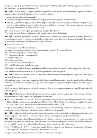 Parágrafo único. A lei garantirá tratamento especial à propriedade produtiva e fixará normas para o cumprimento
dos requisitos relativos à sua função social.
Art. 186. A função social é cumprida quando a propriedade rural atende, simultaneamente, segundo critérios e
graus de exigência estabelecidos em lei, aos seguintes requisitos:
I – aproveitamento racional e adequado;
II – utilização adequada dos recursos naturais disponíveis e preservação do meio ambiente;
c	Res. do CONAMA nº 369, de 28-3-2006, dispõe sobre os casos excepcionais, de utilidade pública, in-
teresse social ou baixo impacto ambiental, que possibilitam a intervenção ou supressão de vegetação
em Área de Preservação Permanente – APP.
III – observância das disposições que regulam as relações de trabalho;
IV – exploração que favoreça o bem-estar dos proprietários e dos trabalhadores.
Art. 187. A política agrícola será planejada e executada na forma da lei, com a participação efetiva do setor de
produção, envolvendo produtores e trabalhadores rurais, bem como dos setores de comercialização, de arma­ze­
namento e de transportes, levando em conta, especialmente:
c	Súm. nº 298 do STJ.
I – os instrumentos creditícios e fiscais;
II – os preços compatíveis com os custos de produção e a garantia de comercialização;
III – o incentivo à pesquisa e à tec­nologia;
IV – a assistência técnica e extensão rural;
V – o seguro agrícola;
VI – o cooperativismo;
VII – a eletrificação rural e irrigação;
VIII – a habitação para o trabalhador rural.
§ 1º Incluem-se no planejamento agrícola as atividades agroindustriais, agropecuárias, pes­queiras e florestais.
§ 2º Serão compatibilizadas as ações de política agrícola e de reforma agrária.
Art. 188. A destinação de terras públicas e devolutas será compatibilizada com a política agrícola e com o plano
nacional de reforma agrária.
§ 1º A alienação ou a concessão, a qualquer título, de terras públicas com área superior a dois mil e quinhentos
hectares a pessoa física ou jurídica, ainda que por interposta pessoa, dependerá de prévia aprovação do Congresso
Nacional.
§ 2º Excetuam-se do disposto no parágrafo anterior as alienações ou as concessões de terras públicas para fins de
reforma agrária.
Art. 189. Os beneficiários da distribuição de imóveis rurais pela reforma agrária receberão títulos de domínio
ou de concessão de uso, inegociáveis, pelo prazo de dez anos.
c	Art. 6º, II, da Lei nº 11.284, de 2-3-2006, que dispõe sobre a gestão de florestas públicas para produ-
ção sustentável; institui, na estrutura do Ministério do Meio Ambiente, o Serviço Florestal Brasileiro
– SFB e cria o Fundo Nacional de Desenvolvimento Florestal – FNDF.
Parágrafo único. O título de domínio e a concessão de uso serão conferidos ao homem ou à mulher, ou a ambos,
independentemente do estado civil, nos termos e condições previstos em lei.
Art. 190. A lei regulará e limitará a aquisição ou o arrendamento de propriedade rural por pessoa física ou jurí-
dica estrangeira e estabelecerá os casos que dependerão de autorização do Congresso Nacional.
Art. 191. Aquele que, não sendo proprietário de imóvel rural ou urbano, possua como seu, por cinco anos inin-
terruptos, sem oposição, área de terra, em zona rural, não superior a cinqüenta hectares, tornando-a produtiva
por seu trabalho ou de sua família, tendo nela sua moradia, adquirir-lhe-á a propriedade.
c	Lei nº 5.709, de 7-10-1971, regula a aquisição de imóveis rurais por estrangeiro residente no País ou
pessoa jurídica estrangeira autorizada a funcionar no Brasil.
Parágrafo único. Os imóveis públicos não serão adquiridos por usucapião.
 